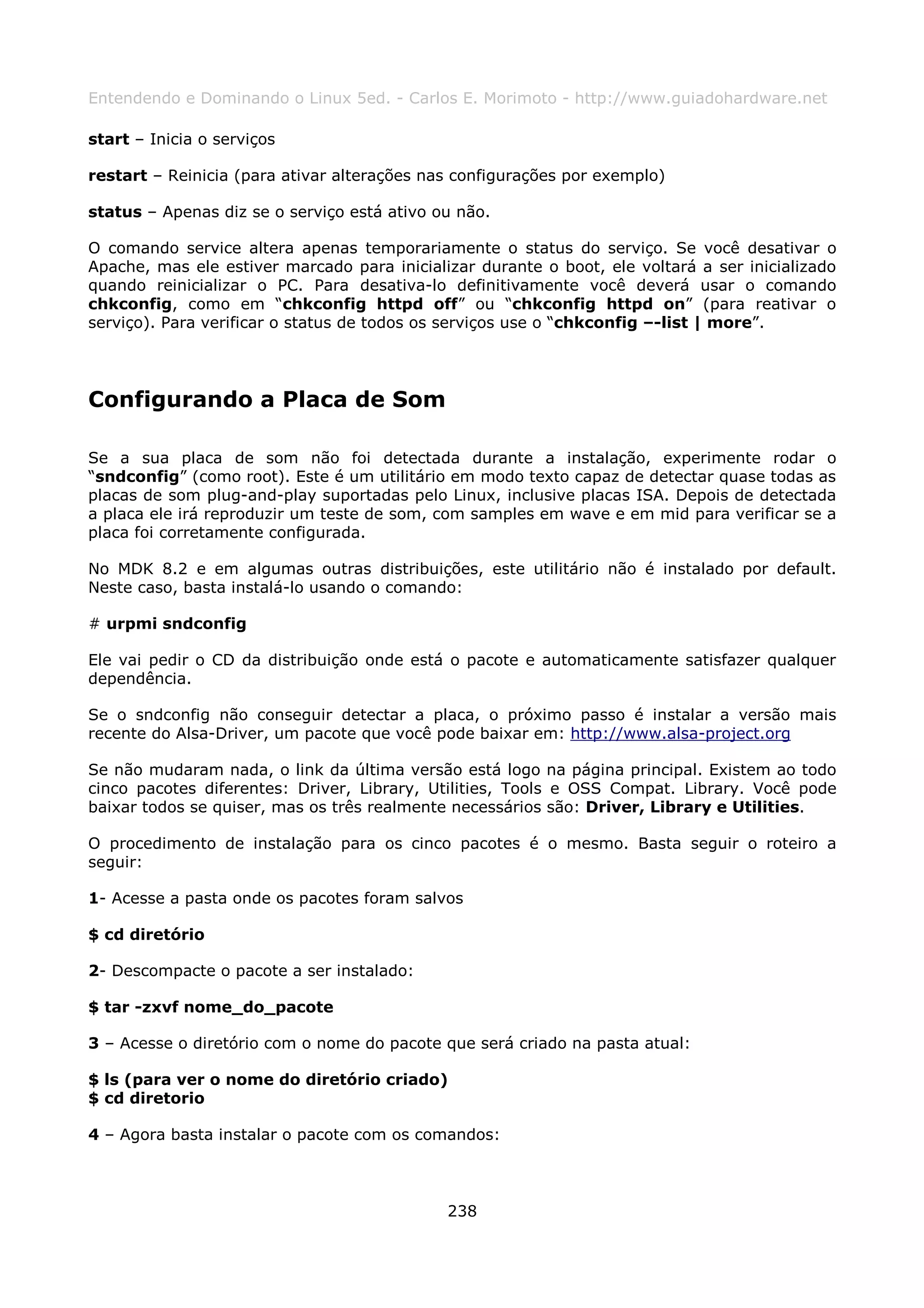 Entendendo e Dominando o Linux 5ed. - Carlos E. Morimoto - http://www.guiadohardware.net

start – Inicia o serviços

restart – Reinicia (para ativar alterações nas configurações por exemplo)

status – Apenas diz se o serviço está ativo ou não.

O comando service altera apenas temporariamente o status do serviço. Se você desativar o
Apache, mas ele estiver marcado para inicializar durante o boot, ele voltará a ser inicializado
quando reinicializar o PC. Para desativa-lo definitivamente você deverá usar o comando
chkconfig, como em “chkconfig httpd off” ou “chkconfig httpd on” (para reativar o
serviço). Para verificar o status de todos os serviços use o “chkconfig –-list | more”.




Configurando a Placa de Som

Se a sua placa de som não foi detectada durante a instalação, experimente rodar o
“sndconfig” (como root). Este é um utilitário em modo texto capaz de detectar quase todas as
placas de som plug-and-play suportadas pelo Linux, inclusive placas ISA. Depois de detectada
a placa ele irá reproduzir um teste de som, com samples em wave e em mid para verificar se a
placa foi corretamente configurada.

No MDK 8.2 e em algumas outras distribuições, este utilitário não é instalado por default.
Neste caso, basta instalá-lo usando o comando:

# urpmi sndconfig

Ele vai pedir o CD da distribuição onde está o pacote e automaticamente satisfazer qualquer
dependência.

Se o sndconfig não conseguir detectar a placa, o próximo passo é instalar a versão mais
recente do Alsa-Driver, um pacote que você pode baixar em: http://www.alsa-project.org

Se não mudaram nada, o link da última versão está logo na página principal. Existem ao todo
cinco pacotes diferentes: Driver, Library, Utilities, Tools e OSS Compat. Library. Você pode
baixar todos se quiser, mas os três realmente necessários são: Driver, Library e Utilities.

O procedimento de instalação para os cinco pacotes é o mesmo. Basta seguir o roteiro a
seguir:

1- Acesse a pasta onde os pacotes foram salvos

$ cd diretório

2- Descompacte o pacote a ser instalado:

$ tar -zxvf nome_do_pacote

3 – Acesse o diretório com o nome do pacote que será criado na pasta atual:

$ ls (para ver o nome do diretório criado)
$ cd diretorio

4 – Agora basta instalar o pacote com os comandos:



                                             238
 