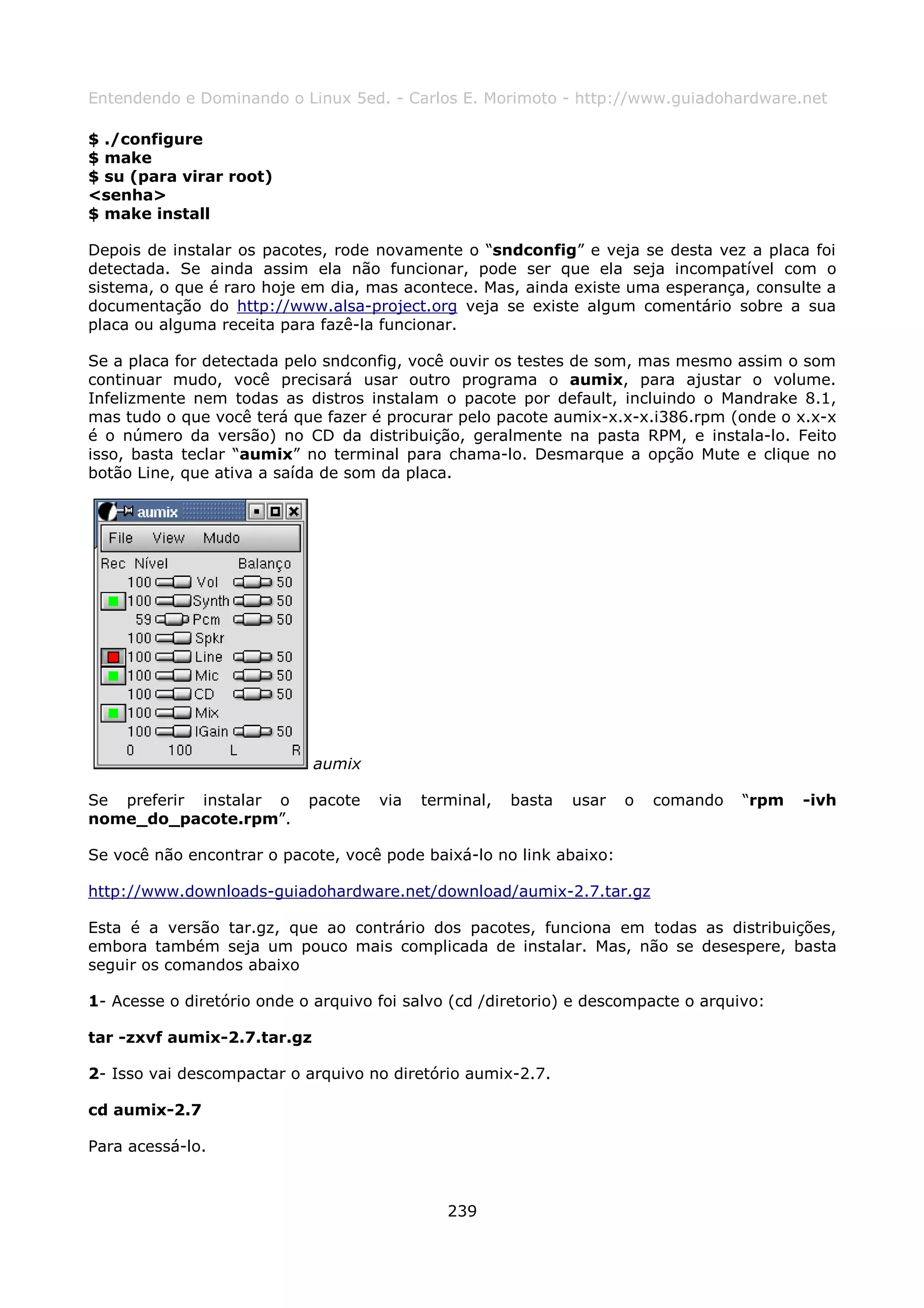 Entendendo e Dominando o Linux 5ed. - Carlos E. Morimoto - http://www.guiadohardware.net

$ ./configure
$ make
$ su (para virar root)
<senha>
$ make install

Depois de instalar os pacotes, rode novamente o “sndconfig” e veja se desta vez a placa foi
detectada. Se ainda assim ela não funcionar, pode ser que ela seja incompatível com o
sistema, o que é raro hoje em dia, mas acontece. Mas, ainda existe uma esperança, consulte a
documentação do http://www.alsa-project.org veja se existe algum comentário sobre a sua
placa ou alguma receita para fazê-la funcionar.

Se a placa for detectada pelo sndconfig, você ouvir os testes de som, mas mesmo assim o som
continuar mudo, você precisará usar outro programa o aumix, para ajustar o volume.
Infelizmente nem todas as distros instalam o pacote por default, incluindo o Mandrake 8.1,
mas tudo o que você terá que fazer é procurar pelo pacote aumix-x.x-x.i386.rpm (onde o x.x-x
é o número da versão) no CD da distribuição, geralmente na pasta RPM, e instala-lo. Feito
isso, basta teclar “aumix” no terminal para chama-lo. Desmarque a opção Mute e clique no
botão Line, que ativa a saída de som da placa.




                             aumix

Se preferir instalar o      pacote   via   terminal,   basta   usar   o   comando   “rpm   -ivh
nome_do_pacote.rpm”.

Se você não encontrar o pacote, você pode baixá-lo no link abaixo:

http://www.downloads-guiadohardware.net/download/aumix-2.7.tar.gz

Esta é a versão tar.gz, que ao contrário dos pacotes, funciona em todas as distribuições,
embora também seja um pouco mais complicada de instalar. Mas, não se desespere, basta
seguir os comandos abaixo

1- Acesse o diretório onde o arquivo foi salvo (cd /diretorio) e descompacte o arquivo:

tar -zxvf aumix-2.7.tar.gz

2- Isso vai descompactar o arquivo no diretório aumix-2.7.

cd aumix-2.7

Para acessá-lo.



                                              239
 