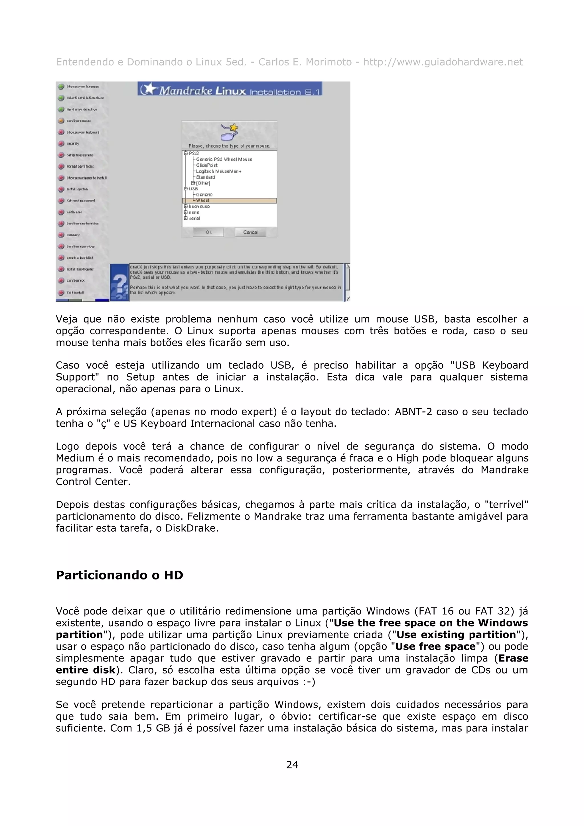 Entendendo e Dominando o Linux 5ed. - Carlos E. Morimoto - http://www.guiadohardware.net




Veja que não existe problema nenhum caso você utilize um mouse USB, basta escolher a
opção correspondente. O Linux suporta apenas mouses com três botões e roda, caso o seu
mouse tenha mais botões eles ficarão sem uso.

Caso você esteja utilizando um teclado USB, é preciso habilitar a opção "USB Keyboard
Support" no Setup antes de iniciar a instalação. Esta dica vale para qualquer sistema
operacional, não apenas para o Linux.

A próxima seleção (apenas no modo expert) é o layout do teclado: ABNT-2 caso o seu teclado
tenha o "ç" e US Keyboard Internacional caso não tenha.

Logo depois você terá a chance de configurar o nível de segurança do sistema. O modo
Medium é o mais recomendado, pois no low a segurança é fraca e o High pode bloquear alguns
programas. Você poderá alterar essa configuração, posteriormente, através do Mandrake
Control Center.

Depois destas configurações básicas, chegamos à parte mais crítica da instalação, o "terrível"
particionamento do disco. Felizmente o Mandrake traz uma ferramenta bastante amigável para
facilitar esta tarefa, o DiskDrake.



Particionando o HD

Você pode deixar que o utilitário redimensione uma partição Windows (FAT 16 ou FAT 32) já
existente, usando o espaço livre para instalar o Linux ("Use the free space on the Windows
partition"), pode utilizar uma partição Linux previamente criada ("Use existing partition"),
usar o espaço não particionado do disco, caso tenha algum (opção "Use free space") ou pode
simplesmente apagar tudo que estiver gravado e partir para uma instalação limpa (Erase
entire disk). Claro, só escolha esta última opção se você tiver um gravador de CDs ou um
segundo HD para fazer backup dos seus arquivos :-)

Se você pretende reparticionar a partição Windows, existem dois cuidados necessários para
que tudo saia bem. Em primeiro lugar, o óbvio: certificar-se que existe espaço em disco
suficiente. Com 1,5 GB já é possível fazer uma instalação básica do sistema, mas para instalar


                                             24
 