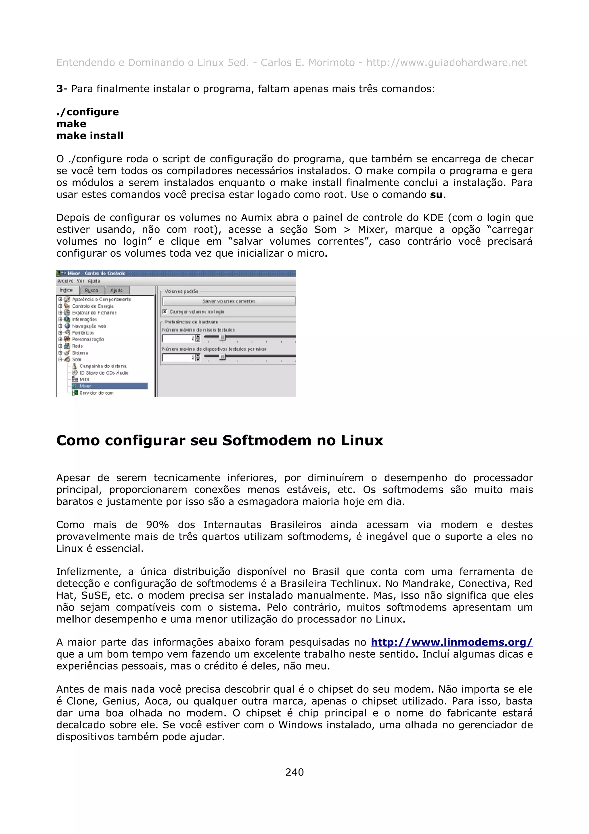 Entendendo e Dominando o Linux 5ed. - Carlos E. Morimoto - http://www.guiadohardware.net

3- Para finalmente instalar o programa, faltam apenas mais três comandos:

./configure
make
make install

O ./configure roda o script de configuração do programa, que também se encarrega de checar
se você tem todos os compiladores necessários instalados. O make compila o programa e gera
os módulos a serem instalados enquanto o make install finalmente conclui a instalação. Para
usar estes comandos você precisa estar logado como root. Use o comando su.

Depois de configurar os volumes no Aumix abra o painel de controle do KDE (com o login que
estiver usando, não com root), acesse a seção Som > Mixer, marque a opção “carregar
volumes no login” e clique em “salvar volumes correntes”, caso contrário você precisará
configurar os volumes toda vez que inicializar o micro.




Como configurar seu Softmodem no Linux

Apesar de serem tecnicamente inferiores, por diminuírem o desempenho do processador
principal, proporcionarem conexões menos estáveis, etc. Os softmodems são muito mais
baratos e justamente por isso são a esmagadora maioria hoje em dia.

Como mais de 90% dos Internautas Brasileiros ainda acessam via modem e destes
provavelmente mais de três quartos utilizam softmodems, é inegável que o suporte a eles no
Linux é essencial.

Infelizmente, a única distribuição disponível no Brasil que conta com uma ferramenta de
detecção e configuração de softmodems é a Brasileira Techlinux. No Mandrake, Conectiva, Red
Hat, SuSE, etc. o modem precisa ser instalado manualmente. Mas, isso não significa que eles
não sejam compatíveis com o sistema. Pelo contrário, muitos softmodems apresentam um
melhor desempenho e uma menor utilização do processador no Linux.

A maior parte das informações abaixo foram pesquisadas no http://www.linmodems.org/
que a um bom tempo vem fazendo um excelente trabalho neste sentido. Incluí algumas dicas e
experiências pessoais, mas o crédito é deles, não meu.

Antes de mais nada você precisa descobrir qual é o chipset do seu modem. Não importa se ele
é Clone, Genius, Aoca, ou qualquer outra marca, apenas o chipset utilizado. Para isso, basta
dar uma boa olhada no modem. O chipset é chip principal e o nome do fabricante estará
decalcado sobre ele. Se você estiver com o Windows instalado, uma olhada no gerenciador de
dispositivos também pode ajudar.


                                            240
 
