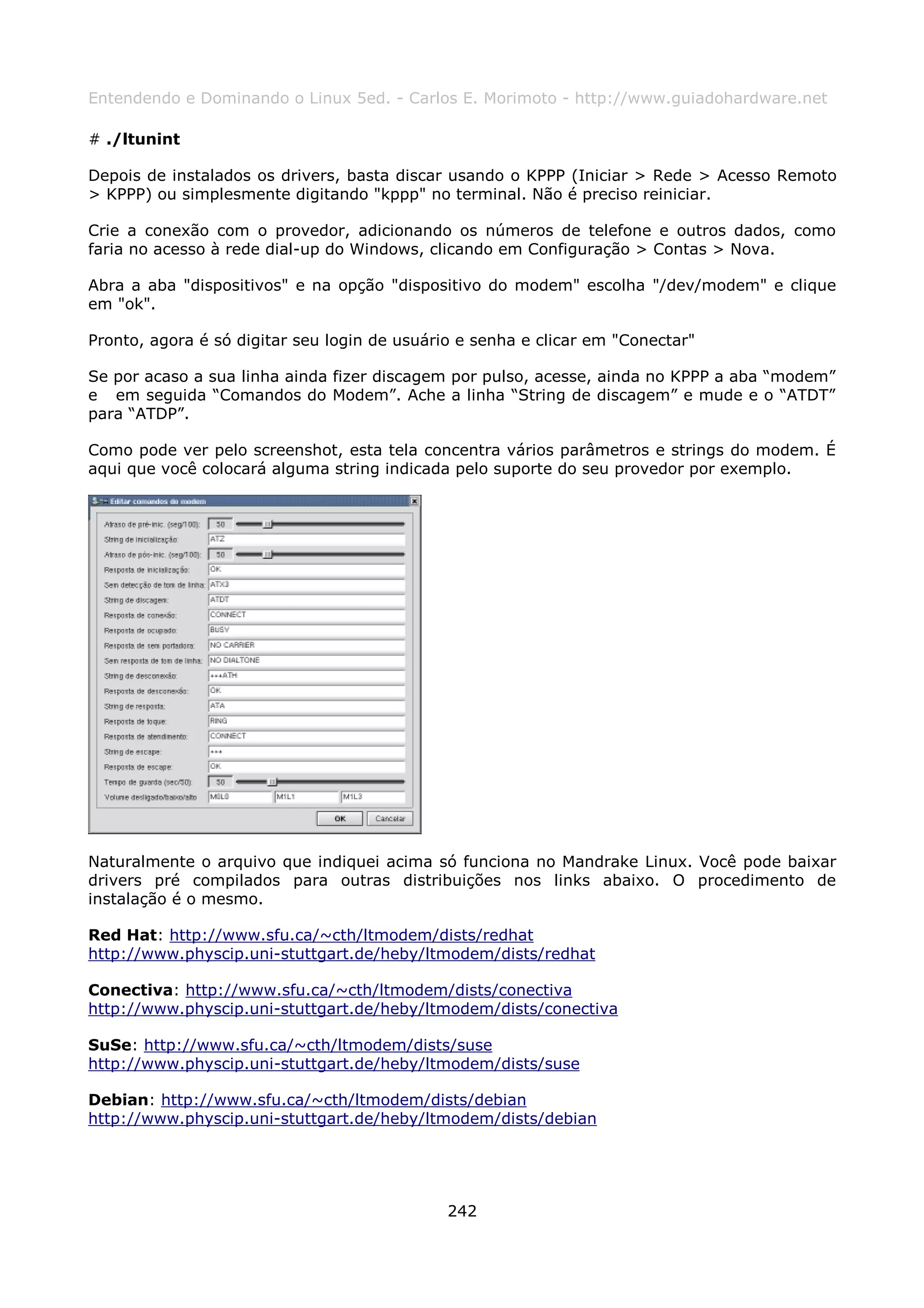 Entendendo e Dominando o Linux 5ed. - Carlos E. Morimoto - http://www.guiadohardware.net

# ./ltunint

Depois de instalados os drivers, basta discar usando o KPPP (Iniciar > Rede > Acesso Remoto
> KPPP) ou simplesmente digitando "kppp" no terminal. Não é preciso reiniciar.

Crie a conexão com o provedor, adicionando os números de telefone e outros dados, como
faria no acesso à rede dial-up do Windows, clicando em Configuração > Contas > Nova.

Abra a aba "dispositivos" e na opção "dispositivo do modem" escolha "/dev/modem" e clique
em "ok".

Pronto, agora é só digitar seu login de usuário e senha e clicar em "Conectar"

Se por acaso a sua linha ainda fizer discagem por pulso, acesse, ainda no KPPP a aba “modem”
e em seguida “Comandos do Modem”. Ache a linha “String de discagem” e mude e o “ATDT”
para “ATDP”.

Como pode ver pelo screenshot, esta tela concentra vários parâmetros e strings do modem. É
aqui que você colocará alguma string indicada pelo suporte do seu provedor por exemplo.




Naturalmente o arquivo que indiquei acima só funciona no Mandrake Linux. Você pode baixar
drivers pré compilados para outras distribuições nos links abaixo. O procedimento de
instalação é o mesmo.

Red Hat: http://www.sfu.ca/~cth/ltmodem/dists/redhat
http://www.physcip.uni-stuttgart.de/heby/ltmodem/dists/redhat

Conectiva: http://www.sfu.ca/~cth/ltmodem/dists/conectiva
http://www.physcip.uni-stuttgart.de/heby/ltmodem/dists/conectiva

SuSe: http://www.sfu.ca/~cth/ltmodem/dists/suse
http://www.physcip.uni-stuttgart.de/heby/ltmodem/dists/suse

Debian: http://www.sfu.ca/~cth/ltmodem/dists/debian
http://www.physcip.uni-stuttgart.de/heby/ltmodem/dists/debian




                                              242
 