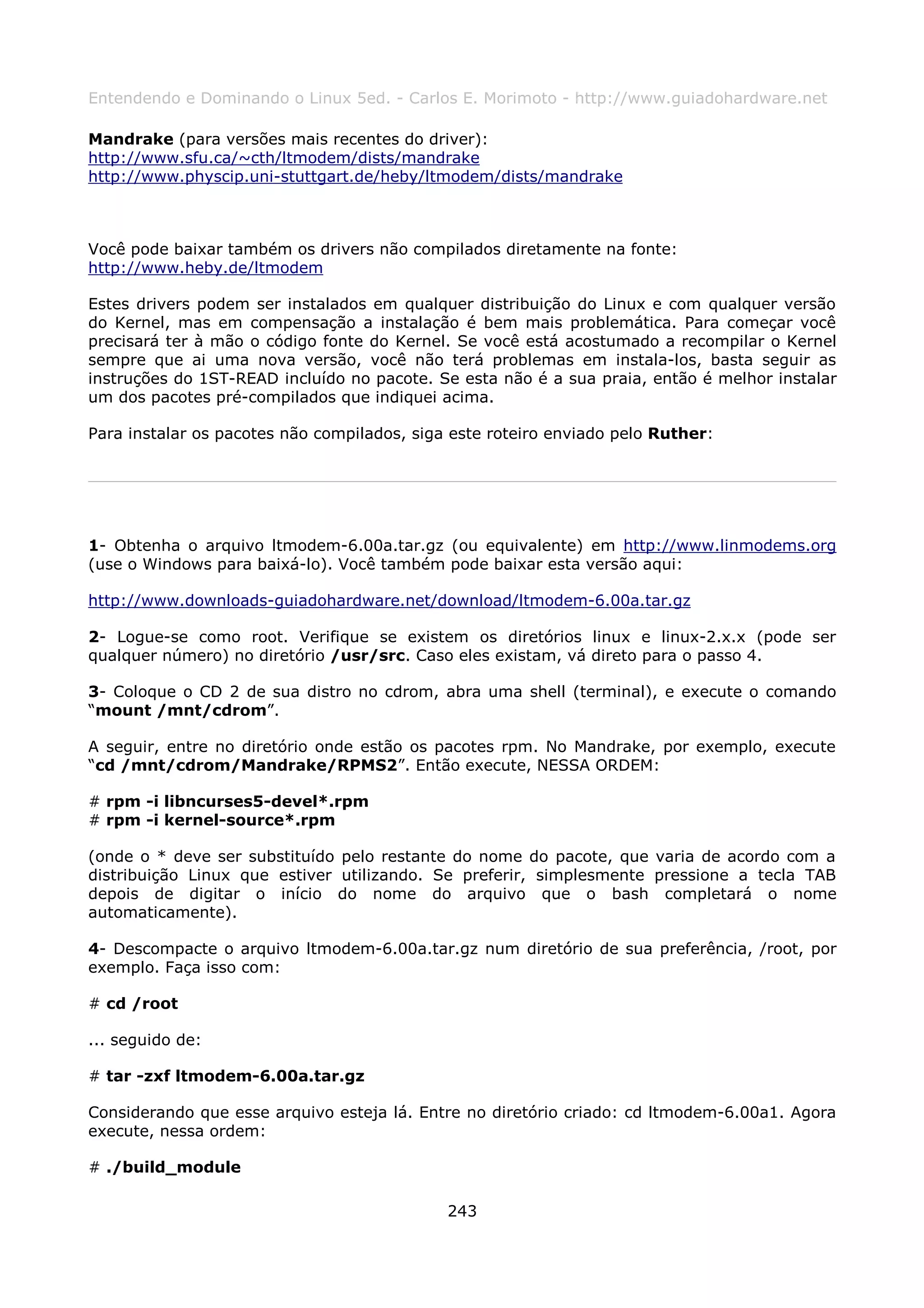 Entendendo e Dominando o Linux 5ed. - Carlos E. Morimoto - http://www.guiadohardware.net

Mandrake (para versões mais recentes do driver):
http://www.sfu.ca/~cth/ltmodem/dists/mandrake
http://www.physcip.uni-stuttgart.de/heby/ltmodem/dists/mandrake



Você pode baixar também os drivers não compilados diretamente na fonte:
http://www.heby.de/ltmodem

Estes drivers podem ser instalados em qualquer distribuição do Linux e com qualquer versão
do Kernel, mas em compensação a instalação é bem mais problemática. Para começar você
precisará ter à mão o código fonte do Kernel. Se você está acostumado a recompilar o Kernel
sempre que ai uma nova versão, você não terá problemas em instala-los, basta seguir as
instruções do 1ST-READ incluído no pacote. Se esta não é a sua praia, então é melhor instalar
um dos pacotes pré-compilados que indiquei acima.

Para instalar os pacotes não compilados, siga este roteiro enviado pelo Ruther:




1- Obtenha o arquivo ltmodem-6.00a.tar.gz (ou equivalente) em http://www.linmodems.org
(use o Windows para baixá-lo). Você também pode baixar esta versão aqui:

http://www.downloads-guiadohardware.net/download/ltmodem-6.00a.tar.gz

2- Logue-se como root. Verifique se existem os diretórios linux e linux-2.x.x (pode ser
qualquer número) no diretório /usr/src. Caso eles existam, vá direto para o passo 4.

3- Coloque o CD 2 de sua distro no cdrom, abra uma shell (terminal), e execute o comando
“mount /mnt/cdrom”.

A seguir, entre no diretório onde estão os pacotes rpm. No Mandrake, por exemplo, execute
“cd /mnt/cdrom/Mandrake/RPMS2”. Então execute, NESSA ORDEM:

# rpm -i libncurses5-devel*.rpm
# rpm -i kernel-source*.rpm

(onde o * deve ser substituído pelo restante do nome do pacote, que varia de acordo com a
distribuição Linux que estiver utilizando. Se preferir, simplesmente pressione a tecla TAB
depois de digitar o início do nome do arquivo que o bash completará o nome
automaticamente).

4- Descompacte o arquivo ltmodem-6.00a.tar.gz num diretório de sua preferência, /root, por
exemplo. Faça isso com:

# cd /root

... seguido de:

# tar -zxf ltmodem-6.00a.tar.gz

Considerando que esse arquivo esteja lá. Entre no diretório criado: cd ltmodem-6.00a1. Agora
execute, nessa ordem:

# ./build_module

                                             243
 