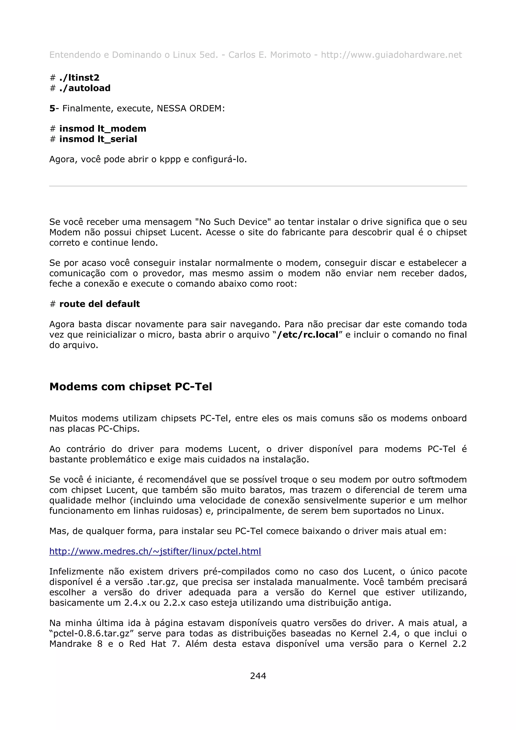 Entendendo e Dominando o Linux 5ed. - Carlos E. Morimoto - http://www.guiadohardware.net

# ./ltinst2
# ./autoload

5- Finalmente, execute, NESSA ORDEM:

# insmod lt_modem
# insmod lt_serial

Agora, você pode abrir o kppp e configurá-lo.




Se você receber uma mensagem "No Such Device" ao tentar instalar o drive significa que o seu
Modem não possui chipset Lucent. Acesse o site do fabricante para descobrir qual é o chipset
correto e continue lendo.

Se por acaso você conseguir instalar normalmente o modem, conseguir discar e estabelecer a
comunicação com o provedor, mas mesmo assim o modem não enviar nem receber dados,
feche a conexão e execute o comando abaixo como root:

# route del default

Agora basta discar novamente para sair navegando. Para não precisar dar este comando toda
vez que reinicializar o micro, basta abrir o arquivo “/etc/rc.local” e incluir o comando no final
do arquivo.



Modems com chipset PC-Tel

Muitos modems utilizam chipsets PC-Tel, entre eles os mais comuns são os modems onboard
nas placas PC-Chips.

Ao contrário do driver para modems Lucent, o driver disponível para modems PC-Tel é
bastante problemático e exige mais cuidados na instalação.

Se você é iniciante, é recomendável que se possível troque o seu modem por outro     softmodem
com chipset Lucent, que também são muito baratos, mas trazem o diferencial de        terem uma
qualidade melhor (incluindo uma velocidade de conexão sensivelmente superior e       um melhor
funcionamento em linhas ruidosas) e, principalmente, de serem bem suportados no      Linux.

Mas, de qualquer forma, para instalar seu PC-Tel comece baixando o driver mais atual em:

http://www.medres.ch/~jstifter/linux/pctel.html

Infelizmente não existem drivers pré-compilados como no caso dos Lucent, o único pacote
disponível é a versão .tar.gz, que precisa ser instalada manualmente. Você também precisará
escolher a versão do driver adequada para a versão do Kernel que estiver utilizando,
basicamente um 2.4.x ou 2.2.x caso esteja utilizando uma distribuição antiga.

Na minha última ida à página estavam disponíveis quatro versões do driver. A mais atual, a
“pctel-0.8.6.tar.gz” serve para todas as distribuições baseadas no Kernel 2.4, o que inclui o
Mandrake 8 e o Red Hat 7. Além desta estava disponível uma versão para o Kernel 2.2


                                                244
 