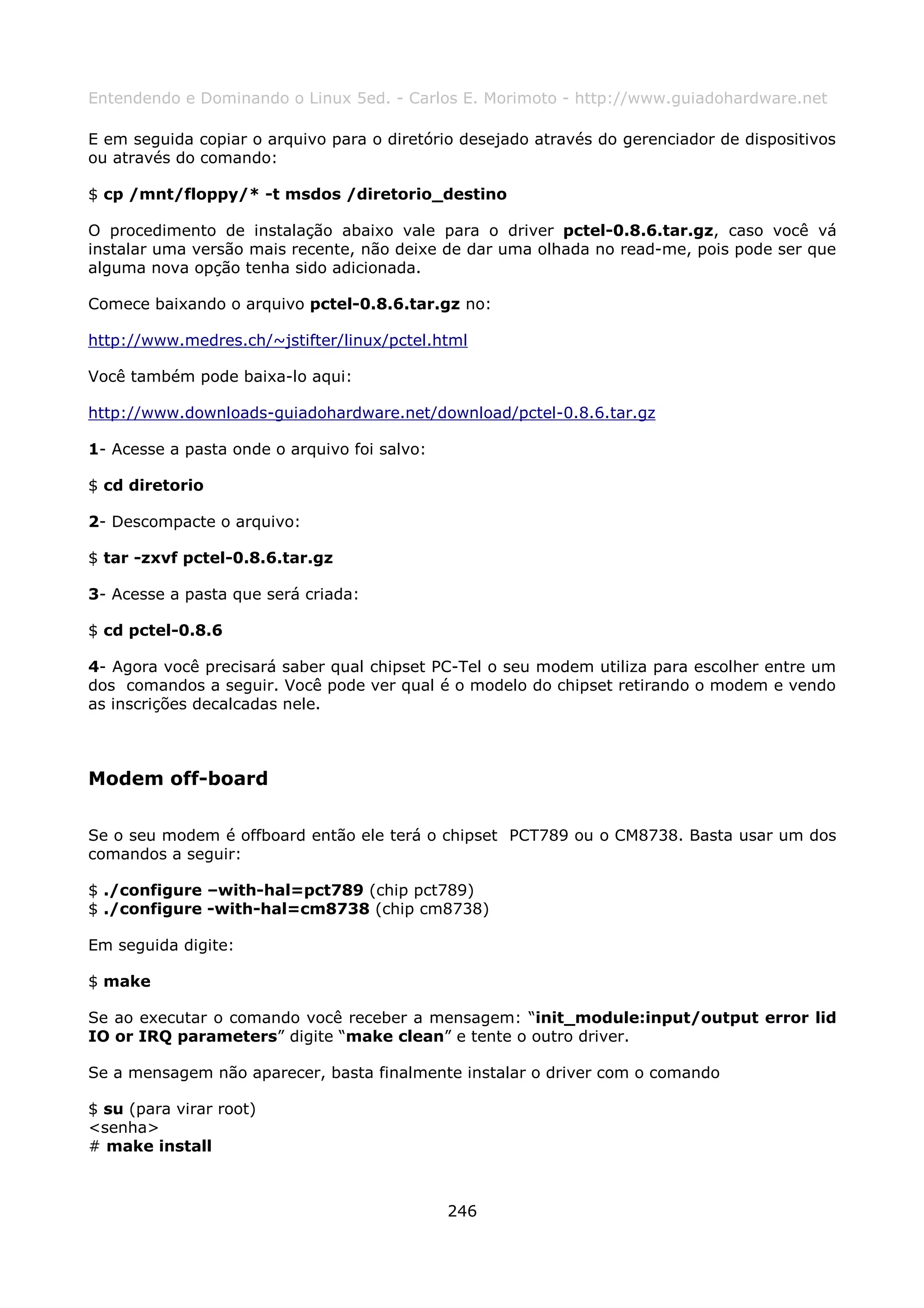 Entendendo e Dominando o Linux 5ed. - Carlos E. Morimoto - http://www.guiadohardware.net

E em seguida copiar o arquivo para o diretório desejado através do gerenciador de dispositivos
ou através do comando:

$ cp /mnt/floppy/* -t msdos /diretorio_destino

O procedimento de instalação abaixo vale para o driver pctel-0.8.6.tar.gz, caso você vá
instalar uma versão mais recente, não deixe de dar uma olhada no read-me, pois pode ser que
alguma nova opção tenha sido adicionada.

Comece baixando o arquivo pctel-0.8.6.tar.gz no:

http://www.medres.ch/~jstifter/linux/pctel.html

Você também pode baixa-lo aqui:

http://www.downloads-guiadohardware.net/download/pctel-0.8.6.tar.gz

1- Acesse a pasta onde o arquivo foi salvo:

$ cd diretorio

2- Descompacte o arquivo:

$ tar -zxvf pctel-0.8.6.tar.gz

3- Acesse a pasta que será criada:

$ cd pctel-0.8.6

4- Agora você precisará saber qual chipset PC-Tel o seu modem utiliza para escolher entre um
dos comandos a seguir. Você pode ver qual é o modelo do chipset retirando o modem e vendo
as inscrições decalcadas nele.



Modem off-board

Se o seu modem é offboard então ele terá o chipset PCT789 ou o CM8738. Basta usar um dos
comandos a seguir:

$ ./configure –with-hal=pct789 (chip pct789)
$ ./configure -with-hal=cm8738 (chip cm8738)

Em seguida digite:

$ make

Se ao executar o comando você receber a mensagem: “init_module:input/output error lid
IO or IRQ parameters” digite “make clean” e tente o outro driver.

Se a mensagem não aparecer, basta finalmente instalar o driver com o comando

$ su (para virar root)
<senha>
# make install



                                              246
 