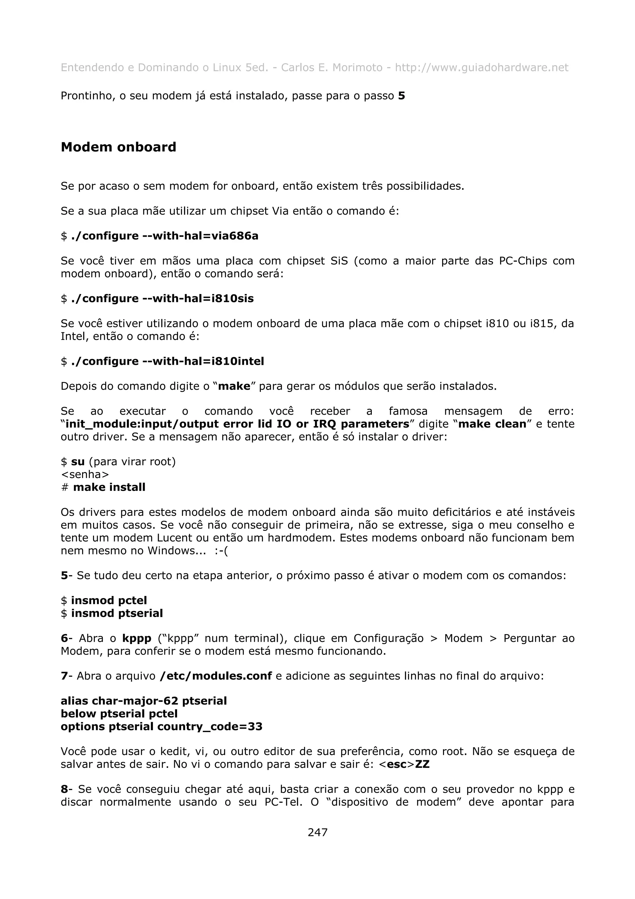 Entendendo e Dominando o Linux 5ed. - Carlos E. Morimoto - http://www.guiadohardware.net

Prontinho, o seu modem já está instalado, passe para o passo 5



Modem onboard

Se por acaso o sem modem for onboard, então existem três possibilidades.

Se a sua placa mãe utilizar um chipset Via então o comando é:

$ ./configure --with-hal=via686a

Se você tiver em mãos uma placa com chipset SiS (como a maior parte das PC-Chips com
modem onboard), então o comando será:

$ ./configure --with-hal=i810sis

Se você estiver utilizando o modem onboard de uma placa mãe com o chipset i810 ou i815, da
Intel, então o comando é:

$ ./configure --with-hal=i810intel

Depois do comando digite o “make” para gerar os módulos que serão instalados.

Se    ao   executar   o   comando   você    receber    a   famosa     mensagem de erro:
“init_module:input/output error lid IO or IRQ parameters” digite “make clean” e tente
outro driver. Se a mensagem não aparecer, então é só instalar o driver:

$ su (para virar root)
<senha>
# make install

Os drivers para estes modelos de modem onboard ainda são muito deficitários e até instáveis
em muitos casos. Se você não conseguir de primeira, não se extresse, siga o meu conselho e
tente um modem Lucent ou então um hardmodem. Estes modems onboard não funcionam bem
nem mesmo no Windows... :-(

5- Se tudo deu certo na etapa anterior, o próximo passo é ativar o modem com os comandos:

$ insmod pctel
$ insmod ptserial

6- Abra o kppp (“kppp” num terminal), clique em Configuração > Modem > Perguntar ao
Modem, para conferir se o modem está mesmo funcionando.

7- Abra o arquivo /etc/modules.conf e adicione as seguintes linhas no final do arquivo:

alias char-major-62 ptserial
below ptserial pctel
options ptserial country_code=33

Você pode usar o kedit, vi, ou outro editor de sua preferência, como root. Não se esqueça de
salvar antes de sair. No vi o comando para salvar e sair é: <esc>ZZ

8- Se você conseguiu chegar até aqui, basta criar a conexão com o seu provedor no kppp e
discar normalmente usando o seu PC-Tel. O “dispositivo de modem” deve apontar para

                                            247
 