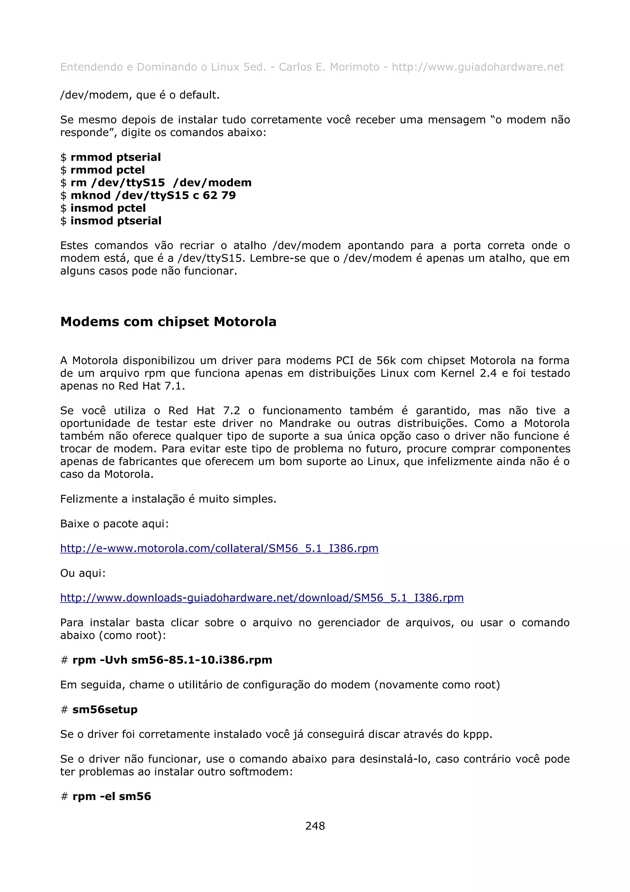 Entendendo e Dominando o Linux 5ed. - Carlos E. Morimoto - http://www.guiadohardware.net

/dev/modem, que é o default.

Se mesmo depois de instalar tudo corretamente você receber uma mensagem “o modem não
responde”, digite os comandos abaixo:

$   rmmod ptserial
$   rmmod pctel
$   rm /dev/ttyS15 /dev/modem
$   mknod /dev/ttyS15 c 62 79
$   insmod pctel
$   insmod ptserial

Estes comandos vão recriar o atalho /dev/modem apontando para a porta correta onde o
modem está, que é a /dev/ttyS15. Lembre-se que o /dev/modem é apenas um atalho, que em
alguns casos pode não funcionar.



Modems com chipset Motorola

A Motorola disponibilizou um driver para modems PCI de 56k com chipset Motorola na forma
de um arquivo rpm que funciona apenas em distribuições Linux com Kernel 2.4 e foi testado
apenas no Red Hat 7.1.

Se você utiliza o Red Hat 7.2 o funcionamento também é garantido, mas não tive a
oportunidade de testar este driver no Mandrake ou outras distribuições. Como a Motorola
também não oferece qualquer tipo de suporte a sua única opção caso o driver não funcione é
trocar de modem. Para evitar este tipo de problema no futuro, procure comprar componentes
apenas de fabricantes que oferecem um bom suporte ao Linux, que infelizmente ainda não é o
caso da Motorola.

Felizmente a instalação é muito simples.

Baixe o pacote aqui:

http://e-www.motorola.com/collateral/SM56_5.1_I386.rpm

Ou aqui:

http://www.downloads-guiadohardware.net/download/SM56_5.1_I386.rpm

Para instalar basta clicar sobre o arquivo no gerenciador de arquivos, ou usar o comando
abaixo (como root):

# rpm -Uvh sm56-85.1-10.i386.rpm

Em seguida, chame o utilitário de configuração do modem (novamente como root)

# sm56setup

Se o driver foi corretamente instalado você já conseguirá discar através do kppp.

Se o driver não funcionar, use o comando abaixo para desinstalá-lo, caso contrário você pode
ter problemas ao instalar outro softmodem:

# rpm -el sm56

                                             248
 