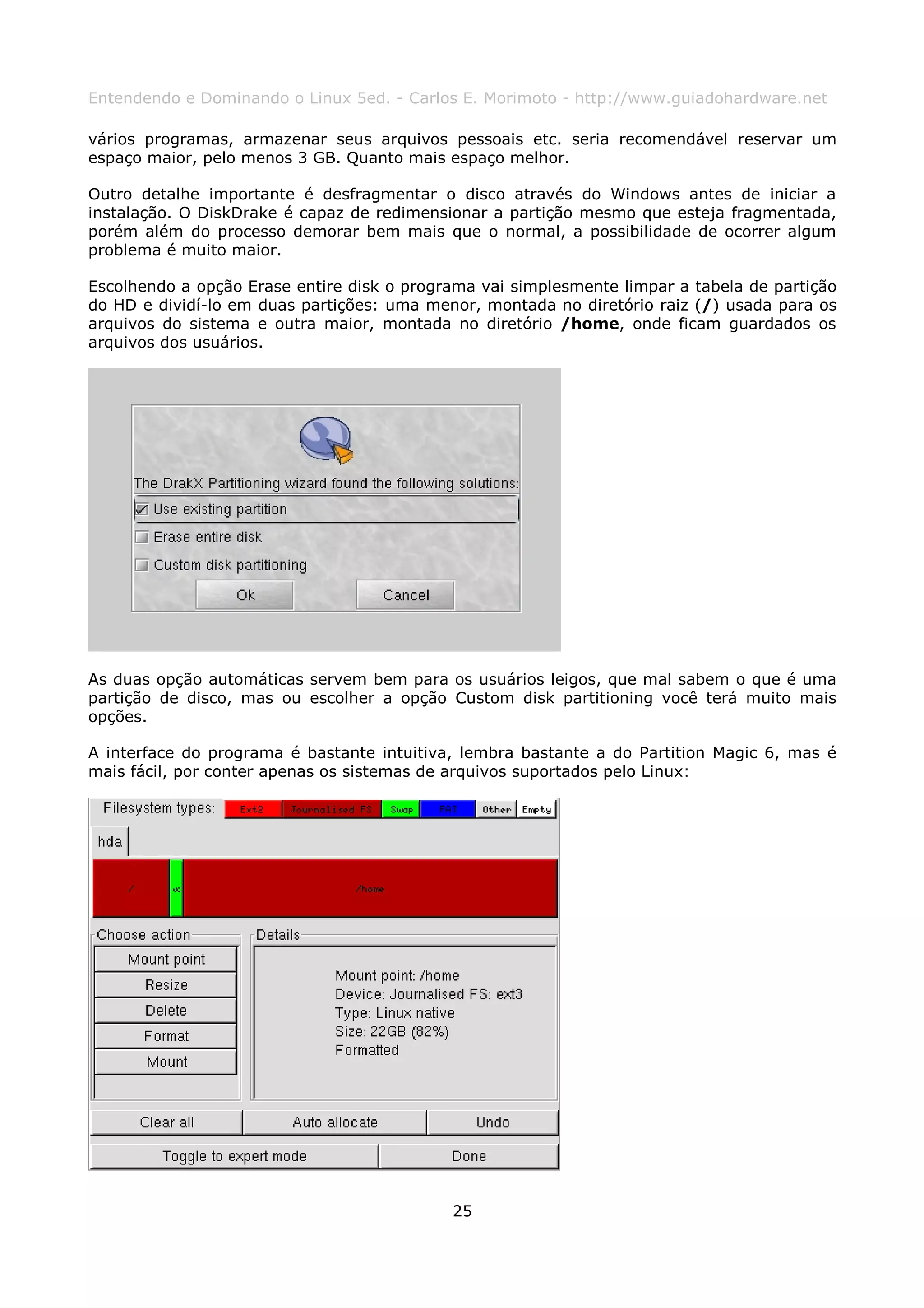 Entendendo e Dominando o Linux 5ed. - Carlos E. Morimoto - http://www.guiadohardware.net

vários programas, armazenar seus arquivos pessoais etc. seria recomendável reservar um
espaço maior, pelo menos 3 GB. Quanto mais espaço melhor.

Outro detalhe importante é desfragmentar o disco através do Windows antes de iniciar a
instalação. O DiskDrake é capaz de redimensionar a partição mesmo que esteja fragmentada,
porém além do processo demorar bem mais que o normal, a possibilidade de ocorrer algum
problema é muito maior.

Escolhendo a opção Erase entire disk o programa vai simplesmente limpar a tabela de partição
do HD e dividí-lo em duas partições: uma menor, montada no diretório raiz (/) usada para os
arquivos do sistema e outra maior, montada no diretório /home, onde ficam guardados os
arquivos dos usuários.




As duas opção automáticas servem bem para os usuários leigos, que mal sabem o que é uma
partição de disco, mas ou escolher a opção Custom disk partitioning você terá muito mais
opções.

A interface do programa é bastante intuitiva, lembra bastante a do Partition Magic 6, mas é
mais fácil, por conter apenas os sistemas de arquivos suportados pelo Linux:




                                            25
 