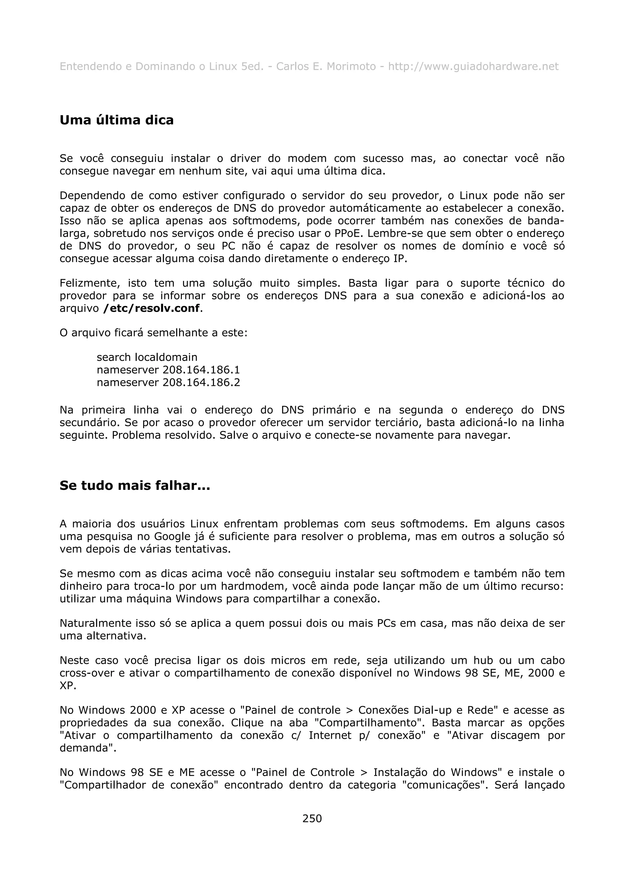 Entendendo e Dominando o Linux 5ed. - Carlos E. Morimoto - http://www.guiadohardware.net




Uma última dica

Se você conseguiu instalar o driver do modem com sucesso mas, ao conectar você não
consegue navegar em nenhum site, vai aqui uma última dica.

Dependendo de como estiver configurado o servidor do seu provedor, o Linux pode não ser
capaz de obter os endereços de DNS do provedor automáticamente ao estabelecer a conexão.
Isso não se aplica apenas aos softmodems, pode ocorrer também nas conexões de banda-
larga, sobretudo nos serviços onde é preciso usar o PPoE. Lembre-se que sem obter o endereço
de DNS do provedor, o seu PC não é capaz de resolver os nomes de domínio e você só
consegue acessar alguma coisa dando diretamente o endereço IP.

Felizmente, isto tem uma solução muito simples. Basta ligar para o suporte técnico do
provedor para se informar sobre os endereços DNS para a sua conexão e adicioná-los ao
arquivo /etc/resolv.conf.

O arquivo ficará semelhante a este:

      search localdomain
      nameserver 208.164.186.1
      nameserver 208.164.186.2

Na primeira linha vai o endereço do DNS primário e na segunda o endereço do DNS
secundário. Se por acaso o provedor oferecer um servidor terciário, basta adicioná-lo na linha
seguinte. Problema resolvido. Salve o arquivo e conecte-se novamente para navegar.



Se tudo mais falhar...

A maioria dos usuários Linux enfrentam problemas com seus softmodems. Em alguns casos
uma pesquisa no Google já é suficiente para resolver o problema, mas em outros a solução só
vem depois de várias tentativas.

Se mesmo com as dicas acima você não conseguiu instalar seu softmodem e também não tem
dinheiro para troca-lo por um hardmodem, você ainda pode lançar mão de um último recurso:
utilizar uma máquina Windows para compartilhar a conexão.

Naturalmente isso só se aplica a quem possui dois ou mais PCs em casa, mas não deixa de ser
uma alternativa.

Neste caso você precisa ligar os dois micros em rede, seja utilizando um hub ou um cabo
cross-over e ativar o compartilhamento de conexão disponível no Windows 98 SE, ME, 2000 e
XP.

No Windows 2000 e XP acesse o "Painel de controle > Conexões Dial-up e Rede" e acesse as
propriedades da sua conexão. Clique na aba "Compartilhamento". Basta marcar as opções
"Ativar o compartilhamento da conexão c/ Internet p/ conexão" e "Ativar discagem por
demanda".

No Windows 98 SE e ME acesse o "Painel de Controle > Instalação do Windows" e instale o
"Compartilhador de conexão" encontrado dentro da categoria "comunicações". Será lançado


                                             250
 