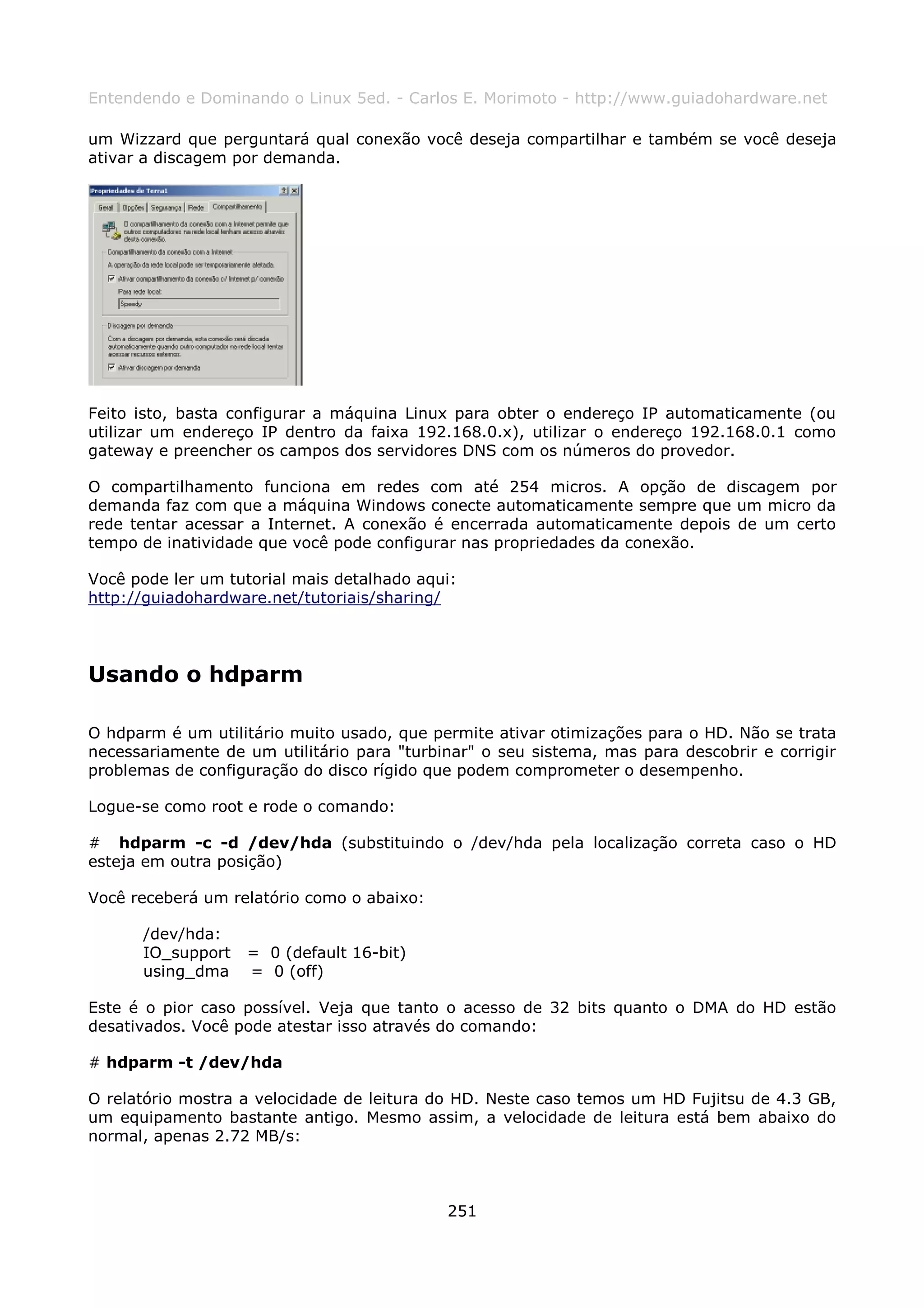 Entendendo e Dominando o Linux 5ed. - Carlos E. Morimoto - http://www.guiadohardware.net

um Wizzard que perguntará qual conexão você deseja compartilhar e também se você deseja
ativar a discagem por demanda.




Feito isto, basta configurar a máquina Linux para obter o endereço IP automaticamente (ou
utilizar um endereço IP dentro da faixa 192.168.0.x), utilizar o endereço 192.168.0.1 como
gateway e preencher os campos dos servidores DNS com os números do provedor.

O compartilhamento funciona em redes com até 254 micros. A opção de discagem por
demanda faz com que a máquina Windows conecte automaticamente sempre que um micro da
rede tentar acessar a Internet. A conexão é encerrada automaticamente depois de um certo
tempo de inatividade que você pode configurar nas propriedades da conexão.

Você pode ler um tutorial mais detalhado aqui:
http://guiadohardware.net/tutoriais/sharing/




Usando o hdparm

O hdparm é um utilitário muito usado, que permite ativar otimizações para o HD. Não se trata
necessariamente de um utilitário para "turbinar" o seu sistema, mas para descobrir e corrigir
problemas de configuração do disco rígido que podem comprometer o desempenho.

Logue-se como root e rode o comando:

# hdparm -c -d /dev/hda (substituindo o /dev/hda pela localização correta caso o HD
esteja em outra posição)

Você receberá um relatório como o abaixo:

      /dev/hda:
      IO_support   = 0 (default 16-bit)
      using_dma    = 0 (off)

Este é o pior caso possível. Veja que tanto o acesso de 32 bits quanto o DMA do HD estão
desativados. Você pode atestar isso através do comando:

# hdparm -t /dev/hda

O relatório mostra a velocidade de leitura do HD. Neste caso temos um HD Fujitsu de 4.3 GB,
um equipamento bastante antigo. Mesmo assim, a velocidade de leitura está bem abaixo do
normal, apenas 2.72 MB/s:



                                            251
 