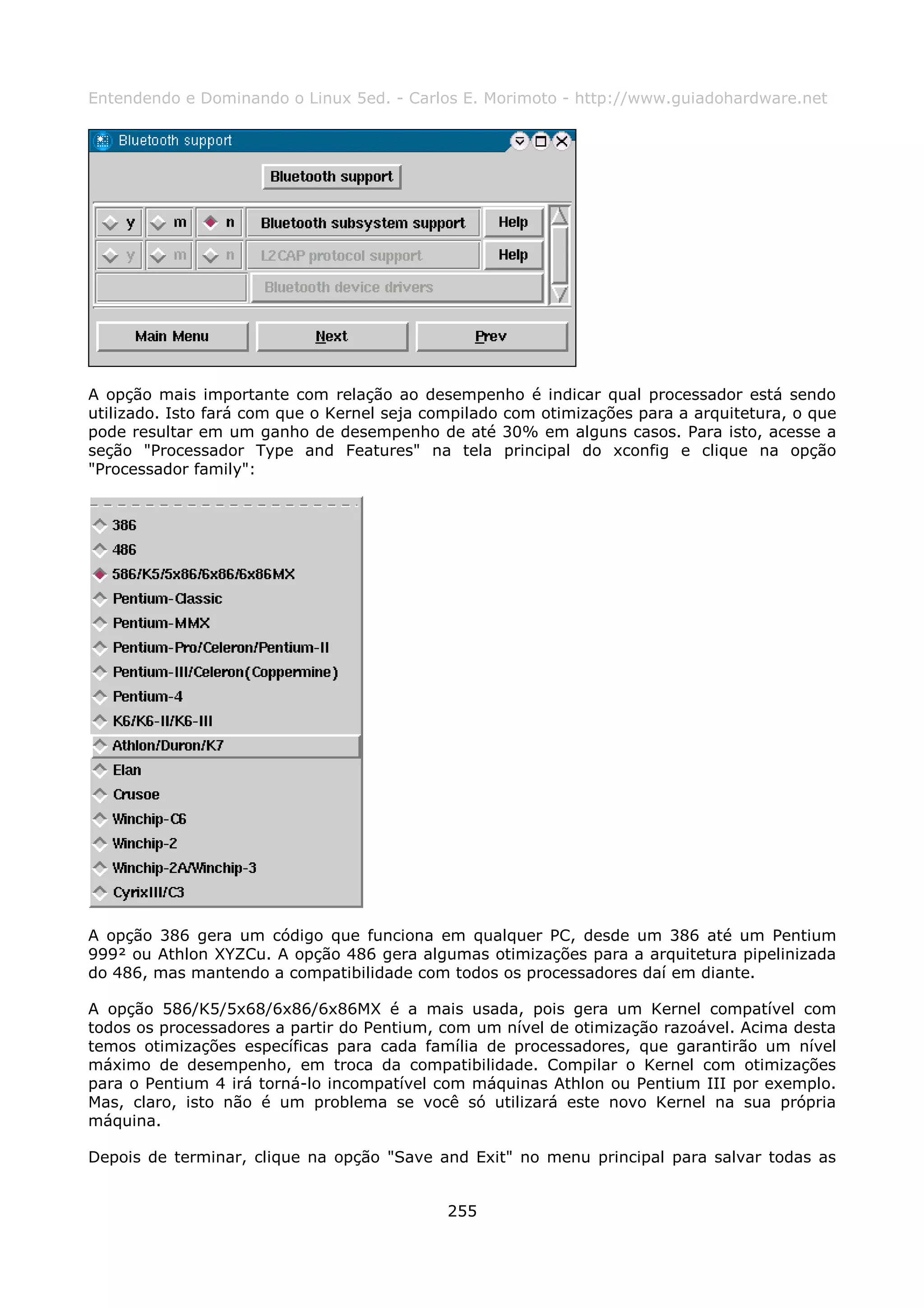 Entendendo e Dominando o Linux 5ed. - Carlos E. Morimoto - http://www.guiadohardware.net




A opção mais importante com relação ao desempenho é indicar qual processador está sendo
utilizado. Isto fará com que o Kernel seja compilado com otimizações para a arquitetura, o que
pode resultar em um ganho de desempenho de até 30% em alguns casos. Para isto, acesse a
seção "Processador Type and Features" na tela principal do xconfig e clique na opção
"Processador family":




A opção 386 gera um código que funciona em qualquer PC, desde um 386 até um Pentium
999² ou Athlon XYZCu. A opção 486 gera algumas otimizações para a arquitetura pipelinizada
do 486, mas mantendo a compatibilidade com todos os processadores daí em diante.

A opção 586/K5/5x68/6x86/6x86MX é a mais usada, pois gera um Kernel compatível com
todos os processadores a partir do Pentium, com um nível de otimização razoável. Acima desta
temos otimizações específicas para cada família de processadores, que garantirão um nível
máximo de desempenho, em troca da compatibilidade. Compilar o Kernel com otimizações
para o Pentium 4 irá torná-lo incompatível com máquinas Athlon ou Pentium III por exemplo.
Mas, claro, isto não é um problema se você só utilizará este novo Kernel na sua própria
máquina.

Depois de terminar, clique na opção "Save and Exit" no menu principal para salvar todas as


                                             255
 