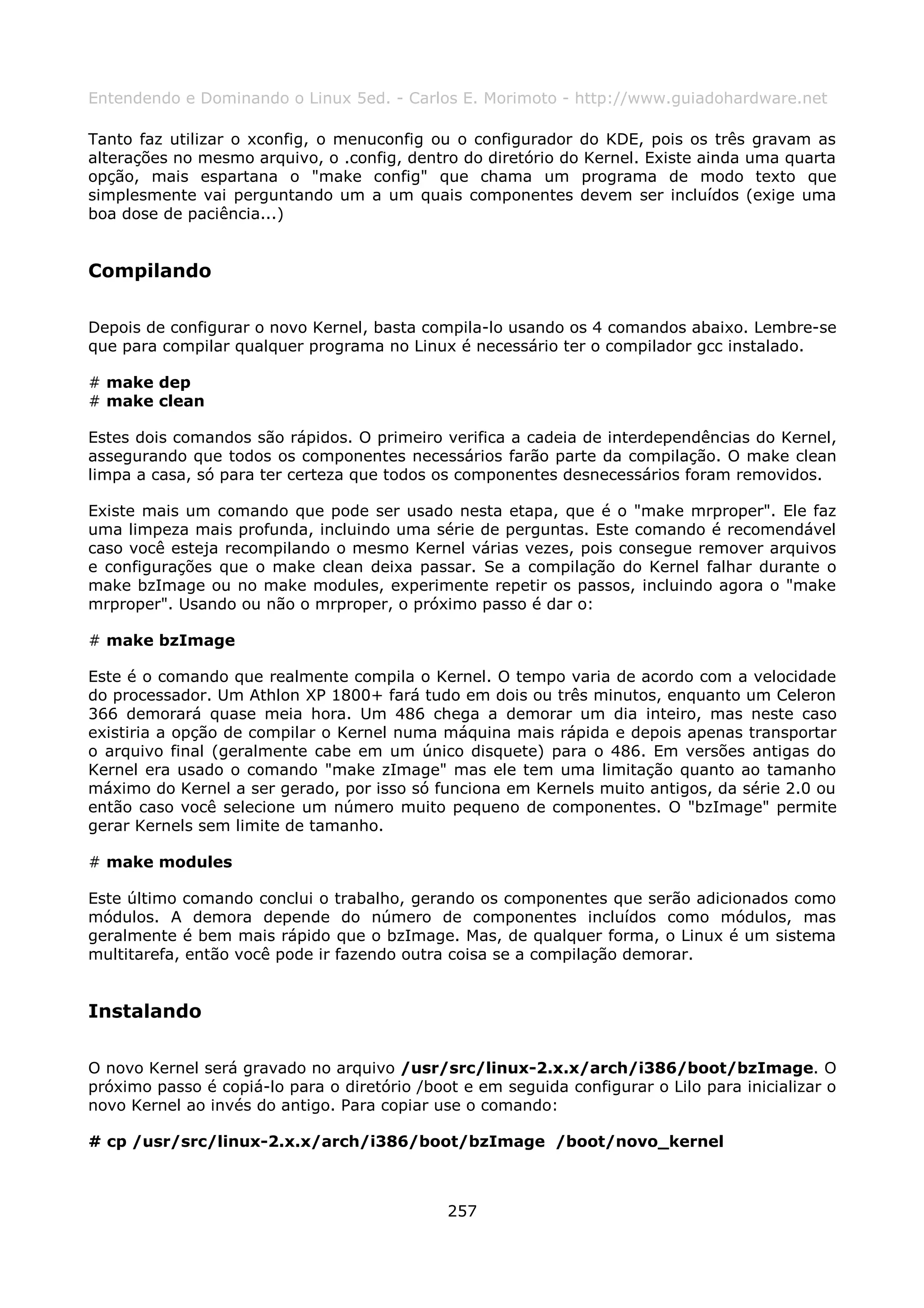 Entendendo e Dominando o Linux 5ed. - Carlos E. Morimoto - http://www.guiadohardware.net

Tanto faz utilizar o xconfig, o menuconfig ou o configurador do KDE, pois os três gravam as
alterações no mesmo arquivo, o .config, dentro do diretório do Kernel. Existe ainda uma quarta
opção, mais espartana o "make config" que chama um programa de modo texto que
simplesmente vai perguntando um a um quais componentes devem ser incluídos (exige uma
boa dose de paciência...)


Compilando

Depois de configurar o novo Kernel, basta compila-lo usando os 4 comandos abaixo. Lembre-se
que para compilar qualquer programa no Linux é necessário ter o compilador gcc instalado.

# make dep
# make clean

Estes dois comandos são rápidos. O primeiro verifica a cadeia de interdependências do Kernel,
assegurando que todos os componentes necessários farão parte da compilação. O make clean
limpa a casa, só para ter certeza que todos os componentes desnecessários foram removidos.

Existe mais um comando que pode ser usado nesta etapa, que é o "make mrproper". Ele faz
uma limpeza mais profunda, incluindo uma série de perguntas. Este comando é recomendável
caso você esteja recompilando o mesmo Kernel várias vezes, pois consegue remover arquivos
e configurações que o make clean deixa passar. Se a compilação do Kernel falhar durante o
make bzImage ou no make modules, experimente repetir os passos, incluindo agora o "make
mrproper". Usando ou não o mrproper, o próximo passo é dar o:

# make bzImage

Este é o comando que realmente compila o Kernel. O tempo varia de acordo com a velocidade
do processador. Um Athlon XP 1800+ fará tudo em dois ou três minutos, enquanto um Celeron
366 demorará quase meia hora. Um 486 chega a demorar um dia inteiro, mas neste caso
existiria a opção de compilar o Kernel numa máquina mais rápida e depois apenas transportar
o arquivo final (geralmente cabe em um único disquete) para o 486. Em versões antigas do
Kernel era usado o comando "make zImage" mas ele tem uma limitação quanto ao tamanho
máximo do Kernel a ser gerado, por isso só funciona em Kernels muito antigos, da série 2.0 ou
então caso você selecione um número muito pequeno de componentes. O "bzImage" permite
gerar Kernels sem limite de tamanho.

# make modules

Este último comando conclui o trabalho, gerando os componentes que serão adicionados como
módulos. A demora depende do número de componentes incluídos como módulos, mas
geralmente é bem mais rápido que o bzImage. Mas, de qualquer forma, o Linux é um sistema
multitarefa, então você pode ir fazendo outra coisa se a compilação demorar.


Instalando

O novo Kernel será gravado no arquivo /usr/src/linux-2.x.x/arch/i386/boot/bzImage. O
próximo passo é copiá-lo para o diretório /boot e em seguida configurar o Lilo para inicializar o
novo Kernel ao invés do antigo. Para copiar use o comando:

# cp /usr/src/linux-2.x.x/arch/i386/boot/bzImage /boot/novo_kernel



                                              257
 