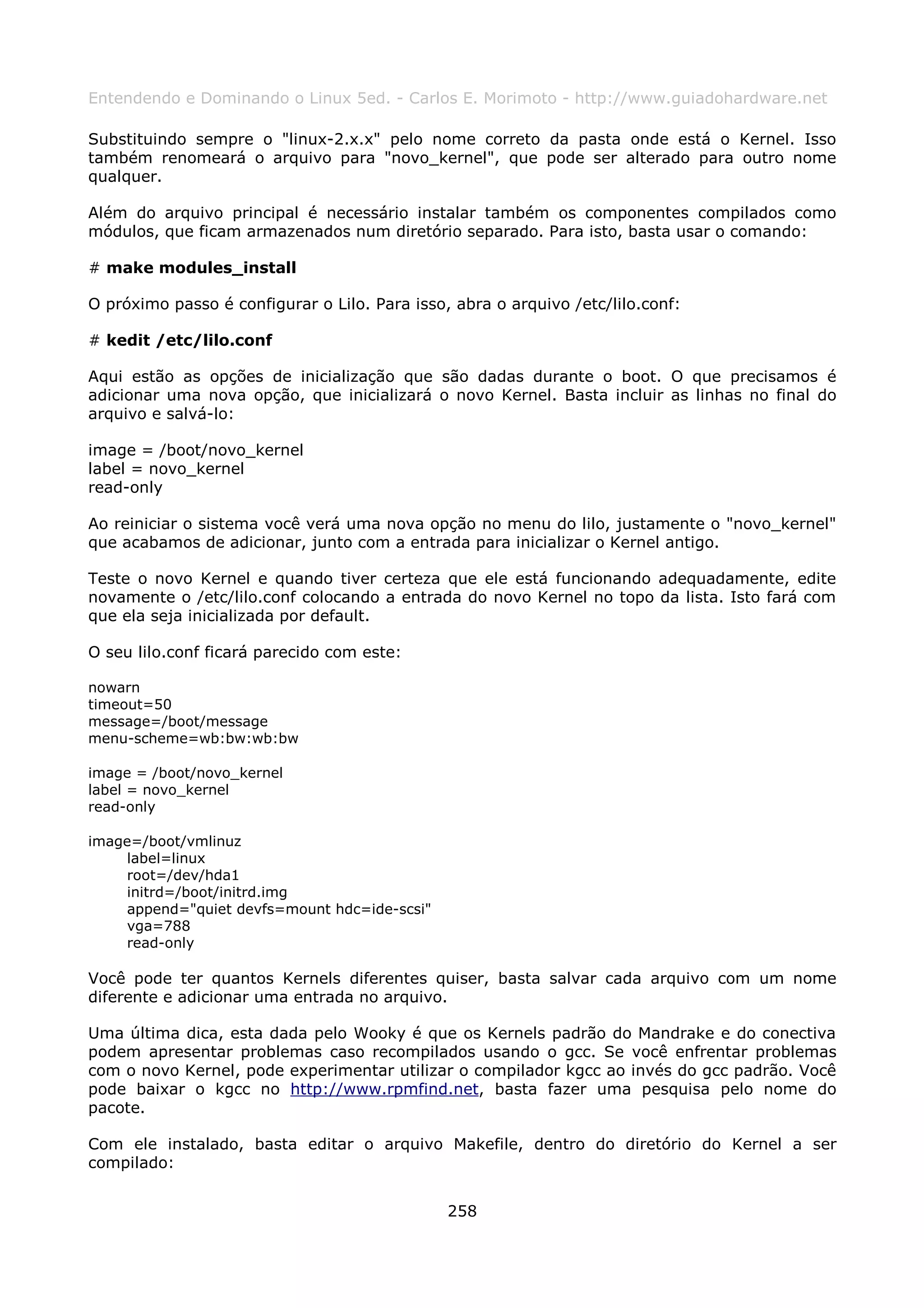 Entendendo e Dominando o Linux 5ed. - Carlos E. Morimoto - http://www.guiadohardware.net

Substituindo sempre o "linux-2.x.x" pelo nome correto da pasta onde está o Kernel. Isso
também renomeará o arquivo para "novo_kernel", que pode ser alterado para outro nome
qualquer.

Além do arquivo principal é necessário instalar também os componentes compilados como
módulos, que ficam armazenados num diretório separado. Para isto, basta usar o comando:

# make modules_install

O próximo passo é configurar o Lilo. Para isso, abra o arquivo /etc/lilo.conf:

# kedit /etc/lilo.conf

Aqui estão as opções de inicialização que são dadas durante o boot. O que precisamos é
adicionar uma nova opção, que inicializará o novo Kernel. Basta incluir as linhas no final do
arquivo e salvá-lo:

image = /boot/novo_kernel
label = novo_kernel
read-only

Ao reiniciar o sistema você verá uma nova opção no menu do lilo, justamente o "novo_kernel"
que acabamos de adicionar, junto com a entrada para inicializar o Kernel antigo.

Teste o novo Kernel e quando tiver certeza que ele está funcionando adequadamente, edite
novamente o /etc/lilo.conf colocando a entrada do novo Kernel no topo da lista. Isto fará com
que ela seja inicializada por default.

O seu lilo.conf ficará parecido com este:

nowarn
timeout=50
message=/boot/message
menu-scheme=wb:bw:wb:bw

image = /boot/novo_kernel
label = novo_kernel
read-only

image=/boot/vmlinuz
    label=linux
    root=/dev/hda1
    initrd=/boot/initrd.img
    append="quiet devfs=mount hdc=ide-scsi"
    vga=788
    read-only

Você pode ter quantos Kernels diferentes quiser, basta salvar cada arquivo com um nome
diferente e adicionar uma entrada no arquivo.

Uma última dica, esta dada pelo Wooky é que os Kernels padrão do Mandrake e do conectiva
podem apresentar problemas caso recompilados usando o gcc. Se você enfrentar problemas
com o novo Kernel, pode experimentar utilizar o compilador kgcc ao invés do gcc padrão. Você
pode baixar o kgcc no http://www.rpmfind.net, basta fazer uma pesquisa pelo nome do
pacote.

Com ele instalado, basta editar o arquivo Makefile, dentro do diretório do Kernel a ser
compilado:


                                               258
 