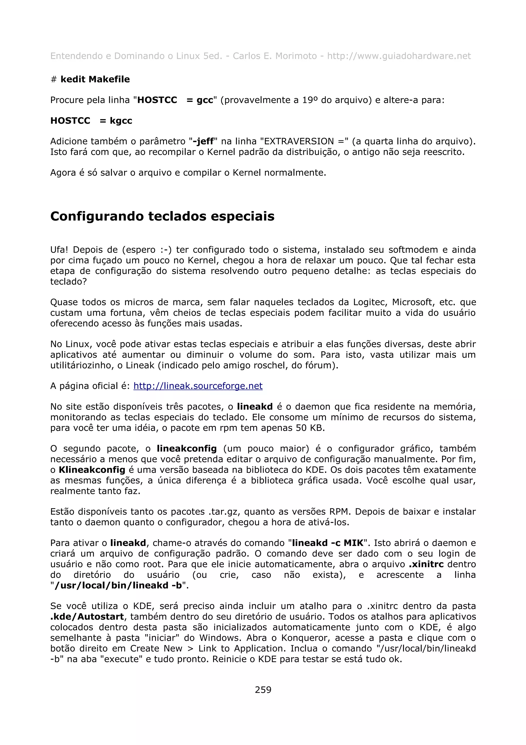 Entendendo e Dominando o Linux 5ed. - Carlos E. Morimoto - http://www.guiadohardware.net

# kedit Makefile

Procure pela linha "HOSTCC     = gcc" (provavelmente a 19º do arquivo) e altere-a para:

HOSTCC     = kgcc

Adicione também o parâmetro "-jeff" na linha "EXTRAVERSION =" (a quarta linha do arquivo).
Isto fará com que, ao recompilar o Kernel padrão da distribuição, o antigo não seja reescrito.

Agora é só salvar o arquivo e compilar o Kernel normalmente.




Configurando teclados especiais

Ufa! Depois de (espero :-) ter configurado todo o sistema, instalado seu softmodem e ainda
por cima fuçado um pouco no Kernel, chegou a hora de relaxar um pouco. Que tal fechar esta
etapa de configuração do sistema resolvendo outro pequeno detalhe: as teclas especiais do
teclado?

Quase todos os micros de marca, sem falar naqueles teclados da Logitec, Microsoft, etc. que
custam uma fortuna, vêm cheios de teclas especiais podem facilitar muito a vida do usuário
oferecendo acesso às funções mais usadas.

No Linux, você pode ativar estas teclas especiais e atribuir a elas funções diversas, deste abrir
aplicativos até aumentar ou diminuir o volume do som. Para isto, vasta utilizar mais um
utilitáriozinho, o Lineak (indicado pelo amigo roschel, do fórum).

A página oficial é: http://lineak.sourceforge.net

No site estão disponíveis três pacotes, o lineakd é o daemon que fica residente na memória,
monitorando as teclas especiais do teclado. Ele consome um mínimo de recursos do sistema,
para você ter uma idéia, o pacote em rpm tem apenas 50 KB.

O segundo pacote, o lineakconfig (um pouco maior) é o configurador gráfico, também
necessário a menos que você pretenda editar o arquivo de configuração manualmente. Por fim,
o Klineakconfig é uma versão baseada na biblioteca do KDE. Os dois pacotes têm exatamente
as mesmas funções, a única diferença é a biblioteca gráfica usada. Você escolhe qual usar,
realmente tanto faz.

Estão disponíveis tanto os pacotes .tar.gz, quanto as versões RPM. Depois de baixar e instalar
tanto o daemon quanto o configurador, chegou a hora de ativá-los.

Para ativar o lineakd, chame-o através do comando "lineakd -c MIK". Isto abrirá o daemon e
criará um arquivo de configuração padrão. O comando deve ser dado com o seu login de
usuário e não como root. Para que ele inicie automaticamente, abra o arquivo .xinitrc dentro
do diretório do usuário (ou crie, caso não exista), e acrescente a linha
"/usr/local/bin/lineakd -b".

Se você utiliza o KDE, será preciso ainda incluir um atalho para o .xinitrc dentro da pasta
.kde/Autostart, também dentro do seu diretório de usuário. Todos os atalhos para aplicativos
colocados dentro desta pasta são inicializados automaticamente junto com o KDE, é algo
semelhante à pasta "iniciar" do Windows. Abra o Konqueror, acesse a pasta e clique com o
botão direito em Create New > Link to Application. Inclua o comando "/usr/local/bin/lineakd
-b" na aba "execute" e tudo pronto. Reinicie o KDE para testar se está tudo ok.


                                               259
 