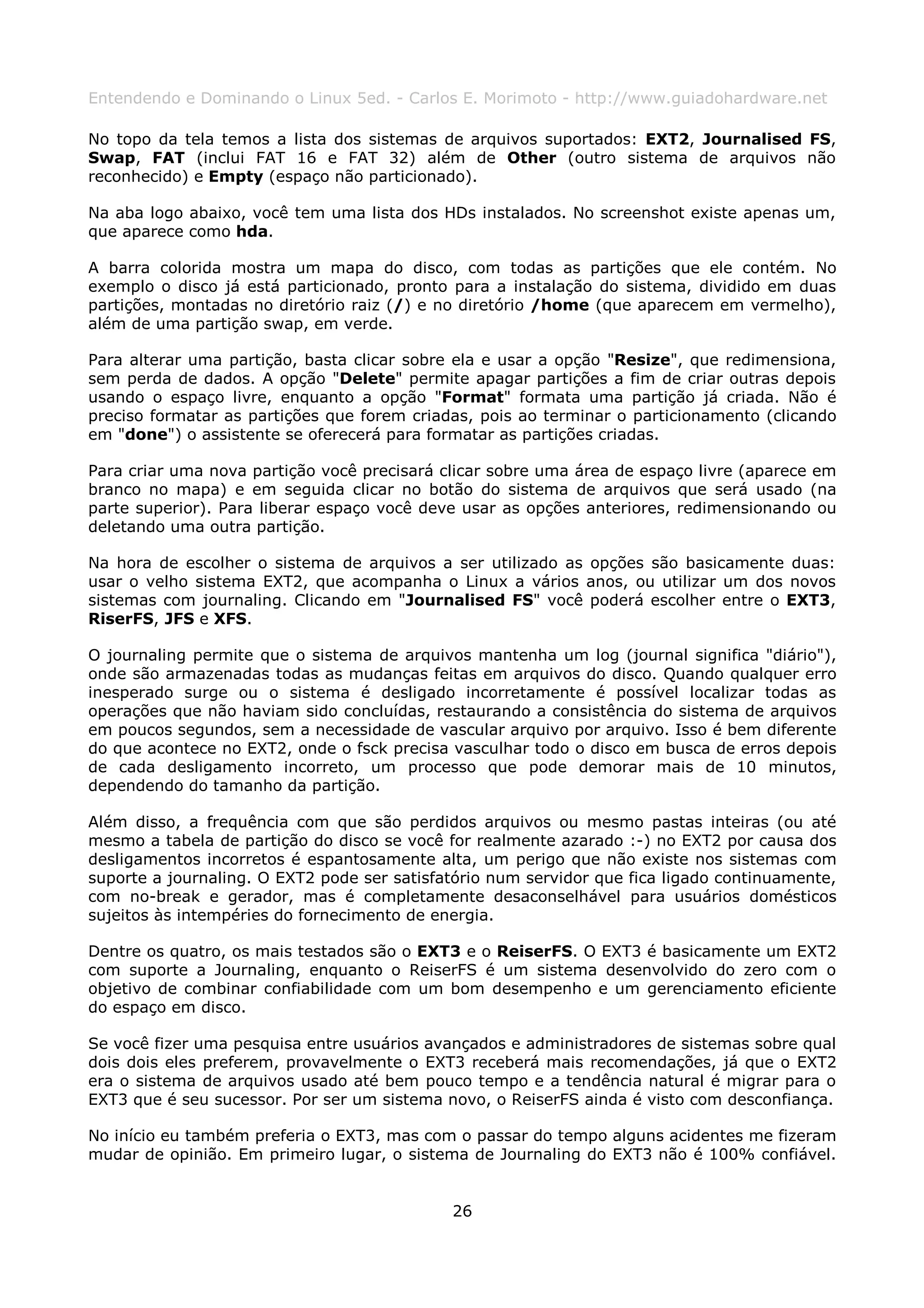Entendendo e Dominando o Linux 5ed. - Carlos E. Morimoto - http://www.guiadohardware.net

No topo da tela temos a lista dos sistemas de arquivos suportados: EXT2, Journalised FS,
Swap, FAT (inclui FAT 16 e FAT 32) além de Other (outro sistema de arquivos não
reconhecido) e Empty (espaço não particionado).

Na aba logo abaixo, você tem uma lista dos HDs instalados. No screenshot existe apenas um,
que aparece como hda.

A barra colorida mostra um mapa do disco, com todas as partições que ele contém. No
exemplo o disco já está particionado, pronto para a instalação do sistema, dividido em duas
partições, montadas no diretório raiz (/) e no diretório /home (que aparecem em vermelho),
além de uma partição swap, em verde.

Para alterar uma partição, basta clicar sobre ela e usar a opção "Resize", que redimensiona,
sem perda de dados. A opção "Delete" permite apagar partições a fim de criar outras depois
usando o espaço livre, enquanto a opção "Format" formata uma partição já criada. Não é
preciso formatar as partições que forem criadas, pois ao terminar o particionamento (clicando
em "done") o assistente se oferecerá para formatar as partições criadas.

Para criar uma nova partição você precisará clicar sobre uma área de espaço livre (aparece em
branco no mapa) e em seguida clicar no botão do sistema de arquivos que será usado (na
parte superior). Para liberar espaço você deve usar as opções anteriores, redimensionando ou
deletando uma outra partição.

Na hora de escolher o sistema de arquivos a ser utilizado as opções são basicamente duas:
usar o velho sistema EXT2, que acompanha o Linux a vários anos, ou utilizar um dos novos
sistemas com journaling. Clicando em "Journalised FS" você poderá escolher entre o EXT3,
RiserFS, JFS e XFS.

O journaling permite que o sistema de arquivos mantenha um log (journal significa "diário"),
onde são armazenadas todas as mudanças feitas em arquivos do disco. Quando qualquer erro
inesperado surge ou o sistema é desligado incorretamente é possível localizar todas as
operações que não haviam sido concluídas, restaurando a consistência do sistema de arquivos
em poucos segundos, sem a necessidade de vascular arquivo por arquivo. Isso é bem diferente
do que acontece no EXT2, onde o fsck precisa vasculhar todo o disco em busca de erros depois
de cada desligamento incorreto, um processo que pode demorar mais de 10 minutos,
dependendo do tamanho da partição.

Além disso, a frequência com que são perdidos arquivos ou mesmo pastas inteiras (ou até
mesmo a tabela de partição do disco se você for realmente azarado :-) no EXT2 por causa dos
desligamentos incorretos é espantosamente alta, um perigo que não existe nos sistemas com
suporte a journaling. O EXT2 pode ser satisfatório num servidor que fica ligado continuamente,
com no-break e gerador, mas é completamente desaconselhável para usuários domésticos
sujeitos às intempéries do fornecimento de energia.

Dentre os quatro, os mais testados são o EXT3 e o ReiserFS. O EXT3 é basicamente um EXT2
com suporte a Journaling, enquanto o ReiserFS é um sistema desenvolvido do zero com o
objetivo de combinar confiabilidade com um bom desempenho e um gerenciamento eficiente
do espaço em disco.

Se você fizer uma pesquisa entre usuários avançados e administradores de sistemas sobre qual
dois dois eles preferem, provavelmente o EXT3 receberá mais recomendações, já que o EXT2
era o sistema de arquivos usado até bem pouco tempo e a tendência natural é migrar para o
EXT3 que é seu sucessor. Por ser um sistema novo, o ReiserFS ainda é visto com desconfiança.

No início eu também preferia o EXT3, mas com o passar do tempo alguns acidentes me fizeram
mudar de opinião. Em primeiro lugar, o sistema de Journaling do EXT3 não é 100% confiável.


                                             26
 