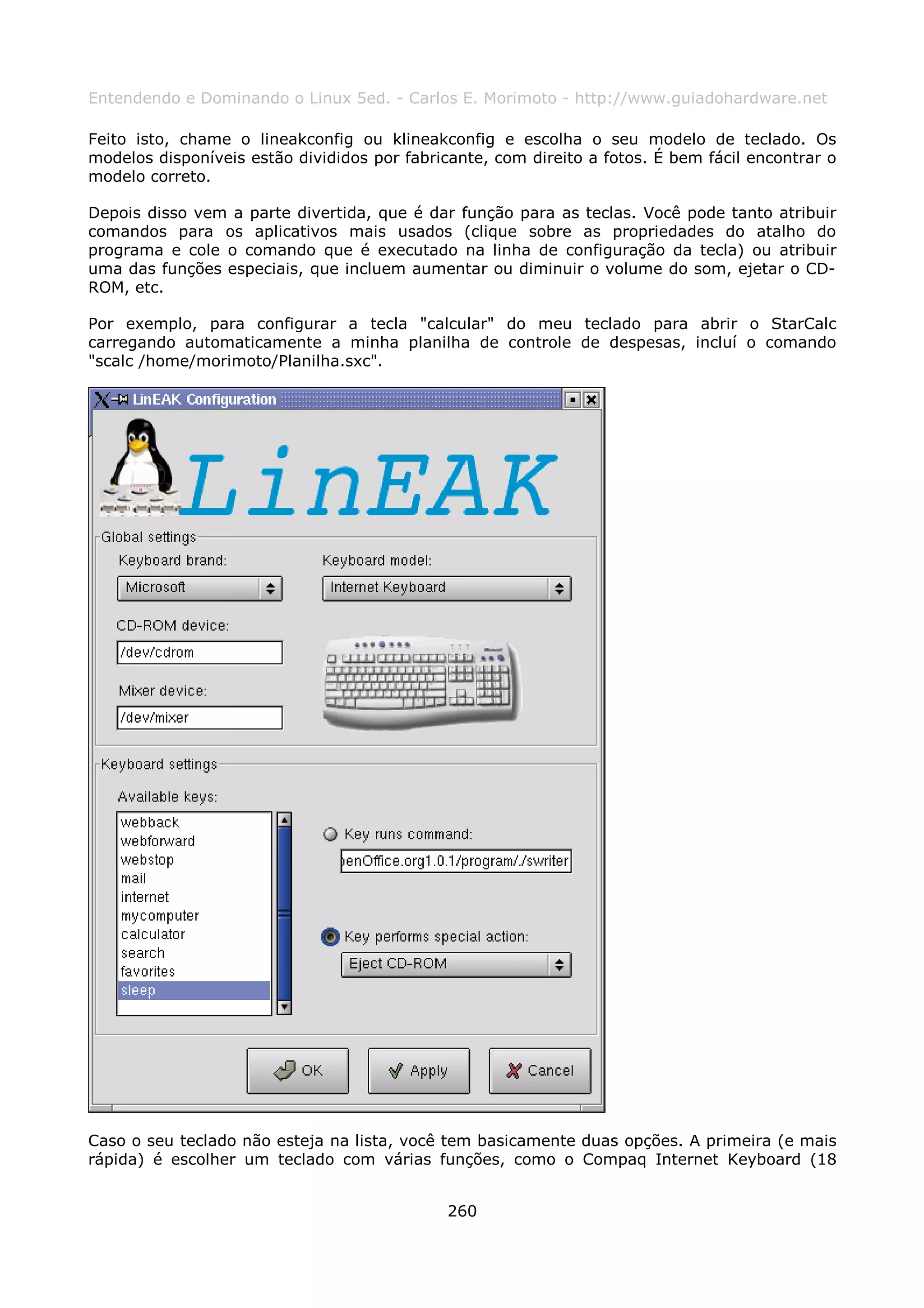 Entendendo e Dominando o Linux 5ed. - Carlos E. Morimoto - http://www.guiadohardware.net

Feito isto, chame o lineakconfig ou klineakconfig e escolha o seu modelo de teclado. Os
modelos disponíveis estão divididos por fabricante, com direito a fotos. É bem fácil encontrar o
modelo correto.

Depois disso vem a parte divertida, que é dar função para as teclas. Você pode tanto atribuir
comandos para os aplicativos mais usados (clique sobre as propriedades do atalho do
programa e cole o comando que é executado na linha de configuração da tecla) ou atribuir
uma das funções especiais, que incluem aumentar ou diminuir o volume do som, ejetar o CD-
ROM, etc.

Por exemplo, para configurar a tecla "calcular" do meu teclado para abrir o StarCalc
carregando automaticamente a minha planilha de controle de despesas, incluí o comando
"scalc /home/morimoto/Planilha.sxc".




Caso o seu teclado não esteja na lista, você tem basicamente duas opções. A primeira (e mais
rápida) é escolher um teclado com várias funções, como o Compaq Internet Keyboard (18


                                              260
 