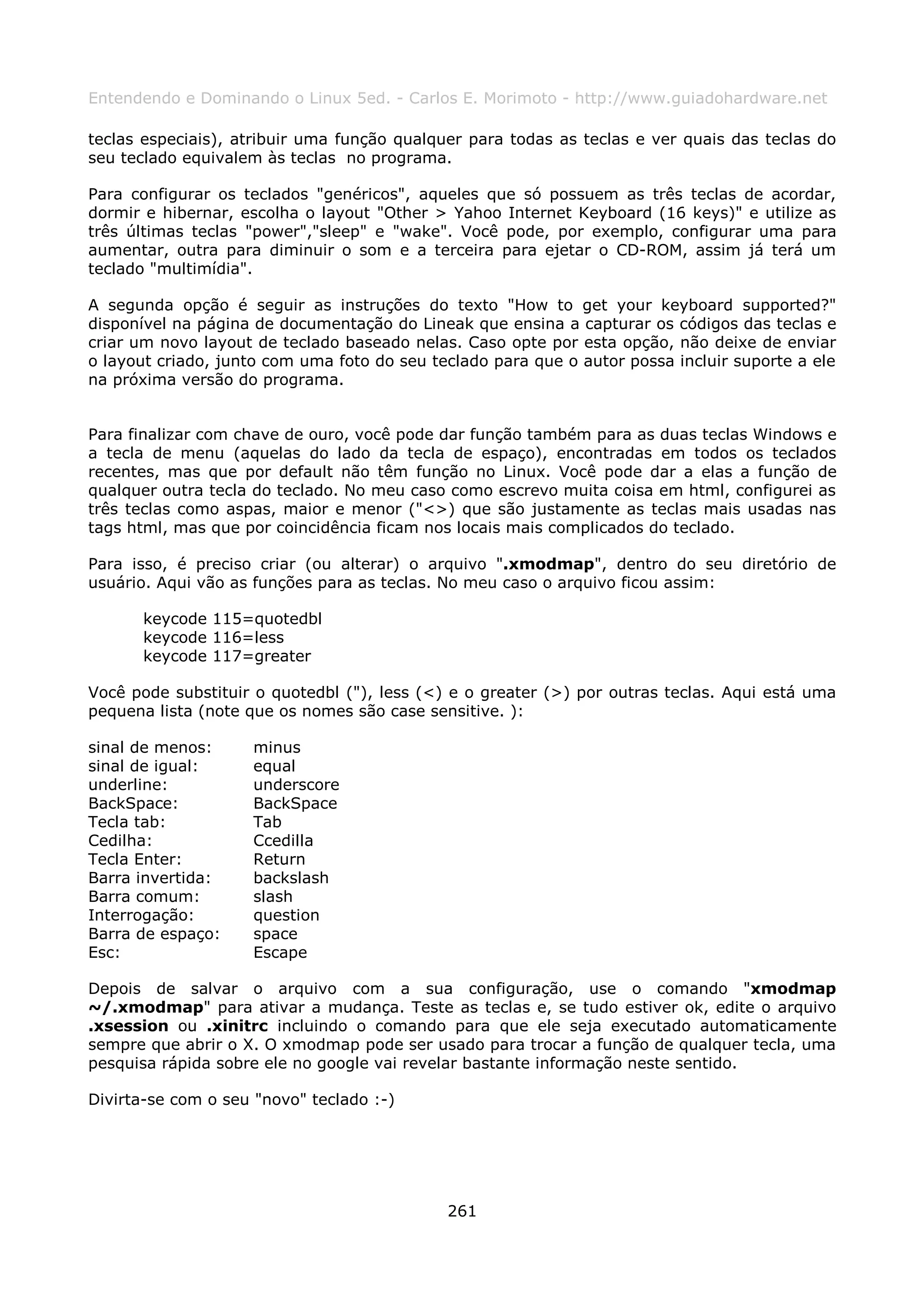 Entendendo e Dominando o Linux 5ed. - Carlos E. Morimoto - http://www.guiadohardware.net

teclas especiais), atribuir uma função qualquer para todas as teclas e ver quais das teclas do
seu teclado equivalem às teclas no programa.

Para configurar os teclados "genéricos", aqueles que só possuem as três teclas de acordar,
dormir e hibernar, escolha o layout "Other > Yahoo Internet Keyboard (16 keys)" e utilize as
três últimas teclas "power","sleep" e "wake". Você pode, por exemplo, configurar uma para
aumentar, outra para diminuir o som e a terceira para ejetar o CD-ROM, assim já terá um
teclado "multimídia".

A segunda opção é seguir as instruções do texto "How to get your keyboard supported?"
disponível na página de documentação do Lineak que ensina a capturar os códigos das teclas e
criar um novo layout de teclado baseado nelas. Caso opte por esta opção, não deixe de enviar
o layout criado, junto com uma foto do seu teclado para que o autor possa incluir suporte a ele
na próxima versão do programa.


Para finalizar com chave de ouro, você pode dar função também para as duas teclas Windows e
a tecla de menu (aquelas do lado da tecla de espaço), encontradas em todos os teclados
recentes, mas que por default não têm função no Linux. Você pode dar a elas a função de
qualquer outra tecla do teclado. No meu caso como escrevo muita coisa em html, configurei as
três teclas como aspas, maior e menor ("<>) que são justamente as teclas mais usadas nas
tags html, mas que por coincidência ficam nos locais mais complicados do teclado.

Para isso, é preciso criar (ou alterar) o arquivo ".xmodmap", dentro do seu diretório de
usuário. Aqui vão as funções para as teclas. No meu caso o arquivo ficou assim:

      keycode 115=quotedbl
      keycode 116=less
      keycode 117=greater

Você pode substituir o quotedbl ("), less (<) e o greater (>) por outras teclas. Aqui está uma
pequena lista (note que os nomes são case sensitive. ):

sinal de menos:     minus
sinal de igual:     equal
underline:          underscore
BackSpace:          BackSpace
Tecla tab:          Tab
Cedilha:            Ccedilla
Tecla Enter:        Return
Barra invertida:    backslash
Barra comum:        slash
Interrogação:       question
Barra de espaço:    space
Esc:                Escape

Depois de salvar o arquivo com a sua configuração, use o comando "xmodmap
~/.xmodmap" para ativar a mudança. Teste as teclas e, se tudo estiver ok, edite o arquivo
.xsession ou .xinitrc incluindo o comando para que ele seja executado automaticamente
sempre que abrir o X. O xmodmap pode ser usado para trocar a função de qualquer tecla, uma
pesquisa rápida sobre ele no google vai revelar bastante informação neste sentido.

Divirta-se com o seu "novo" teclado :-)




                                             261
 