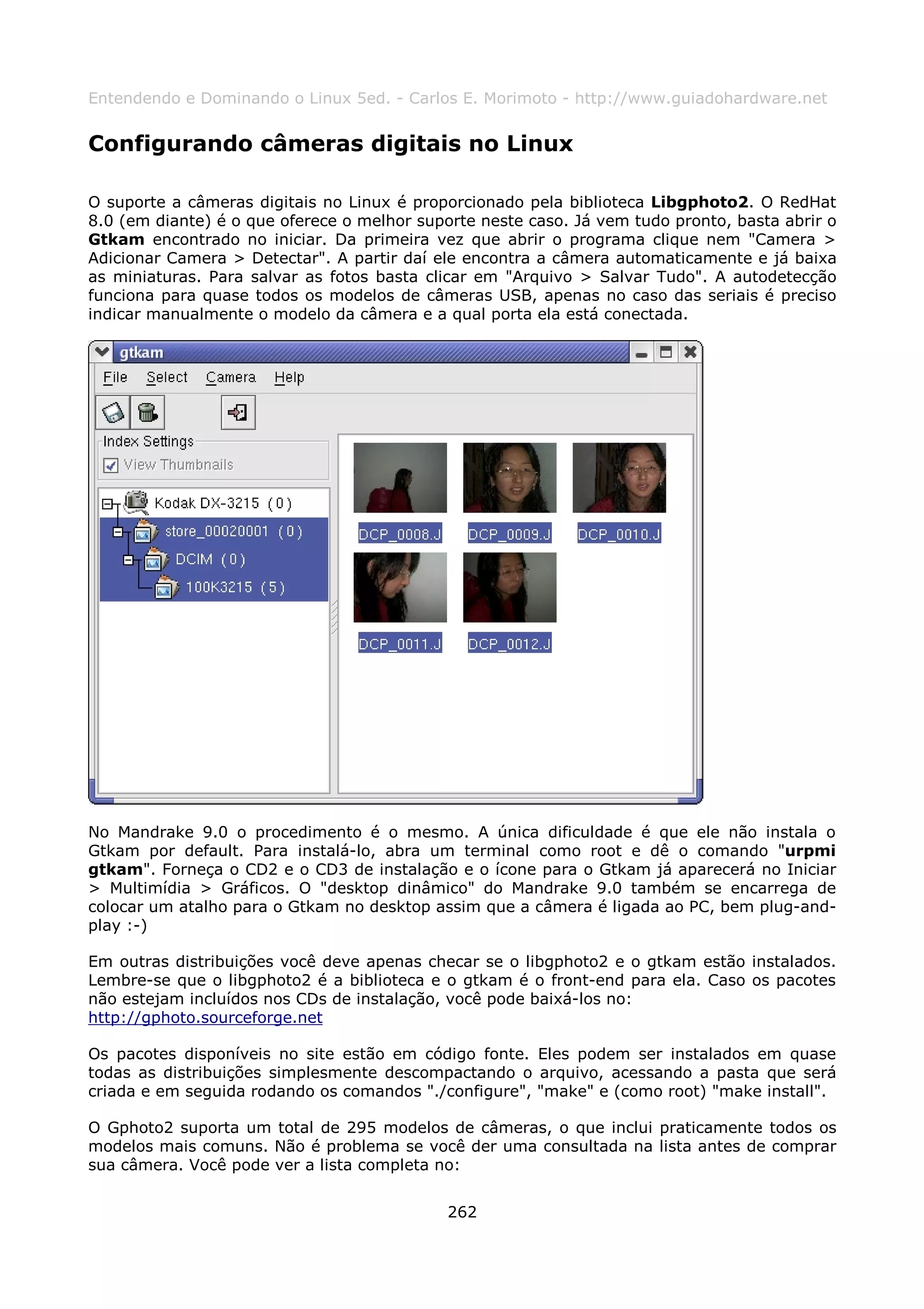 Entendendo e Dominando o Linux 5ed. - Carlos E. Morimoto - http://www.guiadohardware.net


Configurando câmeras digitais no Linux

O suporte a câmeras digitais no Linux é proporcionado pela biblioteca Libgphoto2. O RedHat
8.0 (em diante) é o que oferece o melhor suporte neste caso. Já vem tudo pronto, basta abrir o
Gtkam encontrado no iniciar. Da primeira vez que abrir o programa clique nem "Camera >
Adicionar Camera > Detectar". A partir daí ele encontra a câmera automaticamente e já baixa
as miniaturas. Para salvar as fotos basta clicar em "Arquivo > Salvar Tudo". A autodetecção
funciona para quase todos os modelos de câmeras USB, apenas no caso das seriais é preciso
indicar manualmente o modelo da câmera e a qual porta ela está conectada.




No Mandrake 9.0 o procedimento é o mesmo. A única dificuldade é que ele não instala o
Gtkam por default. Para instalá-lo, abra um terminal como root e dê o comando "urpmi
gtkam". Forneça o CD2 e o CD3 de instalação e o ícone para o Gtkam já aparecerá no Iniciar
> Multimídia > Gráficos. O "desktop dinâmico" do Mandrake 9.0 também se encarrega de
colocar um atalho para o Gtkam no desktop assim que a câmera é ligada ao PC, bem plug-and-
play :-)

Em outras distribuições você deve apenas checar se o libgphoto2 e o gtkam estão instalados.
Lembre-se que o libgphoto2 é a biblioteca e o gtkam é o front-end para ela. Caso os pacotes
não estejam incluídos nos CDs de instalação, você pode baixá-los no:
http://gphoto.sourceforge.net

Os pacotes disponíveis no site estão em código fonte. Eles podem ser instalados em quase
todas as distribuições simplesmente descompactando o arquivo, acessando a pasta que será
criada e em seguida rodando os comandos "./configure", "make" e (como root) "make install".

O Gphoto2 suporta um total de 295 modelos de câmeras, o que inclui praticamente todos os
modelos mais comuns. Não é problema se você der uma consultada na lista antes de comprar
sua câmera. Você pode ver a lista completa no:


                                             262
 