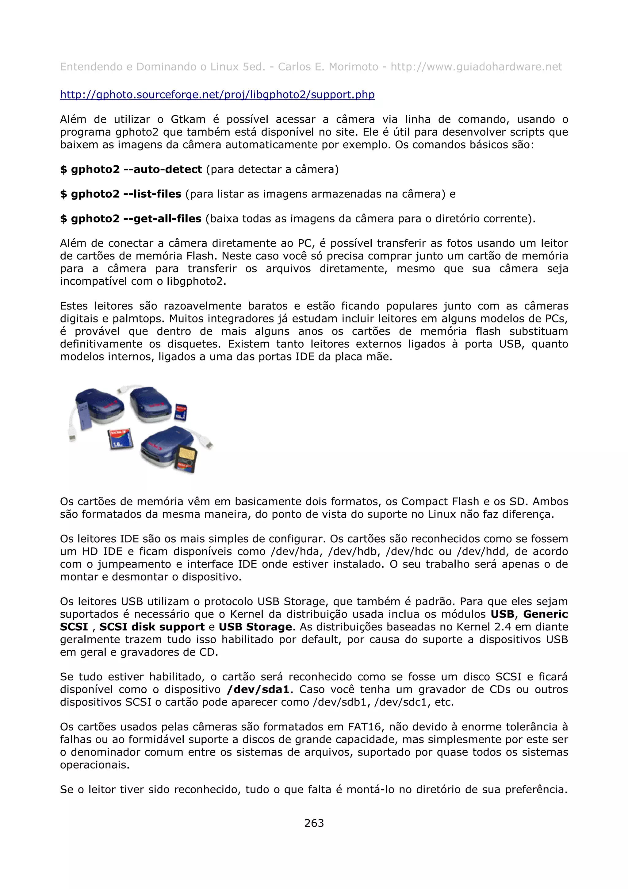 Entendendo e Dominando o Linux 5ed. - Carlos E. Morimoto - http://www.guiadohardware.net

http://gphoto.sourceforge.net/proj/libgphoto2/support.php

Além de utilizar o Gtkam é possível acessar a câmera via linha de comando, usando o
programa gphoto2 que também está disponível no site. Ele é útil para desenvolver scripts que
baixem as imagens da câmera automaticamente por exemplo. Os comandos básicos são:

$ gphoto2 --auto-detect (para detectar a câmera)

$ gphoto2 --list-files (para listar as imagens armazenadas na câmera) e

$ gphoto2 --get-all-files (baixa todas as imagens da câmera para o diretório corrente).

Além de conectar a câmera diretamente ao PC, é possível transferir as fotos usando um leitor
de cartões de memória Flash. Neste caso você só precisa comprar junto um cartão de memória
para a câmera para transferir os arquivos diretamente, mesmo que sua câmera seja
incompatível com o libgphoto2.

Estes leitores são razoavelmente baratos e estão ficando populares junto com as câmeras
digitais e palmtops. Muitos integradores já estudam incluir leitores em alguns modelos de PCs,
é provável que dentro de mais alguns anos os cartões de memória flash substituam
definitivamente os disquetes. Existem tanto leitores externos ligados à porta USB, quanto
modelos internos, ligados a uma das portas IDE da placa mãe.




Os cartões de memória vêm em basicamente dois formatos, os Compact Flash e os SD. Ambos
são formatados da mesma maneira, do ponto de vista do suporte no Linux não faz diferença.

Os leitores IDE são os mais simples de configurar. Os cartões são reconhecidos como se fossem
um HD IDE e ficam disponíveis como /dev/hda, /dev/hdb, /dev/hdc ou /dev/hdd, de acordo
com o jumpeamento e interface IDE onde estiver instalado. O seu trabalho será apenas o de
montar e desmontar o dispositivo.

Os leitores USB utilizam o protocolo USB Storage, que também é padrão. Para que eles sejam
suportados é necessário que o Kernel da distribuição usada inclua os módulos USB, Generic
SCSI , SCSI disk support e USB Storage. As distribuições baseadas no Kernel 2.4 em diante
geralmente trazem tudo isso habilitado por default, por causa do suporte a dispositivos USB
em geral e gravadores de CD.

Se tudo estiver habilitado, o cartão será reconhecido como se fosse um disco SCSI e ficará
disponível como o dispositivo /dev/sda1. Caso você tenha um gravador de CDs ou outros
dispositivos SCSI o cartão pode aparecer como /dev/sdb1, /dev/sdc1, etc.

Os cartões usados pelas câmeras são formatados em FAT16, não devido à enorme tolerância à
falhas ou ao formidável suporte a discos de grande capacidade, mas simplesmente por este ser
o denominador comum entre os sistemas de arquivos, suportado por quase todos os sistemas
operacionais.

Se o leitor tiver sido reconhecido, tudo o que falta é montá-lo no diretório de sua preferência.


                                              263
 