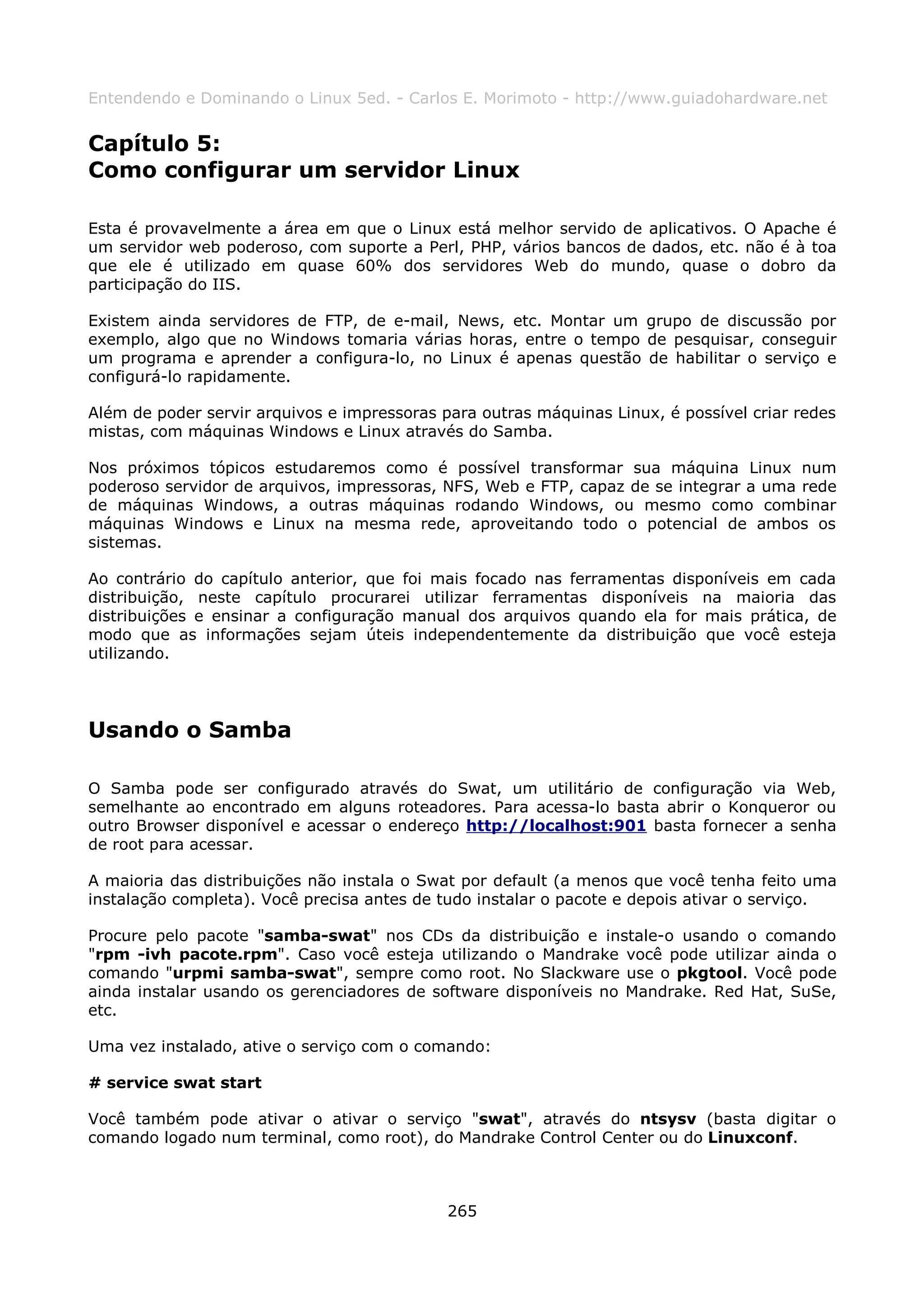 Entendendo e Dominando o Linux 5ed. - Carlos E. Morimoto - http://www.guiadohardware.net


Capítulo 5:
Como configurar um servidor Linux

Esta é provavelmente a área em que o Linux está melhor servido de aplicativos. O Apache é
um servidor web poderoso, com suporte a Perl, PHP, vários bancos de dados, etc. não é à toa
que ele é utilizado em quase 60% dos servidores Web do mundo, quase o dobro da
participação do IIS.

Existem ainda servidores de FTP, de e-mail, News, etc. Montar um grupo de discussão por
exemplo, algo que no Windows tomaria várias horas, entre o tempo de pesquisar, conseguir
um programa e aprender a configura-lo, no Linux é apenas questão de habilitar o serviço e
configurá-lo rapidamente.

Além de poder servir arquivos e impressoras para outras máquinas Linux, é possível criar redes
mistas, com máquinas Windows e Linux através do Samba.

Nos próximos tópicos estudaremos como é possível transformar sua máquina Linux num
poderoso servidor de arquivos, impressoras, NFS, Web e FTP, capaz de se integrar a uma rede
de máquinas Windows, a outras máquinas rodando Windows, ou mesmo como combinar
máquinas Windows e Linux na mesma rede, aproveitando todo o potencial de ambos os
sistemas.

Ao contrário do capítulo anterior, que foi mais focado nas ferramentas disponíveis em cada
distribuição, neste capítulo procurarei utilizar ferramentas disponíveis na maioria das
distribuições e ensinar a configuração manual dos arquivos quando ela for mais prática, de
modo que as informações sejam úteis independentemente da distribuição que você esteja
utilizando.




Usando o Samba

O Samba pode ser configurado através do Swat, um utilitário de configuração via Web,
semelhante ao encontrado em alguns roteadores. Para acessa-lo basta abrir o Konqueror ou
outro Browser disponível e acessar o endereço http://localhost:901 basta fornecer a senha
de root para acessar.

A maioria das distribuições não instala o Swat por default (a menos que você tenha feito uma
instalação completa). Você precisa antes de tudo instalar o pacote e depois ativar o serviço.

Procure pelo pacote "samba-swat" nos CDs da distribuição e instale-o usando o comando
"rpm -ivh pacote.rpm". Caso você esteja utilizando o Mandrake você pode utilizar ainda o
comando "urpmi samba-swat", sempre como root. No Slackware use o pkgtool. Você pode
ainda instalar usando os gerenciadores de software disponíveis no Mandrake. Red Hat, SuSe,
etc.

Uma vez instalado, ative o serviço com o comando:

# service swat start

Você também pode ativar o ativar o serviço "swat", através do ntsysv (basta digitar o
comando logado num terminal, como root), do Mandrake Control Center ou do Linuxconf.



                                             265
 