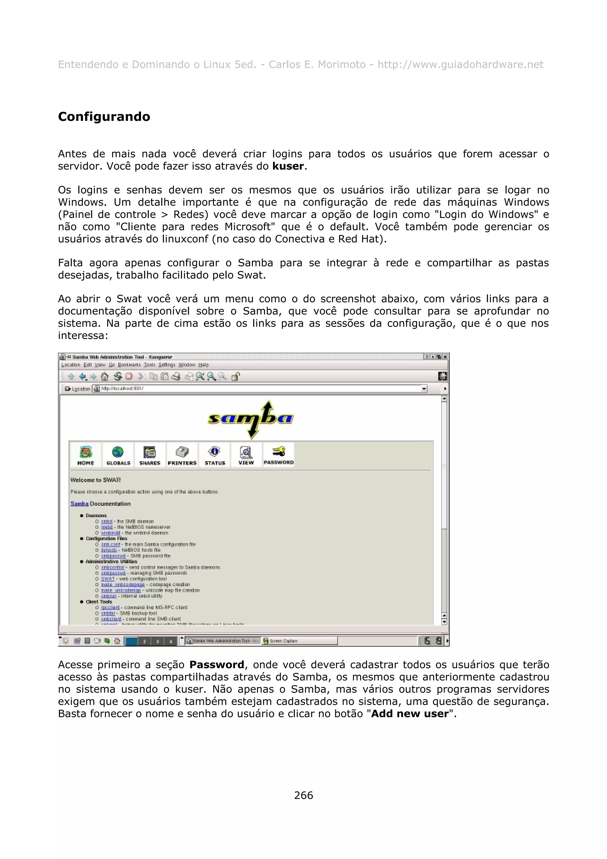 Entendendo e Dominando o Linux 5ed. - Carlos E. Morimoto - http://www.guiadohardware.net




Configurando

Antes de mais nada você deverá criar logins para todos os usuários que forem acessar o
servidor. Você pode fazer isso através do kuser.

Os logins e senhas devem ser os mesmos que os usuários irão utilizar para se logar no
Windows. Um detalhe importante é que na configuração de rede das máquinas Windows
(Painel de controle > Redes) você deve marcar a opção de login como "Login do Windows" e
não como "Cliente para redes Microsoft" que é o default. Você também pode gerenciar os
usuários através do linuxconf (no caso do Conectiva e Red Hat).

Falta agora apenas configurar o Samba para se integrar à rede e compartilhar as pastas
desejadas, trabalho facilitado pelo Swat.

Ao abrir o Swat você verá um menu como o do screenshot abaixo, com vários links para a
documentação disponível sobre o Samba, que você pode consultar para se aprofundar no
sistema. Na parte de cima estão os links para as sessões da configuração, que é o que nos
interessa:




Acesse primeiro a seção Password, onde você deverá cadastrar todos os usuários que terão
acesso às pastas compartilhadas através do Samba, os mesmos que anteriormente cadastrou
no sistema usando o kuser. Não apenas o Samba, mas vários outros programas servidores
exigem que os usuários também estejam cadastrados no sistema, uma questão de segurança.
Basta fornecer o nome e senha do usuário e clicar no botão "Add new user".




                                          266
 