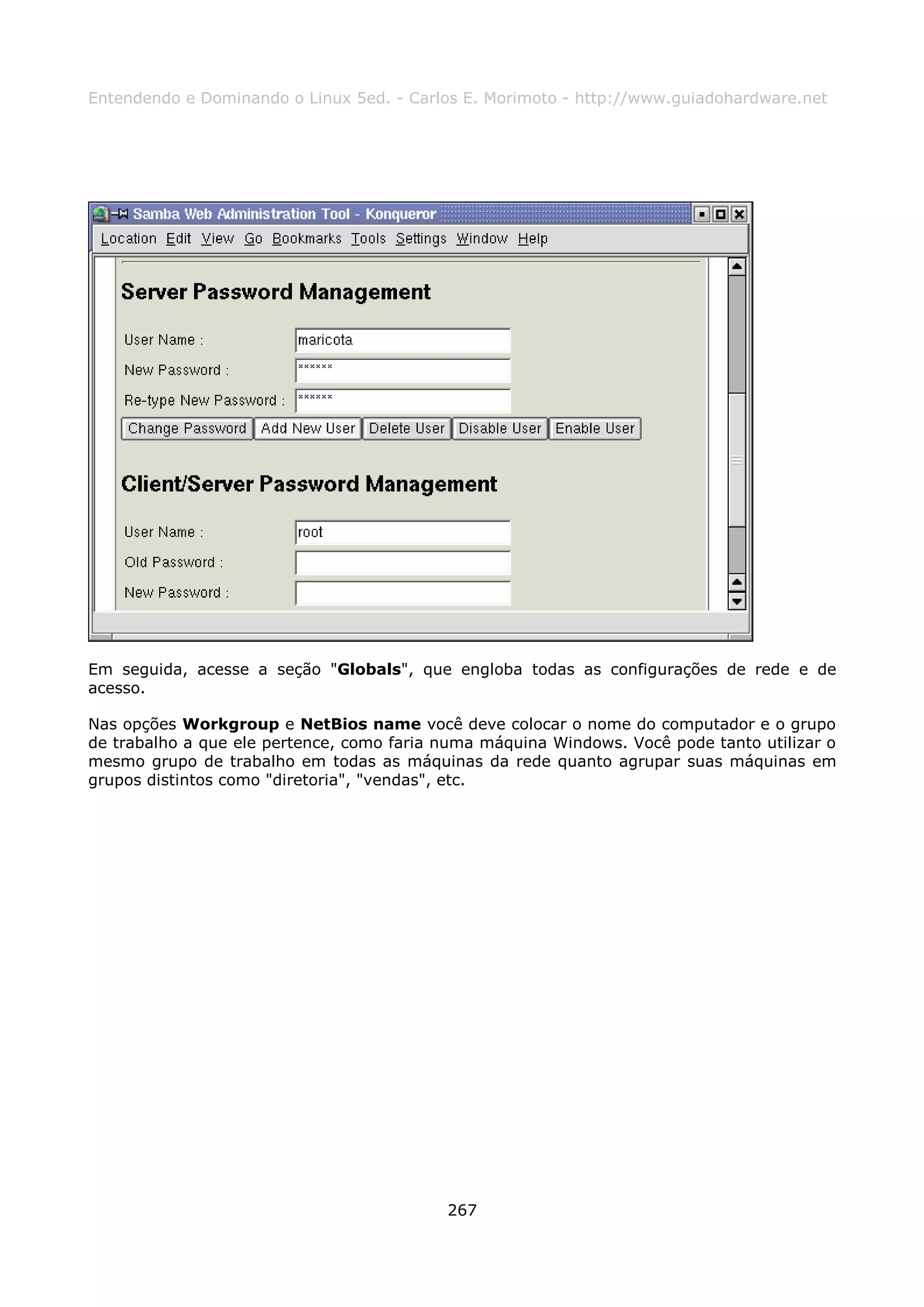 Entendendo e Dominando o Linux 5ed. - Carlos E. Morimoto - http://www.guiadohardware.net




Em seguida, acesse a seção "Globals", que engloba todas as configurações de rede e de
acesso.

Nas opções Workgroup e NetBios name você deve colocar o nome do computador e o grupo
de trabalho a que ele pertence, como faria numa máquina Windows. Você pode tanto utilizar o
mesmo grupo de trabalho em todas as máquinas da rede quanto agrupar suas máquinas em
grupos distintos como "diretoria", "vendas", etc.




                                           267
 