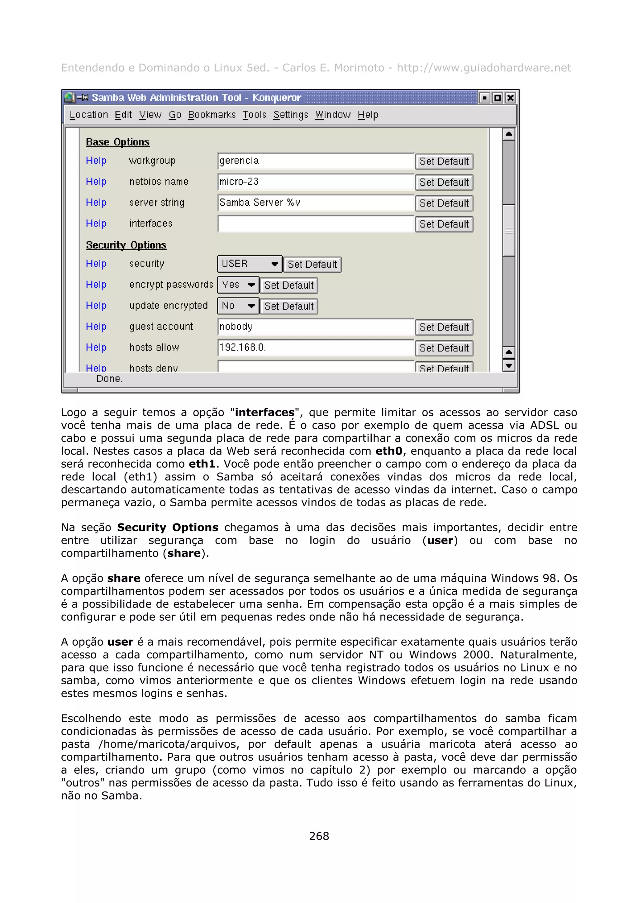 Entendendo e Dominando o Linux 5ed. - Carlos E. Morimoto - http://www.guiadohardware.net




Logo a seguir temos a opção "interfaces", que permite limitar os acessos ao servidor caso
você tenha mais de uma placa de rede. É o caso por exemplo de quem acessa via ADSL ou
cabo e possui uma segunda placa de rede para compartilhar a conexão com os micros da rede
local. Nestes casos a placa da Web será reconhecida com eth0, enquanto a placa da rede local
será reconhecida como eth1. Você pode então preencher o campo com o endereço da placa da
rede local (eth1) assim o Samba só aceitará conexões vindas dos micros da rede local,
descartando automaticamente todas as tentativas de acesso vindas da internet. Caso o campo
permaneça vazio, o Samba permite acessos vindos de todas as placas de rede.

Na seção Security Options chegamos à uma das decisões mais importantes, decidir entre
entre utilizar segurança com base no login do usuário (user) ou com base no
compartilhamento (share).

A opção share oferece um nível de segurança semelhante ao de uma máquina Windows 98. Os
compartilhamentos podem ser acessados por todos os usuários e a única medida de segurança
é a possibilidade de estabelecer uma senha. Em compensação esta opção é a mais simples de
configurar e pode ser útil em pequenas redes onde não há necessidade de segurança.

A opção user é a mais recomendável, pois permite especificar exatamente quais usuários terão
acesso a cada compartilhamento, como num servidor NT ou Windows 2000. Naturalmente,
para que isso funcione é necessário que você tenha registrado todos os usuários no Linux e no
samba, como vimos anteriormente e que os clientes Windows efetuem login na rede usando
estes mesmos logins e senhas.

Escolhendo este modo as permissões de acesso aos compartilhamentos do samba ficam
condicionadas às permissões de acesso de cada usuário. Por exemplo, se você compartilhar a
pasta /home/maricota/arquivos, por default apenas a usuária maricota aterá acesso ao
compartilhamento. Para que outros usuários tenham acesso à pasta, você deve dar permissão
a eles, criando um grupo (como vimos no capítulo 2) por exemplo ou marcando a opção
"outros" nas permissões de acesso da pasta. Tudo isso é feito usando as ferramentas do Linux,
não no Samba.


                                            268
 