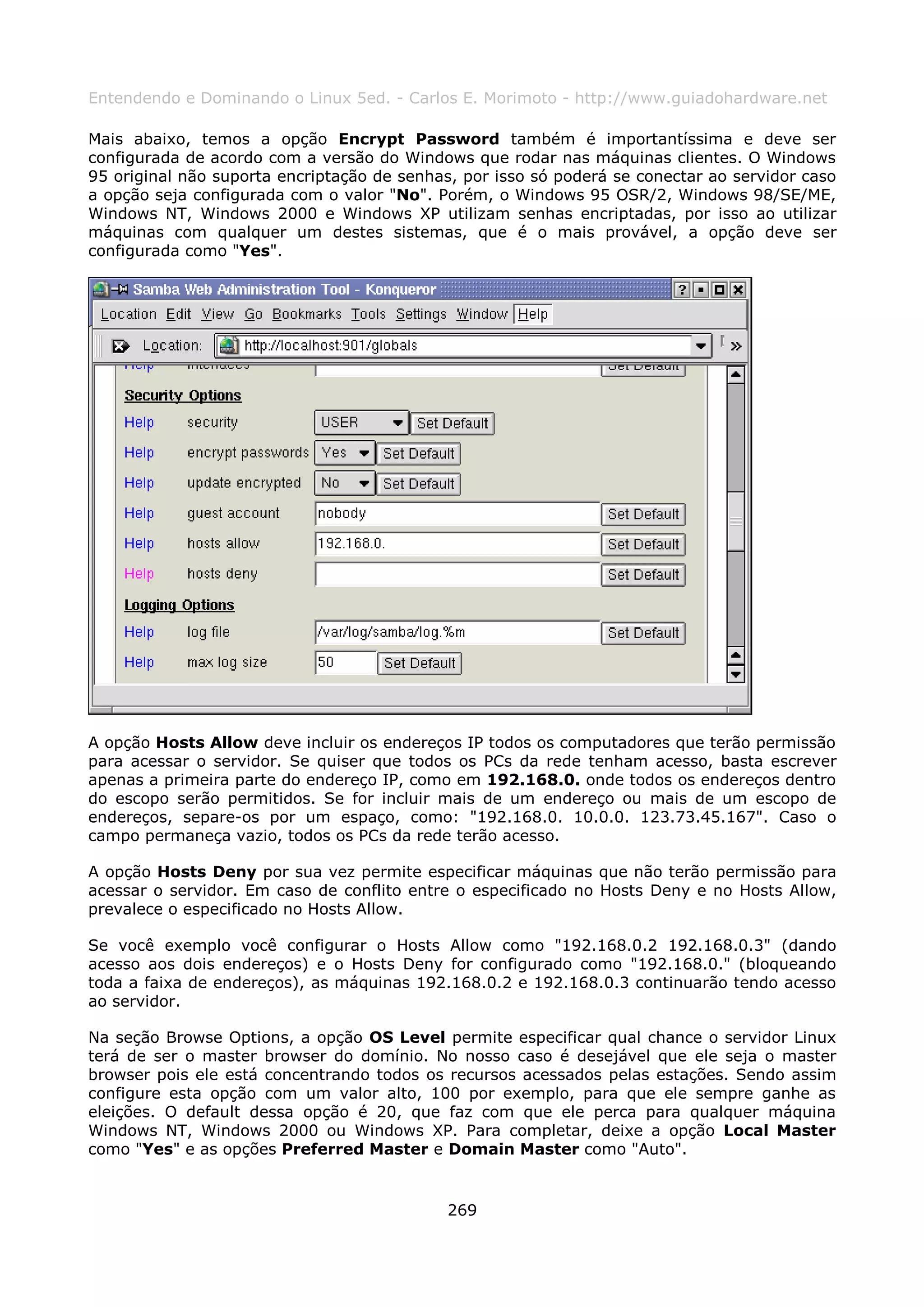 Entendendo e Dominando o Linux 5ed. - Carlos E. Morimoto - http://www.guiadohardware.net

Mais abaixo, temos a opção Encrypt Password também é importantíssima e deve ser
configurada de acordo com a versão do Windows que rodar nas máquinas clientes. O Windows
95 original não suporta encriptação de senhas, por isso só poderá se conectar ao servidor caso
a opção seja configurada com o valor "No". Porém, o Windows 95 OSR/2, Windows 98/SE/ME,
Windows NT, Windows 2000 e Windows XP utilizam senhas encriptadas, por isso ao utilizar
máquinas com qualquer um destes sistemas, que é o mais provável, a opção deve ser
configurada como "Yes".




A opção Hosts Allow deve incluir os endereços IP todos os computadores que terão permissão
para acessar o servidor. Se quiser que todos os PCs da rede tenham acesso, basta escrever
apenas a primeira parte do endereço IP, como em 192.168.0. onde todos os endereços dentro
do escopo serão permitidos. Se for incluir mais de um endereço ou mais de um escopo de
endereços, separe-os por um espaço, como: "192.168.0. 10.0.0. 123.73.45.167". Caso o
campo permaneça vazio, todos os PCs da rede terão acesso.

A opção Hosts Deny por sua vez permite especificar máquinas que não terão permissão para
acessar o servidor. Em caso de conflito entre o especificado no Hosts Deny e no Hosts Allow,
prevalece o especificado no Hosts Allow.

Se você exemplo você configurar o Hosts Allow como "192.168.0.2 192.168.0.3" (dando
acesso aos dois endereços) e o Hosts Deny for configurado como "192.168.0." (bloqueando
toda a faixa de endereços), as máquinas 192.168.0.2 e 192.168.0.3 continuarão tendo acesso
ao servidor.

Na seção Browse Options, a opção OS Level permite especificar qual chance o servidor Linux
terá de ser o master browser do domínio. No nosso caso é desejável que ele seja o master
browser pois ele está concentrando todos os recursos acessados pelas estações. Sendo assim
configure esta opção com um valor alto, 100 por exemplo, para que ele sempre ganhe as
eleições. O default dessa opção é 20, que faz com que ele perca para qualquer máquina
Windows NT, Windows 2000 ou Windows XP. Para completar, deixe a opção Local Master
como "Yes" e as opções Preferred Master e Domain Master como "Auto".


                                             269
 