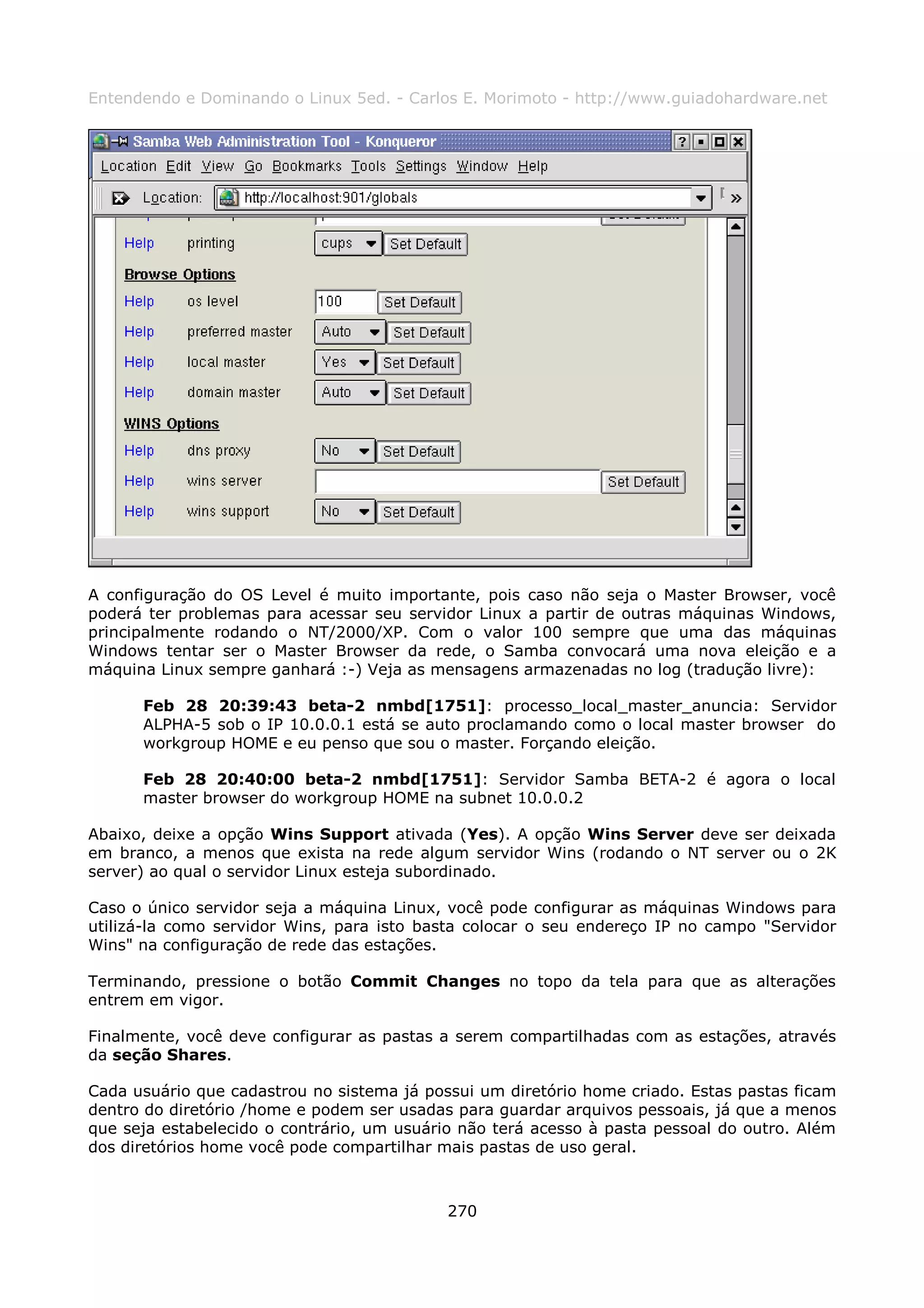 Entendendo e Dominando o Linux 5ed. - Carlos E. Morimoto - http://www.guiadohardware.net




A configuração do OS Level é muito importante, pois caso não seja o Master Browser, você
poderá ter problemas para acessar seu servidor Linux a partir de outras máquinas Windows,
principalmente rodando o NT/2000/XP. Com o valor 100 sempre que uma das máquinas
Windows tentar ser o Master Browser da rede, o Samba convocará uma nova eleição e a
máquina Linux sempre ganhará :-) Veja as mensagens armazenadas no log (tradução livre):

      Feb 28 20:39:43 beta-2 nmbd[1751]: processo_local_master_anuncia: Servidor
      ALPHA-5 sob o IP 10.0.0.1 está se auto proclamando como o local master browser do
      workgroup HOME e eu penso que sou o master. Forçando eleição.

      Feb 28 20:40:00 beta-2 nmbd[1751]: Servidor Samba BETA-2 é agora o local
      master browser do workgroup HOME na subnet 10.0.0.2

Abaixo, deixe a opção Wins Support ativada (Yes). A opção Wins Server deve ser deixada
em branco, a menos que exista na rede algum servidor Wins (rodando o NT server ou o 2K
server) ao qual o servidor Linux esteja subordinado.

Caso o único servidor seja a máquina Linux, você pode configurar as máquinas Windows para
utilizá-la como servidor Wins, para isto basta colocar o seu endereço IP no campo "Servidor
Wins" na configuração de rede das estações.

Terminando, pressione o botão Commit Changes no topo da tela para que as alterações
entrem em vigor.

Finalmente, você deve configurar as pastas a serem compartilhadas com as estações, através
da seção Shares.

Cada usuário que cadastrou no sistema já possui um diretório home criado. Estas pastas ficam
dentro do diretório /home e podem ser usadas para guardar arquivos pessoais, já que a menos
que seja estabelecido o contrário, um usuário não terá acesso à pasta pessoal do outro. Além
dos diretórios home você pode compartilhar mais pastas de uso geral.



                                            270
 