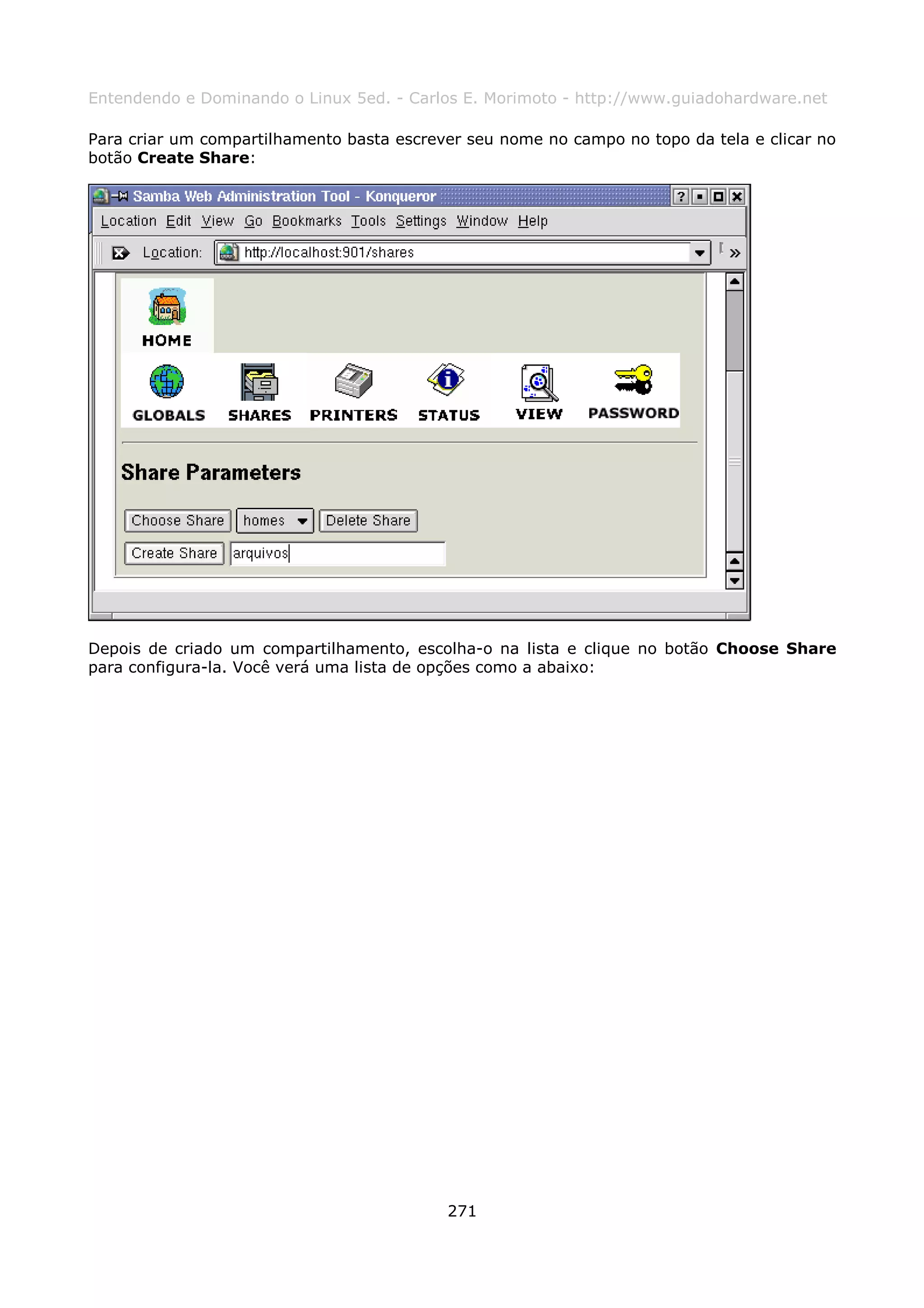 Entendendo e Dominando o Linux 5ed. - Carlos E. Morimoto - http://www.guiadohardware.net

Para criar um compartilhamento basta escrever seu nome no campo no topo da tela e clicar no
botão Create Share:




Depois de criado um compartilhamento, escolha-o na lista e clique no botão Choose Share
para configura-la. Você verá uma lista de opções como a abaixo:




                                           271
 