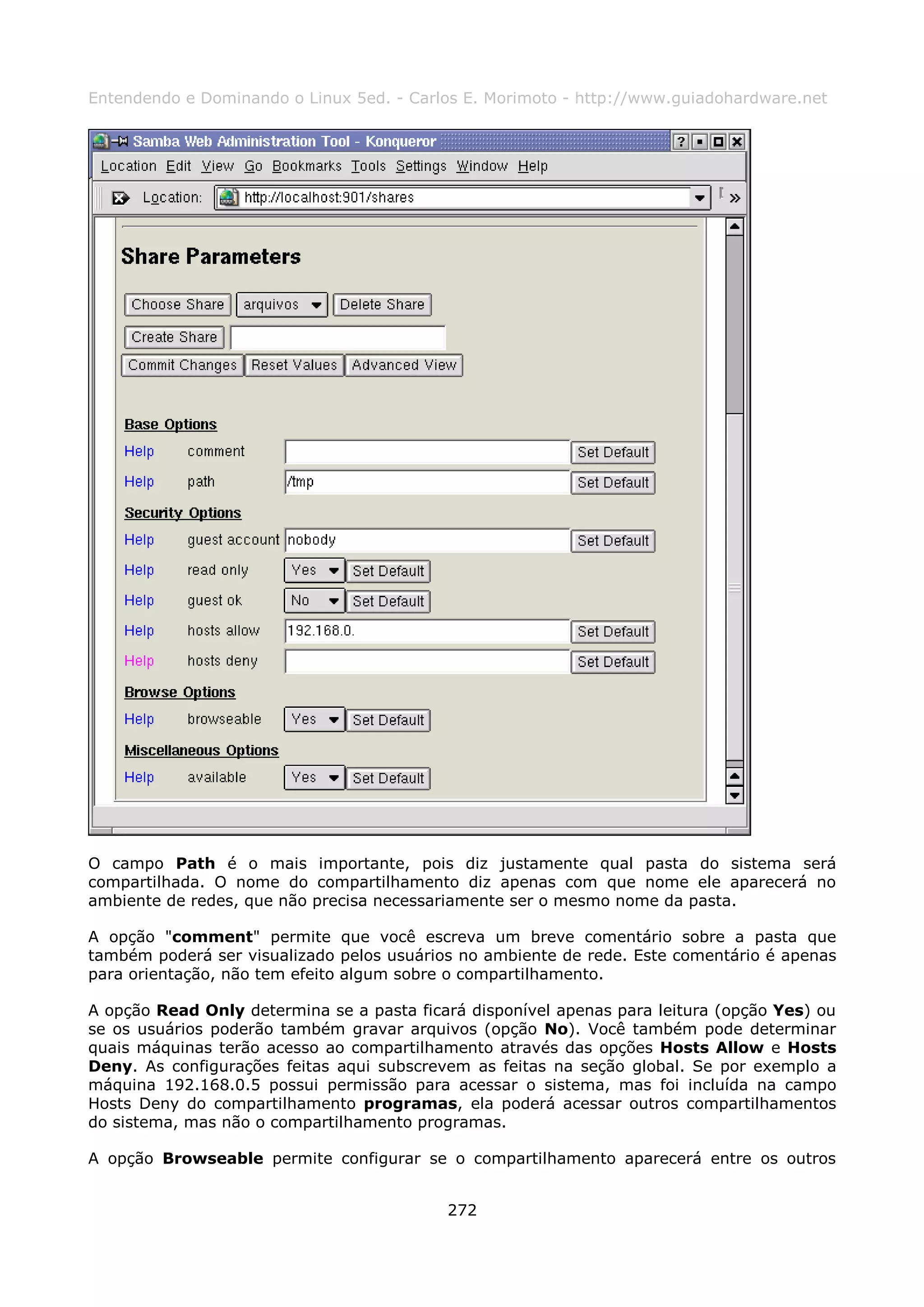 Entendendo e Dominando o Linux 5ed. - Carlos E. Morimoto - http://www.guiadohardware.net




O campo Path é o mais importante, pois diz justamente qual pasta do sistema será
compartilhada. O nome do compartilhamento diz apenas com que nome ele aparecerá no
ambiente de redes, que não precisa necessariamente ser o mesmo nome da pasta.

A opção "comment" permite que você escreva um breve comentário sobre a pasta que
também poderá ser visualizado pelos usuários no ambiente de rede. Este comentário é apenas
para orientação, não tem efeito algum sobre o compartilhamento.

A opção Read Only determina se a pasta ficará disponível apenas para leitura (opção Yes) ou
se os usuários poderão também gravar arquivos (opção No). Você também pode determinar
quais máquinas terão acesso ao compartilhamento através das opções Hosts Allow e Hosts
Deny. As configurações feitas aqui subscrevem as feitas na seção global. Se por exemplo a
máquina 192.168.0.5 possui permissão para acessar o sistema, mas foi incluída na campo
Hosts Deny do compartilhamento programas, ela poderá acessar outros compartilhamentos
do sistema, mas não o compartilhamento programas.

A opção Browseable permite configurar se o compartilhamento aparecerá entre os outros


                                           272
 
