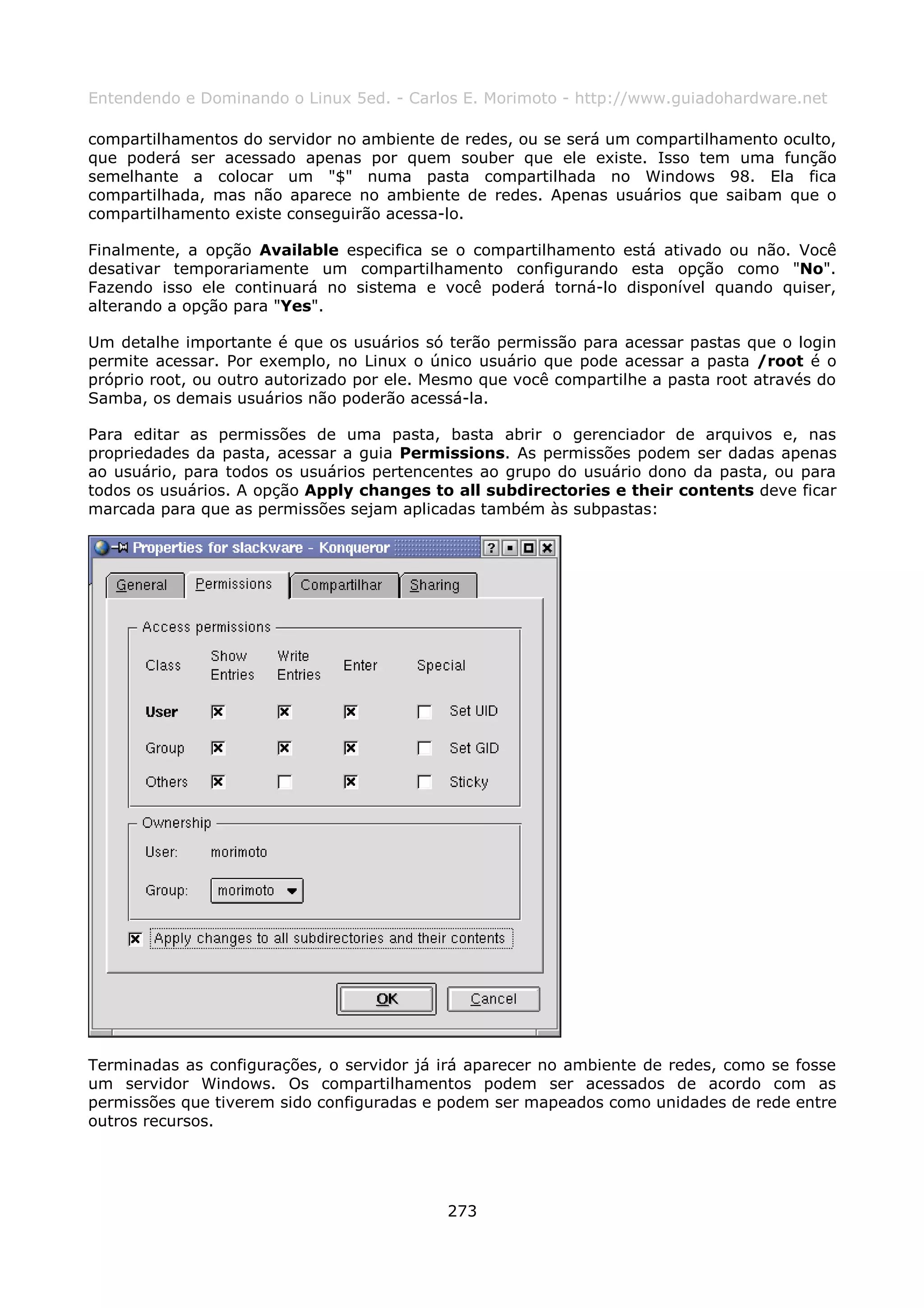 Entendendo e Dominando o Linux 5ed. - Carlos E. Morimoto - http://www.guiadohardware.net

compartilhamentos do servidor no ambiente de redes, ou se será um compartilhamento oculto,
que poderá ser acessado apenas por quem souber que ele existe. Isso tem uma função
semelhante a colocar um "$" numa pasta compartilhada no Windows 98. Ela fica
compartilhada, mas não aparece no ambiente de redes. Apenas usuários que saibam que o
compartilhamento existe conseguirão acessa-lo.

Finalmente, a opção Available especifica se o compartilhamento está ativado ou não. Você
desativar temporariamente um compartilhamento configurando esta opção como "No".
Fazendo isso ele continuará no sistema e você poderá torná-lo disponível quando quiser,
alterando a opção para "Yes".

Um detalhe importante é que os usuários só terão permissão para acessar pastas que o login
permite acessar. Por exemplo, no Linux o único usuário que pode acessar a pasta /root é o
próprio root, ou outro autorizado por ele. Mesmo que você compartilhe a pasta root através do
Samba, os demais usuários não poderão acessá-la.

Para editar as permissões de uma pasta, basta abrir o gerenciador de arquivos e, nas
propriedades da pasta, acessar a guia Permissions. As permissões podem ser dadas apenas
ao usuário, para todos os usuários pertencentes ao grupo do usuário dono da pasta, ou para
todos os usuários. A opção Apply changes to all subdirectories e their contents deve ficar
marcada para que as permissões sejam aplicadas também às subpastas:




Terminadas as configurações, o servidor já irá aparecer no ambiente de redes, como se fosse
um servidor Windows. Os compartilhamentos podem ser acessados de acordo com as
permissões que tiverem sido configuradas e podem ser mapeados como unidades de rede entre
outros recursos.




                                            273
 