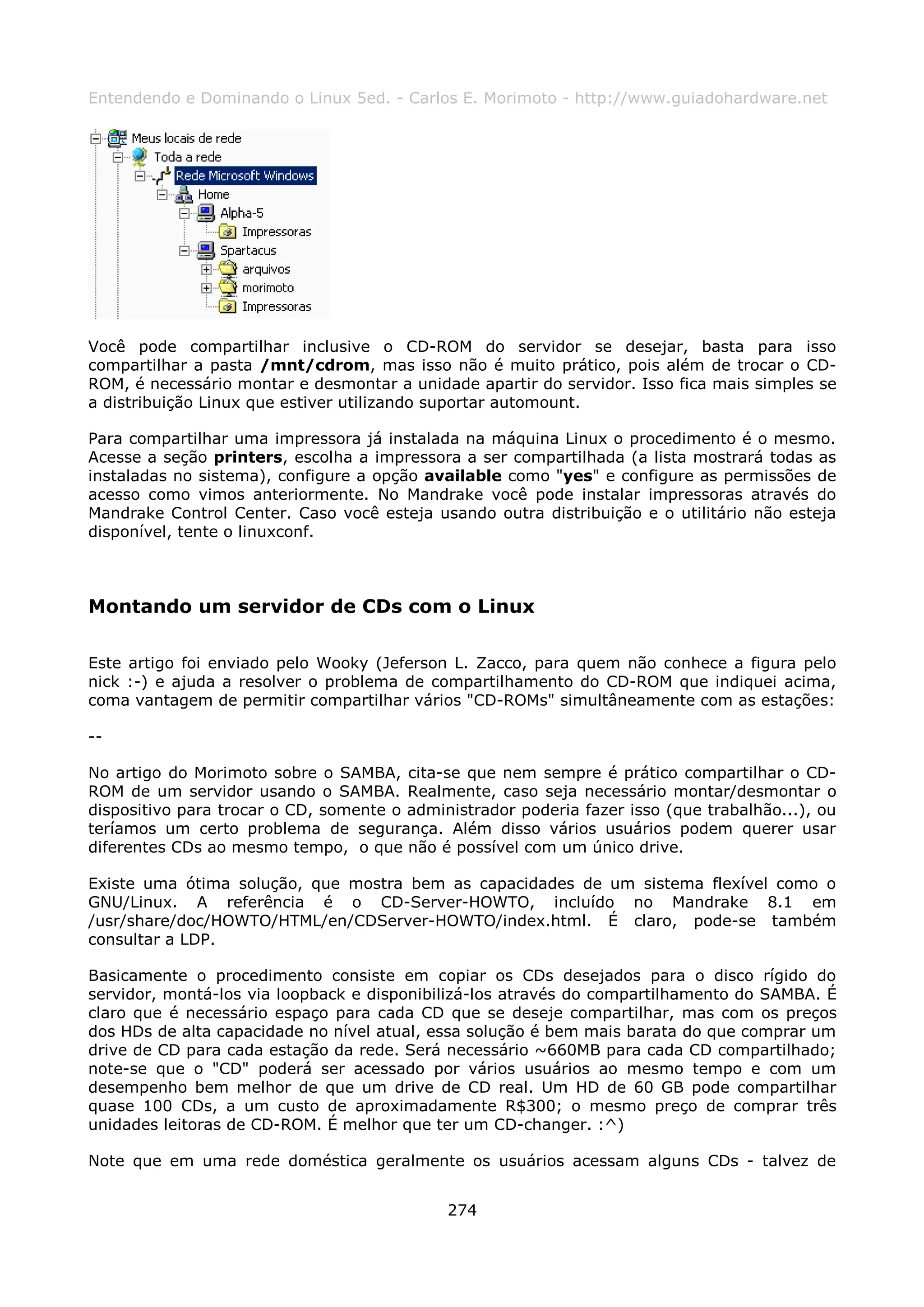 Entendendo e Dominando o Linux 5ed. - Carlos E. Morimoto - http://www.guiadohardware.net




Você pode compartilhar inclusive o CD-ROM do servidor se desejar, basta para isso
compartilhar a pasta /mnt/cdrom, mas isso não é muito prático, pois além de trocar o CD-
ROM, é necessário montar e desmontar a unidade apartir do servidor. Isso fica mais simples se
a distribuição Linux que estiver utilizando suportar automount.

Para compartilhar uma impressora já instalada na máquina Linux o procedimento é o mesmo.
Acesse a seção printers, escolha a impressora a ser compartilhada (a lista mostrará todas as
instaladas no sistema), configure a opção available como "yes" e configure as permissões de
acesso como vimos anteriormente. No Mandrake você pode instalar impressoras através do
Mandrake Control Center. Caso você esteja usando outra distribuição e o utilitário não esteja
disponível, tente o linuxconf.



Montando um servidor de CDs com o Linux

Este artigo foi enviado pelo Wooky (Jeferson L. Zacco, para quem não conhece a figura pelo
nick :-) e ajuda a resolver o problema de compartilhamento do CD-ROM que indiquei acima,
coma vantagem de permitir compartilhar vários "CD-ROMs" simultâneamente com as estações:

--

No artigo do Morimoto sobre o SAMBA, cita-se que nem sempre é prático compartilhar o CD-
ROM de um servidor usando o SAMBA. Realmente, caso seja necessário montar/desmontar o
dispositivo para trocar o CD, somente o administrador poderia fazer isso (que trabalhão...), ou
teríamos um certo problema de segurança. Além disso vários usuários podem querer usar
diferentes CDs ao mesmo tempo, o que não é possível com um único drive.

Existe uma ótima solução, que mostra bem as capacidades de um sistema flexível como o
GNU/Linux. A referência é o CD-Server-HOWTO, incluído no Mandrake 8.1 em
/usr/share/doc/HOWTO/HTML/en/CDServer-HOWTO/index.html. É claro, pode-se também
consultar a LDP.

Basicamente o procedimento consiste em copiar os CDs desejados para o disco rígido do
servidor, montá-los via loopback e disponibilizá-los através do compartilhamento do SAMBA. É
claro que é necessário espaço para cada CD que se deseje compartilhar, mas com os preços
dos HDs de alta capacidade no nível atual, essa solução é bem mais barata do que comprar um
drive de CD para cada estação da rede. Será necessário ~660MB para cada CD compartilhado;
note-se que o "CD" poderá ser acessado por vários usuários ao mesmo tempo e com um
desempenho bem melhor de que um drive de CD real. Um HD de 60 GB pode compartilhar
quase 100 CDs, a um custo de aproximadamente R$300; o mesmo preço de comprar três
unidades leitoras de CD-ROM. É melhor que ter um CD-changer. :^)

Note que em uma rede doméstica geralmente os usuários acessam alguns CDs - talvez de


                                             274
 