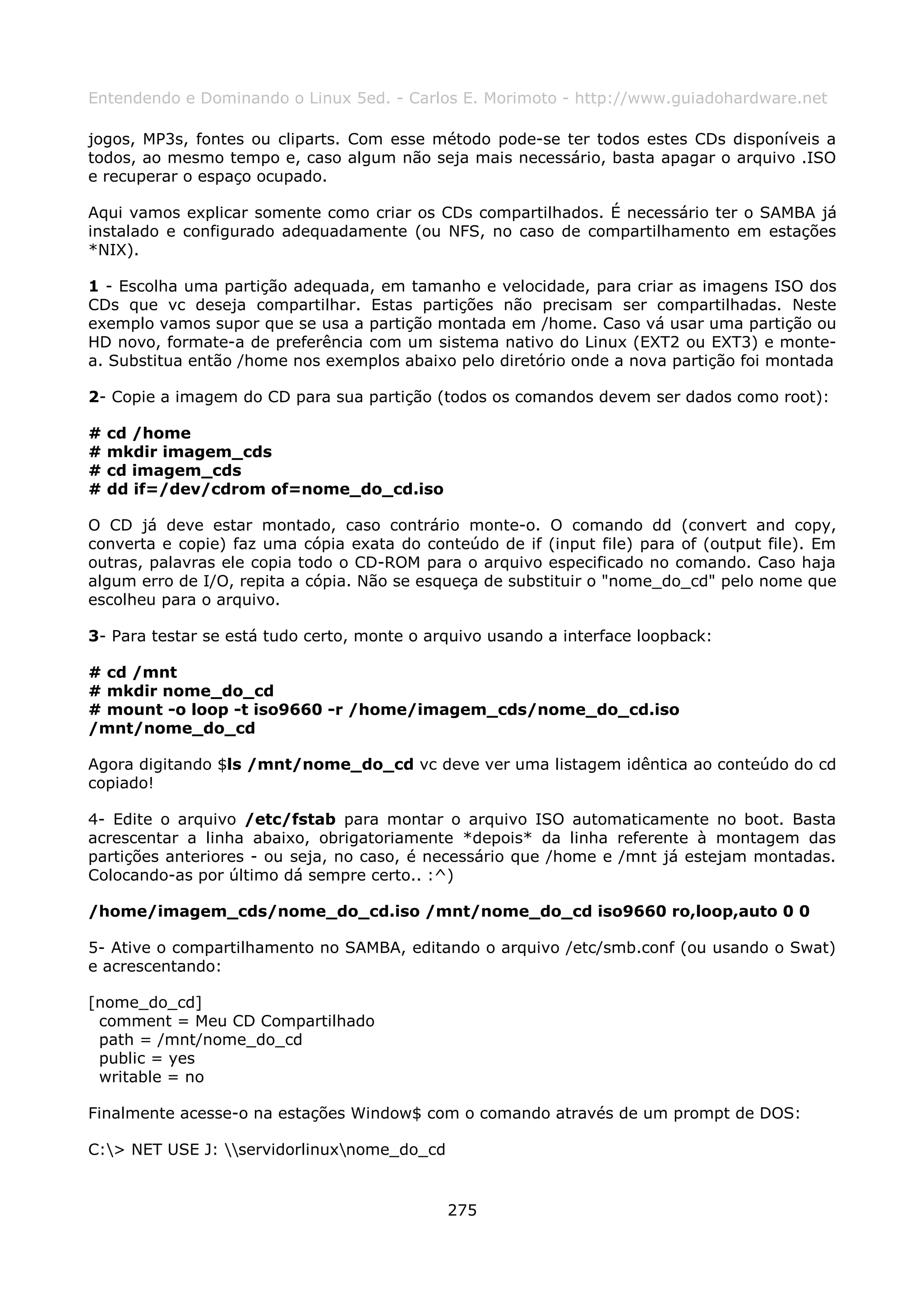 Entendendo e Dominando o Linux 5ed. - Carlos E. Morimoto - http://www.guiadohardware.net

jogos, MP3s, fontes ou cliparts. Com esse método pode-se ter todos estes CDs disponíveis a
todos, ao mesmo tempo e, caso algum não seja mais necessário, basta apagar o arquivo .ISO
e recuperar o espaço ocupado.

Aqui vamos explicar somente como criar os CDs compartilhados. É necessário ter o SAMBA já
instalado e configurado adequadamente (ou NFS, no caso de compartilhamento em estações
*NIX).

1 - Escolha uma partição adequada, em tamanho e velocidade, para criar as imagens ISO dos
CDs que vc deseja compartilhar. Estas partições não precisam ser compartilhadas. Neste
exemplo vamos supor que se usa a partição montada em /home. Caso vá usar uma partição ou
HD novo, formate-a de preferência com um sistema nativo do Linux (EXT2 ou EXT3) e monte-
a. Substitua então /home nos exemplos abaixo pelo diretório onde a nova partição foi montada

2- Copie a imagem do CD para sua partição (todos os comandos devem ser dados como root):

#   cd /home
#   mkdir imagem_cds
#   cd imagem_cds
#   dd if=/dev/cdrom of=nome_do_cd.iso

O CD já deve estar montado, caso contrário monte-o. O comando dd (convert and copy,
converta e copie) faz uma cópia exata do conteúdo de if (input file) para of (output file). Em
outras, palavras ele copia todo o CD-ROM para o arquivo especificado no comando. Caso haja
algum erro de I/O, repita a cópia. Não se esqueça de substituir o "nome_do_cd" pelo nome que
escolheu para o arquivo.

3- Para testar se está tudo certo, monte o arquivo usando a interface loopback:

# cd /mnt
# mkdir nome_do_cd
# mount -o loop -t iso9660 -r /home/imagem_cds/nome_do_cd.iso
/mnt/nome_do_cd

Agora digitando $ls /mnt/nome_do_cd vc deve ver uma listagem idêntica ao conteúdo do cd
copiado!

4- Edite o arquivo /etc/fstab para montar o arquivo ISO automaticamente no boot. Basta
acrescentar a linha abaixo, obrigatoriamente *depois* da linha referente à montagem das
partições anteriores - ou seja, no caso, é necessário que /home e /mnt já estejam montadas.
Colocando-as por último dá sempre certo.. :^)

/home/imagem_cds/nome_do_cd.iso /mnt/nome_do_cd iso9660 ro,loop,auto 0 0

5- Ative o compartilhamento no SAMBA, editando o arquivo /etc/smb.conf (ou usando o Swat)
e acrescentando:

[nome_do_cd]
 comment = Meu CD Compartilhado
 path = /mnt/nome_do_cd
 public = yes
 writable = no

Finalmente acesse-o na estações Window$ com o comando através de um prompt de DOS:

C:> NET USE J: servidorlinuxnome_do_cd


                                             275
 
