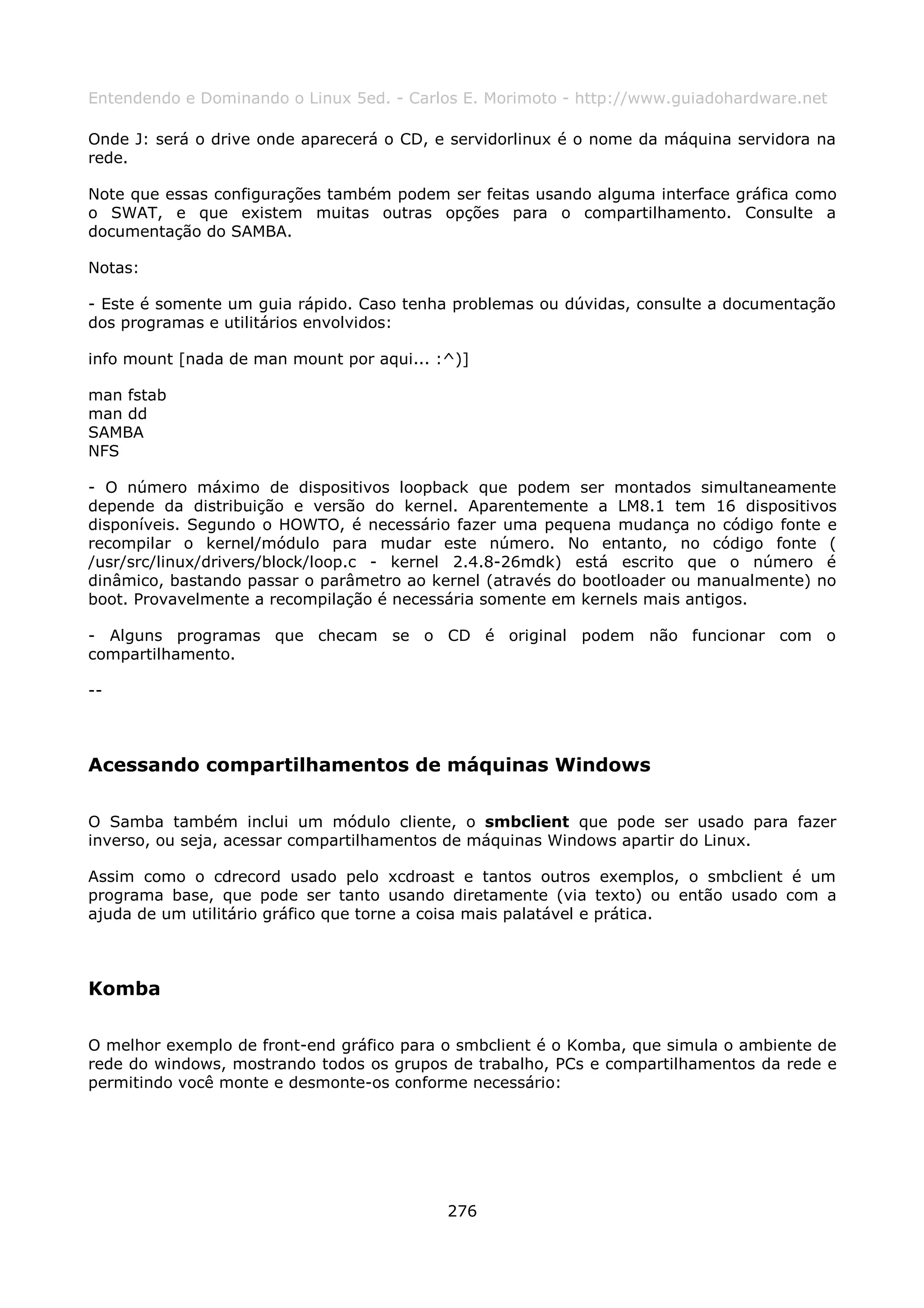 Entendendo e Dominando o Linux 5ed. - Carlos E. Morimoto - http://www.guiadohardware.net

Onde J: será o drive onde aparecerá o CD, e servidorlinux é o nome da máquina servidora na
rede.

Note que essas configurações também podem ser feitas usando alguma interface gráfica como
o SWAT, e que existem muitas outras opções para o compartilhamento. Consulte a
documentação do SAMBA.

Notas:

- Este é somente um guia rápido. Caso tenha problemas ou dúvidas, consulte a documentação
dos programas e utilitários envolvidos:

info mount [nada de man mount por aqui... :^)]

man fstab
man dd
SAMBA
NFS

- O número máximo de dispositivos loopback que podem ser montados simultaneamente
depende da distribuição e versão do kernel. Aparentemente a LM8.1 tem 16 dispositivos
disponíveis. Segundo o HOWTO, é necessário fazer uma pequena mudança no código fonte e
recompilar o kernel/módulo para mudar este número. No entanto, no código fonte (
/usr/src/linux/drivers/block/loop.c - kernel 2.4.8-26mdk) está escrito que o número é
dinâmico, bastando passar o parâmetro ao kernel (através do bootloader ou manualmente) no
boot. Provavelmente a recompilação é necessária somente em kernels mais antigos.

- Alguns programas que checam se o CD é original podem não funcionar com o
compartilhamento.

--



Acessando compartilhamentos de máquinas Windows

O Samba também inclui um módulo cliente, o smbclient que pode ser usado para fazer
inverso, ou seja, acessar compartilhamentos de máquinas Windows apartir do Linux.

Assim como o cdrecord usado pelo xcdroast e tantos outros exemplos, o smbclient é um
programa base, que pode ser tanto usando diretamente (via texto) ou então usado com a
ajuda de um utilitário gráfico que torne a coisa mais palatável e prática.



Komba

O melhor exemplo de front-end gráfico para o smbclient é o Komba, que simula o ambiente de
rede do windows, mostrando todos os grupos de trabalho, PCs e compartilhamentos da rede e
permitindo você monte e desmonte-os conforme necessário:




                                           276
 