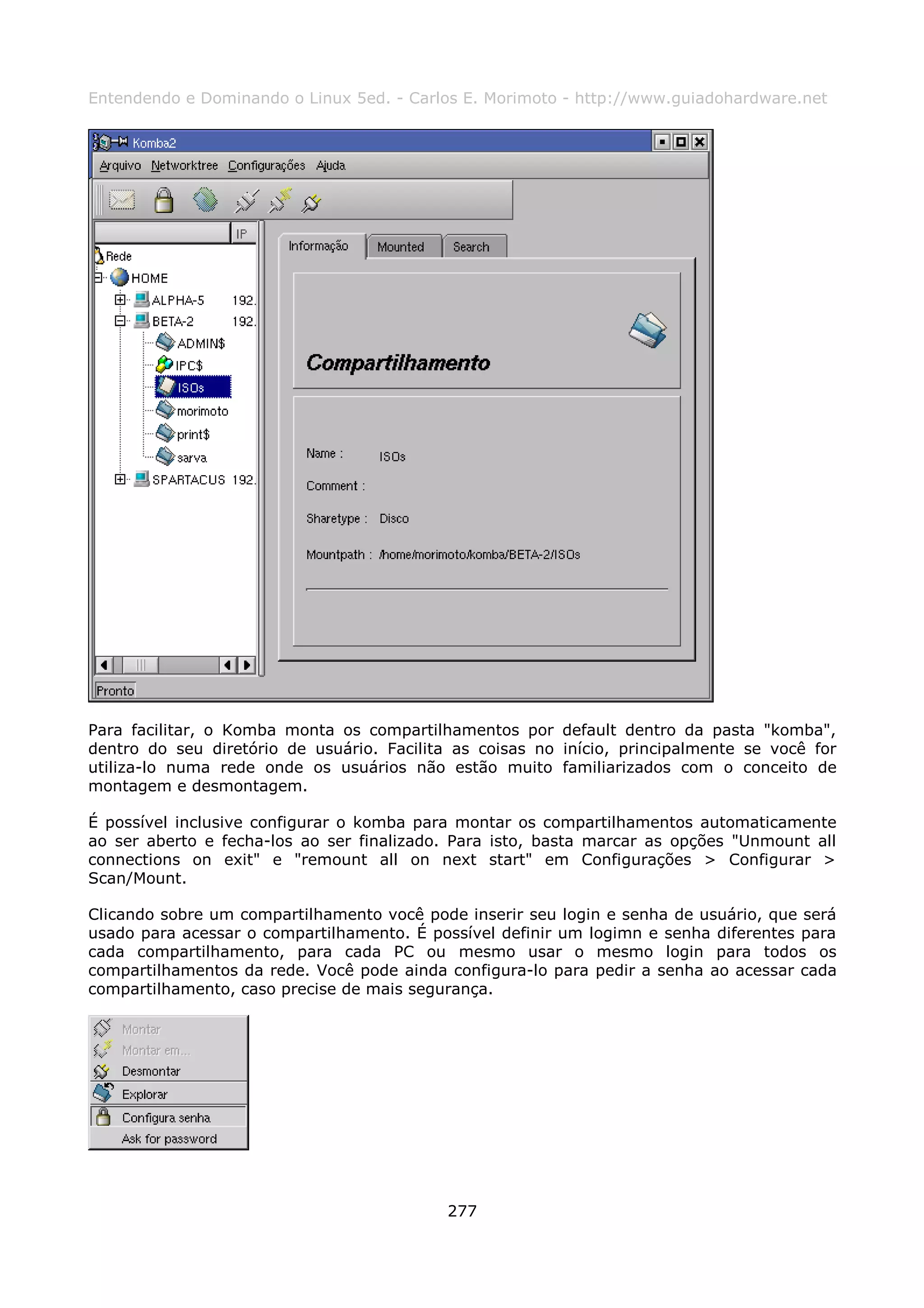 Entendendo e Dominando o Linux 5ed. - Carlos E. Morimoto - http://www.guiadohardware.net




Para facilitar, o Komba monta os compartilhamentos por default dentro da pasta "komba",
dentro do seu diretório de usuário. Facilita as coisas no início, principalmente se você for
utiliza-lo numa rede onde os usuários não estão muito familiarizados com o conceito de
montagem e desmontagem.

É possível inclusive configurar o komba para montar os compartilhamentos automaticamente
ao ser aberto e fecha-los ao ser finalizado. Para isto, basta marcar as opções "Unmount all
connections on exit" e "remount all on next start" em Configurações > Configurar >
Scan/Mount.

Clicando sobre um compartilhamento você pode inserir seu login e senha de usuário, que será
usado para acessar o compartilhamento. É possível definir um logimn e senha diferentes para
cada compartilhamento, para cada PC ou mesmo usar o mesmo login para todos os
compartilhamentos da rede. Você pode ainda configura-lo para pedir a senha ao acessar cada
compartilhamento, caso precise de mais segurança.




                                            277
 