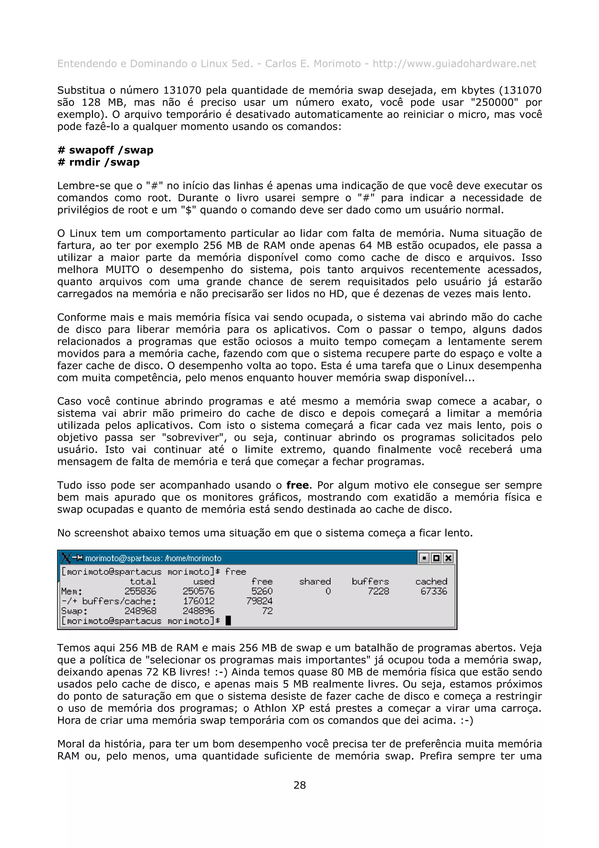 Entendendo e Dominando o Linux 5ed. - Carlos E. Morimoto - http://www.guiadohardware.net

Substitua o número 131070 pela quantidade de memória swap desejada, em kbytes (131070
são 128 MB, mas não é preciso usar um número exato, você pode usar "250000" por
exemplo). O arquivo temporário é desativado automaticamente ao reiniciar o micro, mas você
pode fazê-lo a qualquer momento usando os comandos:

# swapoff /swap
# rmdir /swap

Lembre-se que o "#" no início das linhas é apenas uma indicação de que você deve executar os
comandos como root. Durante o livro usarei sempre o "#" para indicar a necessidade de
privilégios de root e um "$" quando o comando deve ser dado como um usuário normal.

O Linux tem um comportamento particular ao lidar com falta de memória. Numa situação de
fartura, ao ter por exemplo 256 MB de RAM onde apenas 64 MB estão ocupados, ele passa a
utilizar a maior parte da memória disponível como como cache de disco e arquivos. Isso
melhora MUITO o desempenho do sistema, pois tanto arquivos recentemente acessados,
quanto arquivos com uma grande chance de serem requisitados pelo usuário já estarão
carregados na memória e não precisarão ser lidos no HD, que é dezenas de vezes mais lento.

Conforme mais e mais memória física vai sendo ocupada, o sistema vai abrindo mão do cache
de disco para liberar memória para os aplicativos. Com o passar o tempo, alguns dados
relacionados a programas que estão ociosos a muito tempo começam a lentamente serem
movidos para a memória cache, fazendo com que o sistema recupere parte do espaço e volte a
fazer cache de disco. O desempenho volta ao topo. Esta é uma tarefa que o Linux desempenha
com muita competência, pelo menos enquanto houver memória swap disponível...

Caso você continue abrindo programas e até mesmo a memória swap comece a acabar, o
sistema vai abrir mão primeiro do cache de disco e depois começará a limitar a memória
utilizada pelos aplicativos. Com isto o sistema começará a ficar cada vez mais lento, pois o
objetivo passa ser "sobreviver", ou seja, continuar abrindo os programas solicitados pelo
usuário. Isto vai continuar até o limite extremo, quando finalmente você receberá uma
mensagem de falta de memória e terá que começar a fechar programas.

Tudo isso pode ser acompanhado usando o free. Por algum motivo ele consegue ser sempre
bem mais apurado que os monitores gráficos, mostrando com exatidão a memória física e
swap ocupadas e quanto de memória está sendo destinada ao cache de disco.

No screenshot abaixo temos uma situação em que o sistema começa a ficar lento.




Temos aqui 256 MB de RAM e mais 256 MB de swap e um batalhão de programas abertos. Veja
que a política de "selecionar os programas mais importantes" já ocupou toda a memória swap,
deixando apenas 72 KB livres! :-) Ainda temos quase 80 MB de memória física que estão sendo
usados pelo cache de disco, e apenas mais 5 MB realmente livres. Ou seja, estamos próximos
do ponto de saturação em que o sistema desiste de fazer cache de disco e começa a restringir
o uso de memória dos programas; o Athlon XP está prestes a começar a virar uma carroça.
Hora de criar uma memória swap temporária com os comandos que dei acima. :-)

Moral da história, para ter um bom desempenho você precisa ter de preferência muita memória
RAM ou, pelo menos, uma quantidade suficiente de memória swap. Prefira sempre ter uma

                                            28
 