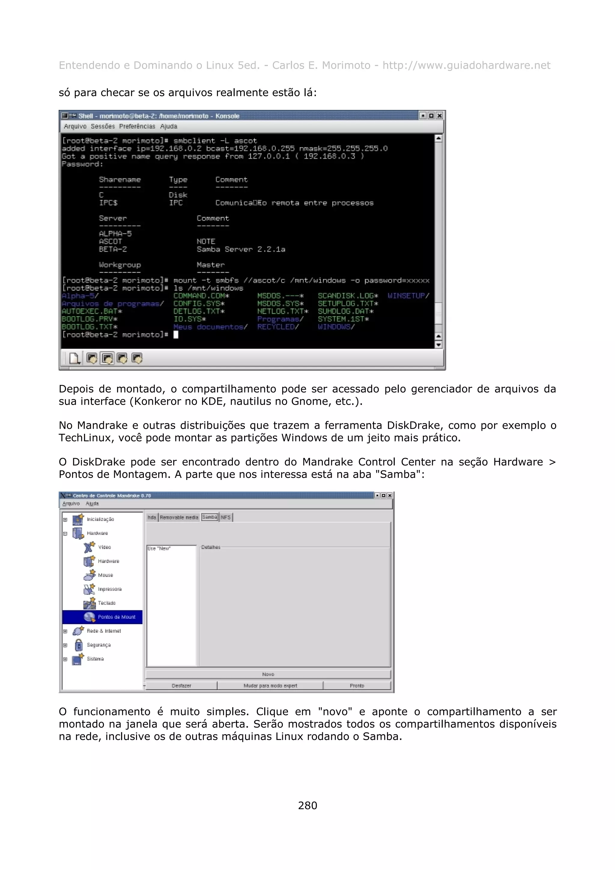 Entendendo e Dominando o Linux 5ed. - Carlos E. Morimoto - http://www.guiadohardware.net

só para checar se os arquivos realmente estão lá:




Depois de montado, o compartilhamento pode ser acessado pelo gerenciador de arquivos da
sua interface (Konkeror no KDE, nautilus no Gnome, etc.).

No Mandrake e outras distribuições que trazem a ferramenta DiskDrake, como por exemplo o
TechLinux, você pode montar as partições Windows de um jeito mais prático.

O DiskDrake pode ser encontrado dentro do Mandrake Control Center na seção Hardware >
Pontos de Montagem. A parte que nos interessa está na aba "Samba":




O funcionamento é muito simples. Clique em "novo" e aponte o compartilhamento a ser
montado na janela que será aberta. Serão mostrados todos os compartilhamentos disponíveis
na rede, inclusive os de outras máquinas Linux rodando o Samba.




                                             280
 