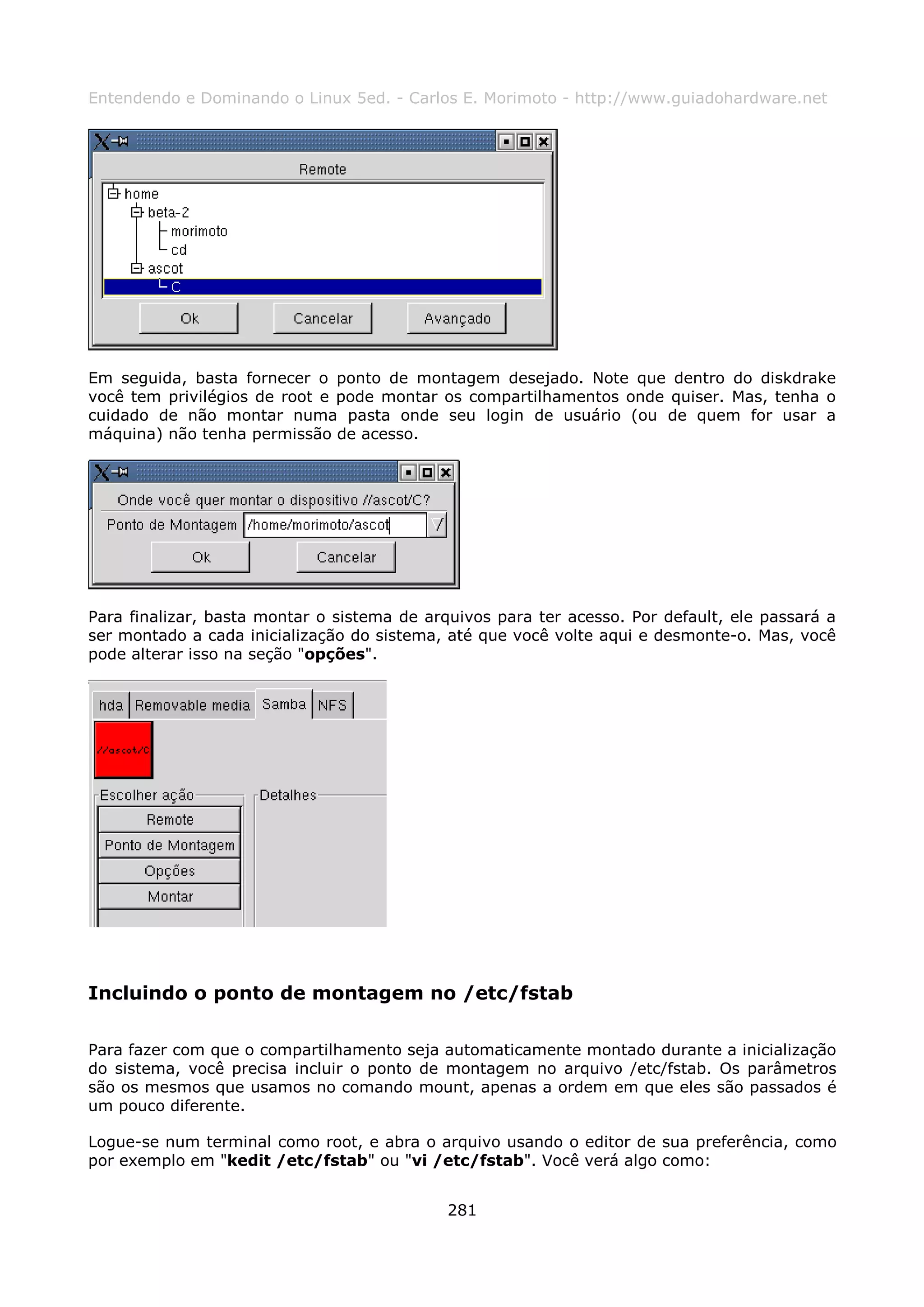 Entendendo e Dominando o Linux 5ed. - Carlos E. Morimoto - http://www.guiadohardware.net




Em seguida, basta fornecer o ponto de montagem desejado. Note que dentro do diskdrake
você tem privilégios de root e pode montar os compartilhamentos onde quiser. Mas, tenha o
cuidado de não montar numa pasta onde seu login de usuário (ou de quem for usar a
máquina) não tenha permissão de acesso.




Para finalizar, basta montar o sistema de arquivos para ter acesso. Por default, ele passará a
ser montado a cada inicialização do sistema, até que você volte aqui e desmonte-o. Mas, você
pode alterar isso na seção "opções".




Incluindo o ponto de montagem no /etc/fstab

Para fazer com que o compartilhamento seja automaticamente montado durante a inicialização
do sistema, você precisa incluir o ponto de montagem no arquivo /etc/fstab. Os parâmetros
são os mesmos que usamos no comando mount, apenas a ordem em que eles são passados é
um pouco diferente.

Logue-se num terminal como root, e abra o arquivo usando o editor de sua preferência, como
por exemplo em "kedit /etc/fstab" ou "vi /etc/fstab". Você verá algo como:


                                             281
 