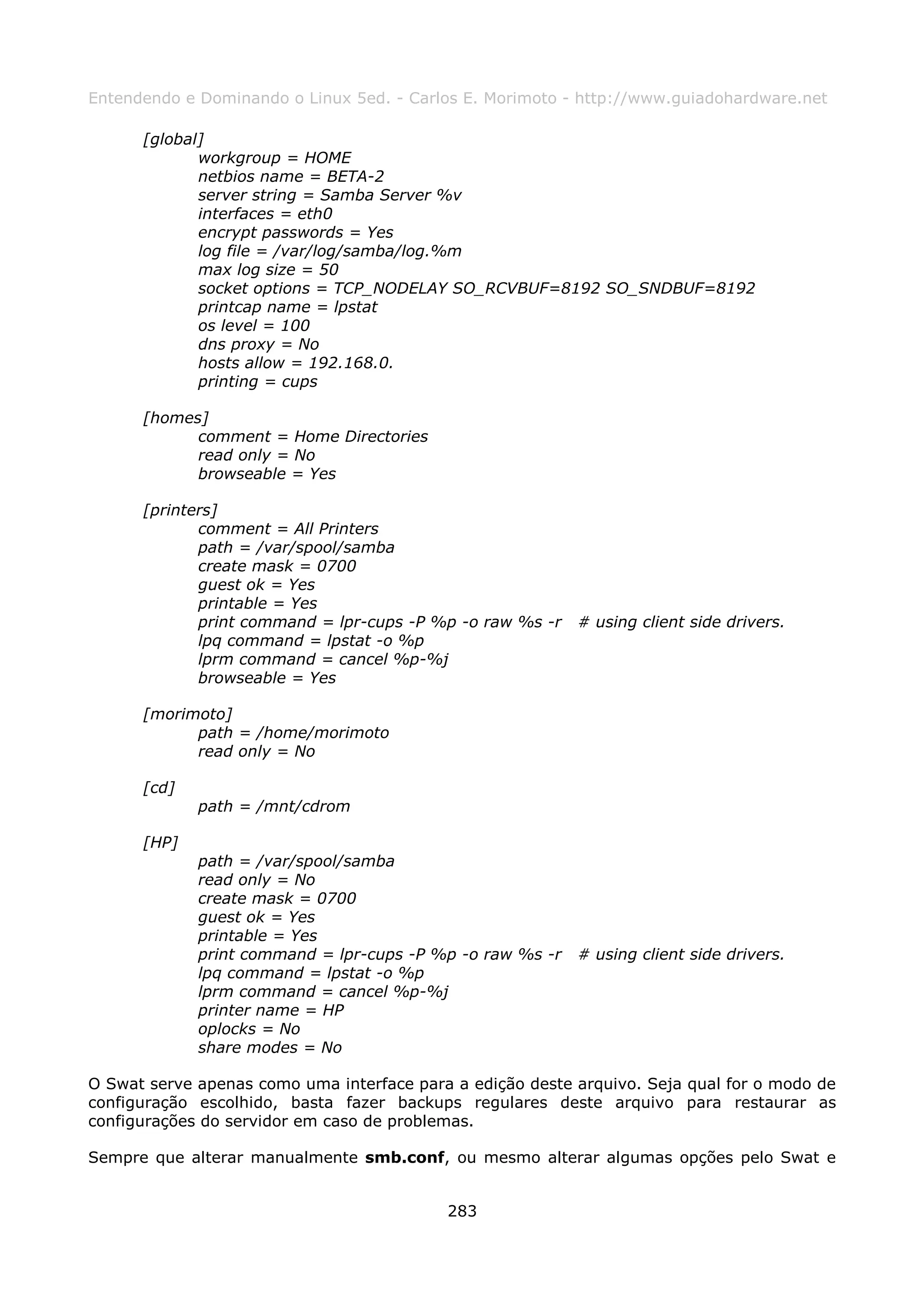 Entendendo e Dominando o Linux 5ed. - Carlos E. Morimoto - http://www.guiadohardware.net

      [global]
             workgroup = HOME
             netbios name = BETA-2
             server string = Samba Server %v
             interfaces = eth0
             encrypt passwords = Yes
             log file = /var/log/samba/log.%m
             max log size = 50
             socket options = TCP_NODELAY SO_RCVBUF=8192 SO_SNDBUF=8192
             printcap name = lpstat
             os level = 100
             dns proxy = No
             hosts allow = 192.168.0.
             printing = cups

      [homes]
            comment = Home Directories
            read only = No
            browseable = Yes

      [printers]
             comment = All Printers
             path = /var/spool/samba
             create mask = 0700
             guest ok = Yes
             printable = Yes
             print command = lpr-cups -P %p -o raw %s -r   # using client side drivers.
             lpq command = lpstat -o %p
             lprm command = cancel %p-%j
             browseable = Yes

      [morimoto]
            path = /home/morimoto
            read only = No

      [cd]
             path = /mnt/cdrom

      [HP]
             path = /var/spool/samba
             read only = No
             create mask = 0700
             guest ok = Yes
             printable = Yes
             print command = lpr-cups -P %p -o raw %s -r   # using client side drivers.
             lpq command = lpstat -o %p
             lprm command = cancel %p-%j
             printer name = HP
             oplocks = No
             share modes = No

O Swat serve apenas como uma interface para a edição deste arquivo. Seja qual for o modo de
configuração escolhido, basta fazer backups regulares deste arquivo para restaurar as
configurações do servidor em caso de problemas.

Sempre que alterar manualmente smb.conf, ou mesmo alterar algumas opções pelo Swat e


                                           283
 