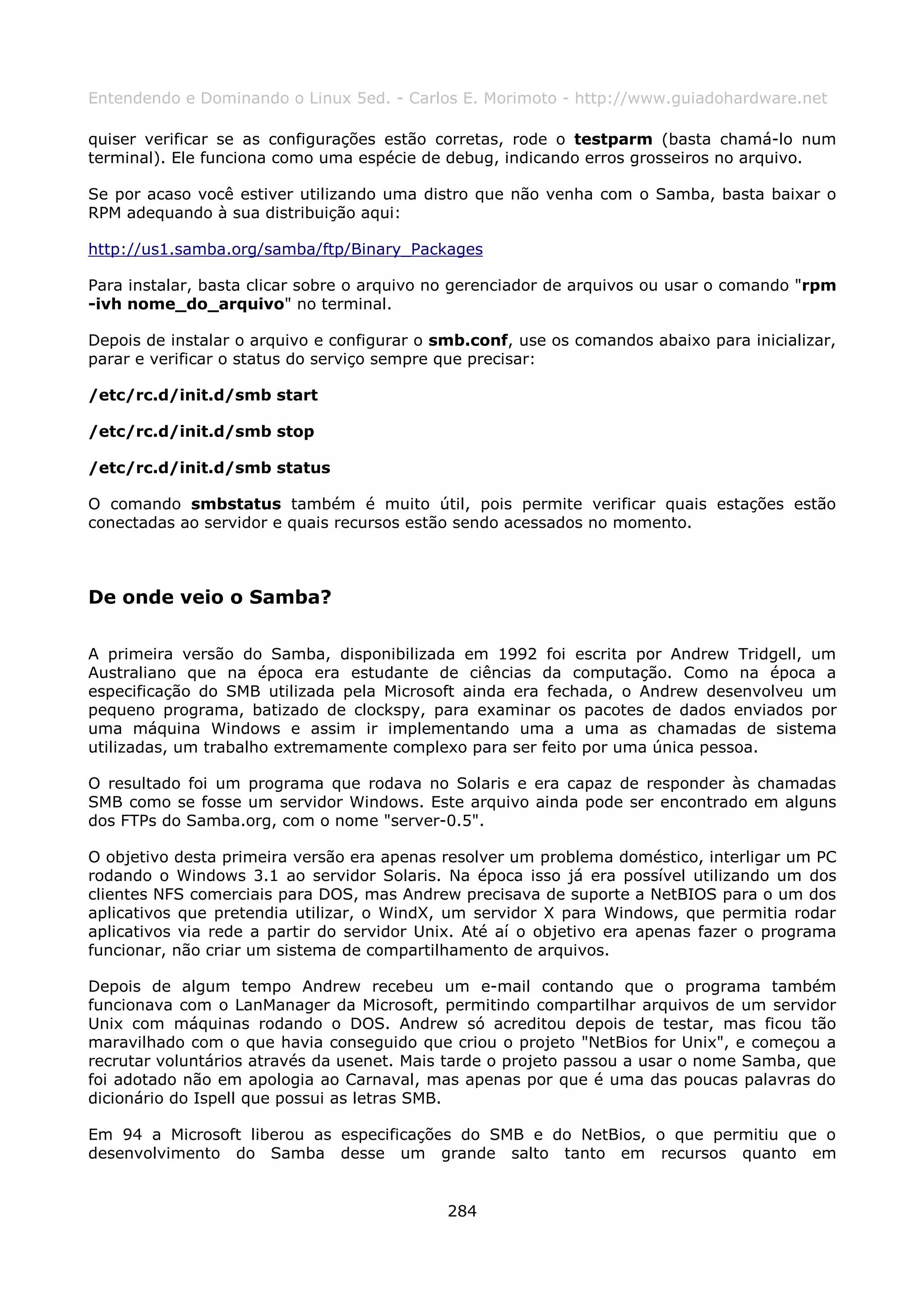 Entendendo e Dominando o Linux 5ed. - Carlos E. Morimoto - http://www.guiadohardware.net

quiser verificar se as configurações estão corretas, rode o testparm (basta chamá-lo num
terminal). Ele funciona como uma espécie de debug, indicando erros grosseiros no arquivo.

Se por acaso você estiver utilizando uma distro que não venha com o Samba, basta baixar o
RPM adequando à sua distribuição aqui:

http://us1.samba.org/samba/ftp/Binary_Packages

Para instalar, basta clicar sobre o arquivo no gerenciador de arquivos ou usar o comando "rpm
-ivh nome_do_arquivo" no terminal.

Depois de instalar o arquivo e configurar o smb.conf, use os comandos abaixo para inicializar,
parar e verificar o status do serviço sempre que precisar:

/etc/rc.d/init.d/smb start

/etc/rc.d/init.d/smb stop

/etc/rc.d/init.d/smb status

O comando smbstatus também é muito útil, pois permite verificar quais estações estão
conectadas ao servidor e quais recursos estão sendo acessados no momento.



De onde veio o Samba?

A primeira versão do Samba, disponibilizada em 1992 foi escrita por Andrew Tridgell, um
Australiano que na época era estudante de ciências da computação. Como na época a
especificação do SMB utilizada pela Microsoft ainda era fechada, o Andrew desenvolveu um
pequeno programa, batizado de clockspy, para examinar os pacotes de dados enviados por
uma máquina Windows e assim ir implementando uma a uma as chamadas de sistema
utilizadas, um trabalho extremamente complexo para ser feito por uma única pessoa.

O resultado foi um programa que rodava no Solaris e era capaz de responder às chamadas
SMB como se fosse um servidor Windows. Este arquivo ainda pode ser encontrado em alguns
dos FTPs do Samba.org, com o nome "server-0.5".

O objetivo desta primeira versão era apenas resolver um problema doméstico, interligar um PC
rodando o Windows 3.1 ao servidor Solaris. Na época isso já era possível utilizando um dos
clientes NFS comerciais para DOS, mas Andrew precisava de suporte a NetBIOS para o um dos
aplicativos que pretendia utilizar, o WindX, um servidor X para Windows, que permitia rodar
aplicativos via rede a partir do servidor Unix. Até aí o objetivo era apenas fazer o programa
funcionar, não criar um sistema de compartilhamento de arquivos.

Depois de algum tempo Andrew recebeu um e-mail contando que o programa também
funcionava com o LanManager da Microsoft, permitindo compartilhar arquivos de um servidor
Unix com máquinas rodando o DOS. Andrew só acreditou depois de testar, mas ficou tão
maravilhado com o que havia conseguido que criou o projeto "NetBios for Unix", e começou a
recrutar voluntários através da usenet. Mais tarde o projeto passou a usar o nome Samba, que
foi adotado não em apologia ao Carnaval, mas apenas por que é uma das poucas palavras do
dicionário do Ispell que possui as letras SMB.

Em 94 a Microsoft liberou as especificações do SMB e do NetBios, o que permitiu que o
desenvolvimento do Samba desse um grande salto tanto em recursos quanto em


                                             284
 