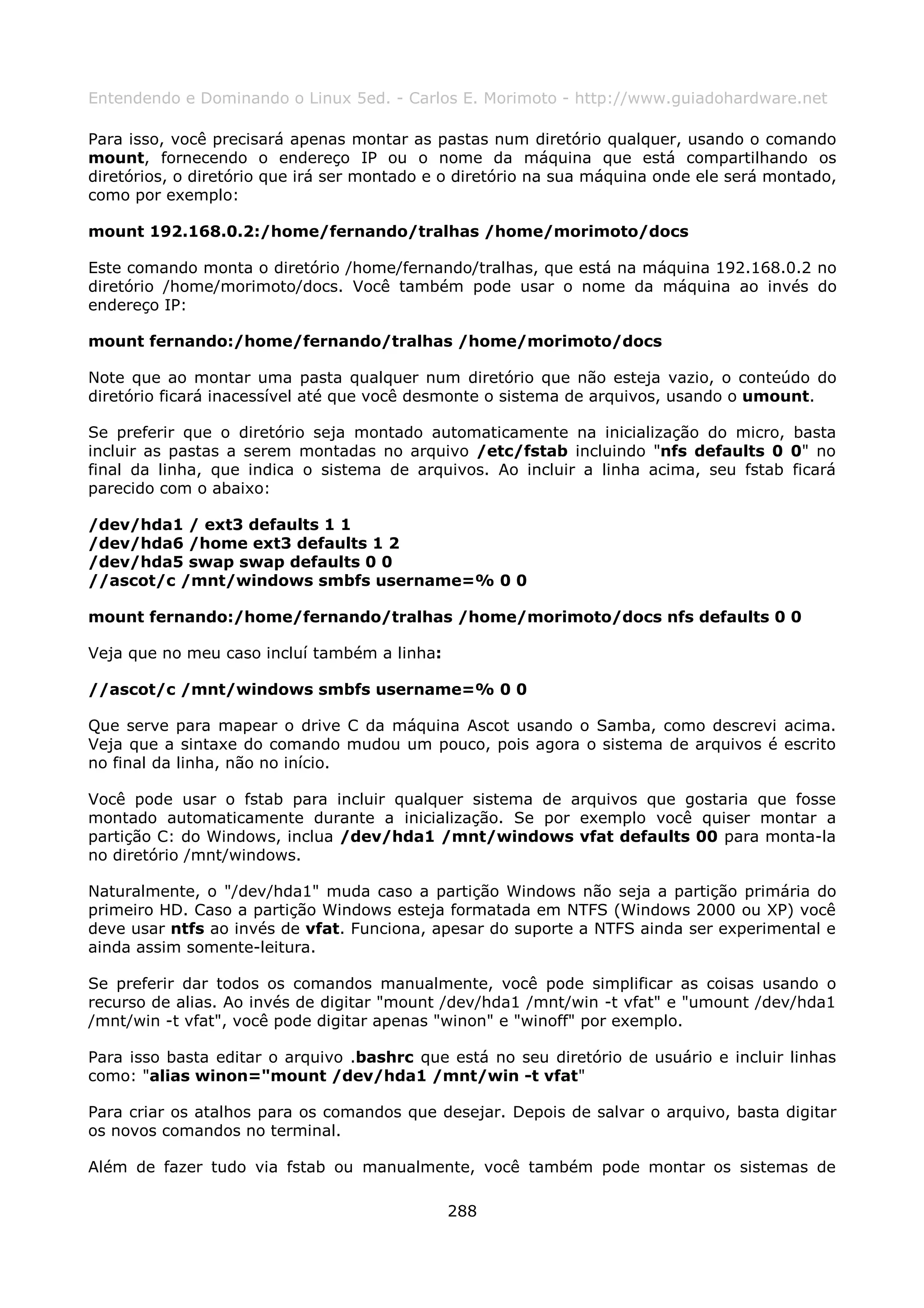 Entendendo e Dominando o Linux 5ed. - Carlos E. Morimoto - http://www.guiadohardware.net

Para isso, você precisará apenas montar as pastas num diretório qualquer, usando o comando
mount, fornecendo o endereço IP ou o nome da máquina que está compartilhando os
diretórios, o diretório que irá ser montado e o diretório na sua máquina onde ele será montado,
como por exemplo:

mount 192.168.0.2:/home/fernando/tralhas /home/morimoto/docs

Este comando monta o diretório /home/fernando/tralhas, que está na máquina 192.168.0.2 no
diretório /home/morimoto/docs. Você também pode usar o nome da máquina ao invés do
endereço IP:

mount fernando:/home/fernando/tralhas /home/morimoto/docs

Note que ao montar uma pasta qualquer num diretório que não esteja vazio, o conteúdo do
diretório ficará inacessível até que você desmonte o sistema de arquivos, usando o umount.

Se preferir que o diretório seja montado automaticamente na inicialização do micro, basta
incluir as pastas a serem montadas no arquivo /etc/fstab incluindo "nfs defaults 0 0" no
final da linha, que indica o sistema de arquivos. Ao incluir a linha acima, seu fstab ficará
parecido com o abaixo:

/dev/hda1 / ext3 defaults 1 1
/dev/hda6 /home ext3 defaults 1 2
/dev/hda5 swap swap defaults 0 0
//ascot/c /mnt/windows smbfs username=% 0 0

mount fernando:/home/fernando/tralhas /home/morimoto/docs nfs defaults 0 0

Veja que no meu caso incluí também a linha:

//ascot/c /mnt/windows smbfs username=% 0 0

Que serve para mapear o drive C da máquina Ascot usando o Samba, como descrevi acima.
Veja que a sintaxe do comando mudou um pouco, pois agora o sistema de arquivos é escrito
no final da linha, não no início.

Você pode usar o fstab para incluir qualquer sistema de arquivos que gostaria que fosse
montado automaticamente durante a inicialização. Se por exemplo você quiser montar a
partição C: do Windows, inclua /dev/hda1 /mnt/windows vfat defaults 00 para monta-la
no diretório /mnt/windows.

Naturalmente, o "/dev/hda1" muda caso a partição Windows não seja a partição primária do
primeiro HD. Caso a partição Windows esteja formatada em NTFS (Windows 2000 ou XP) você
deve usar ntfs ao invés de vfat. Funciona, apesar do suporte a NTFS ainda ser experimental e
ainda assim somente-leitura.

Se preferir dar todos os comandos manualmente, você pode simplificar as coisas usando o
recurso de alias. Ao invés de digitar "mount /dev/hda1 /mnt/win -t vfat" e "umount /dev/hda1
/mnt/win -t vfat", você pode digitar apenas "winon" e "winoff" por exemplo.

Para isso basta editar o arquivo .bashrc que está no seu diretório de usuário e incluir linhas
como: "alias winon="mount /dev/hda1 /mnt/win -t vfat"

Para criar os atalhos para os comandos que desejar. Depois de salvar o arquivo, basta digitar
os novos comandos no terminal.

Além de fazer tudo via fstab ou manualmente, você também pode montar os sistemas de

                                              288
 