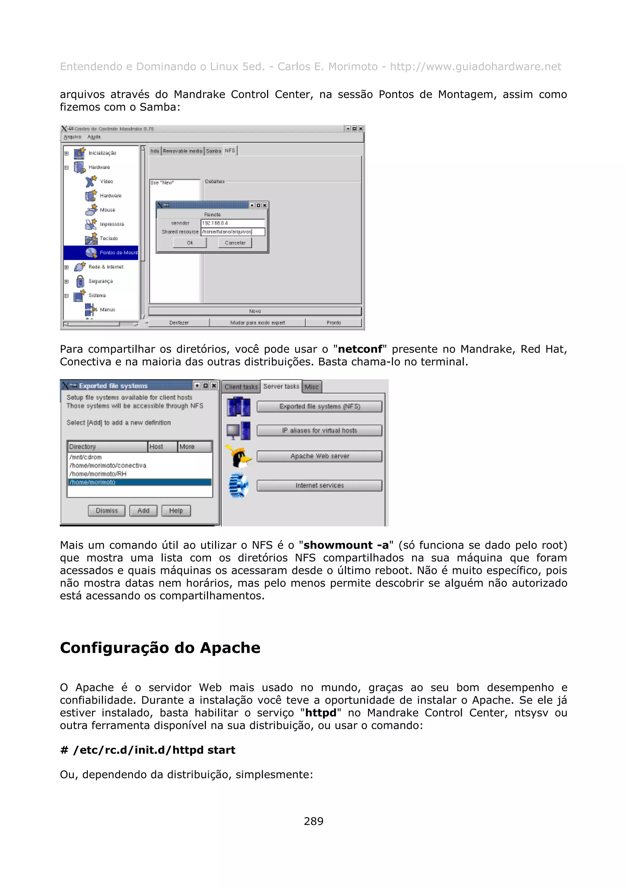 Entendendo e Dominando o Linux 5ed. - Carlos E. Morimoto - http://www.guiadohardware.net

arquivos através do Mandrake Control Center, na sessão Pontos de Montagem, assim como
fizemos com o Samba:




Para compartilhar os diretórios, você pode usar o "netconf" presente no Mandrake, Red Hat,
Conectiva e na maioria das outras distribuições. Basta chama-lo no terminal.




Mais um comando útil ao utilizar o NFS é o "showmount -a" (só funciona se dado pelo root)
que mostra uma lista com os diretórios NFS compartilhados na sua máquina que foram
acessados e quais máquinas os acessaram desde o último reboot. Não é muito específico, pois
não mostra datas nem horários, mas pelo menos permite descobrir se alguém não autorizado
está acessando os compartilhamentos.




Configuração do Apache

O Apache é o servidor Web mais usado no mundo, graças ao seu bom desempenho e
confiabilidade. Durante a instalação você teve a oportunidade de instalar o Apache. Se ele já
estiver instalado, basta habilitar o serviço "httpd" no Mandrake Control Center, ntsysv ou
outra ferramenta disponível na sua distribuição, ou usar o comando:

# /etc/rc.d/init.d/httpd start

Ou, dependendo da distribuição, simplesmente:



                                            289
 
