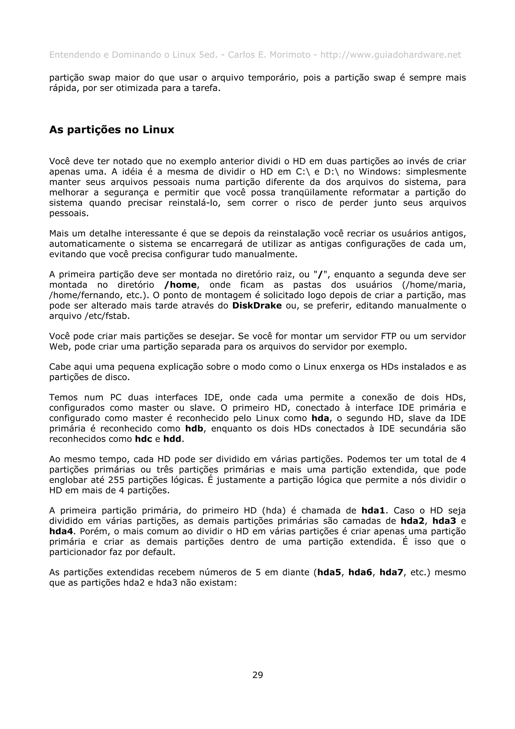 Entendendo e Dominando o Linux 5ed. - Carlos E. Morimoto - http://www.guiadohardware.net

partição swap maior do que usar o arquivo temporário, pois a partição swap é sempre mais
rápida, por ser otimizada para a tarefa.



As partições no Linux

Você deve ter notado que no exemplo anterior dividi o HD em duas partições ao invés de criar
apenas uma. A idéia é a mesma de dividir o HD em C: e D: no Windows: simplesmente
manter seus arquivos pessoais numa partição diferente da dos arquivos do sistema, para
melhorar a segurança e permitir que você possa tranqüilamente reformatar a partição do
sistema quando precisar reinstalá-lo, sem correr o risco de perder junto seus arquivos
pessoais.

Mais um detalhe interessante é que se depois da reinstalação você recriar os usuários antigos,
automaticamente o sistema se encarregará de utilizar as antigas configurações de cada um,
evitando que você precisa configurar tudo manualmente.

A primeira partição deve ser montada no diretório raiz, ou "/", enquanto a segunda deve ser
montada no diretório /home, onde ficam as pastas dos usuários (/home/maria,
/home/fernando, etc.). O ponto de montagem é solicitado logo depois de criar a partição, mas
pode ser alterado mais tarde através do DiskDrake ou, se preferir, editando manualmente o
arquivo /etc/fstab.

Você pode criar mais partições se desejar. Se você for montar um servidor FTP ou um servidor
Web, pode criar uma partição separada para os arquivos do servidor por exemplo.

Cabe aqui uma pequena explicação sobre o modo como o Linux enxerga os HDs instalados e as
partições de disco.

Temos num PC duas interfaces IDE, onde cada uma permite a conexão de dois HDs,
configurados como master ou slave. O primeiro HD, conectado à interface IDE primária e
configurado como master é reconhecido pelo Linux como hda, o segundo HD, slave da IDE
primária é reconhecido como hdb, enquanto os dois HDs conectados à IDE secundária são
reconhecidos como hdc e hdd.

Ao mesmo tempo, cada HD pode ser dividido em várias partições. Podemos ter um total de 4
partições primárias ou três partições primárias e mais uma partição extendida, que pode
englobar até 255 partições lógicas. É justamente a partição lógica que permite a nós dividir o
HD em mais de 4 partições.

A primeira partição primária, do primeiro HD (hda) é chamada de hda1. Caso o HD seja
dividido em várias partições, as demais partições primárias são camadas de hda2, hda3 e
hda4. Porém, o mais comum ao dividir o HD em várias partições é criar apenas uma partição
primária e criar as demais partições dentro de uma partição extendida. É isso que o
particionador faz por default.

As partições extendidas recebem números de 5 em diante (hda5, hda6, hda7, etc.) mesmo
que as partições hda2 e hda3 não existam:




                                             29
 