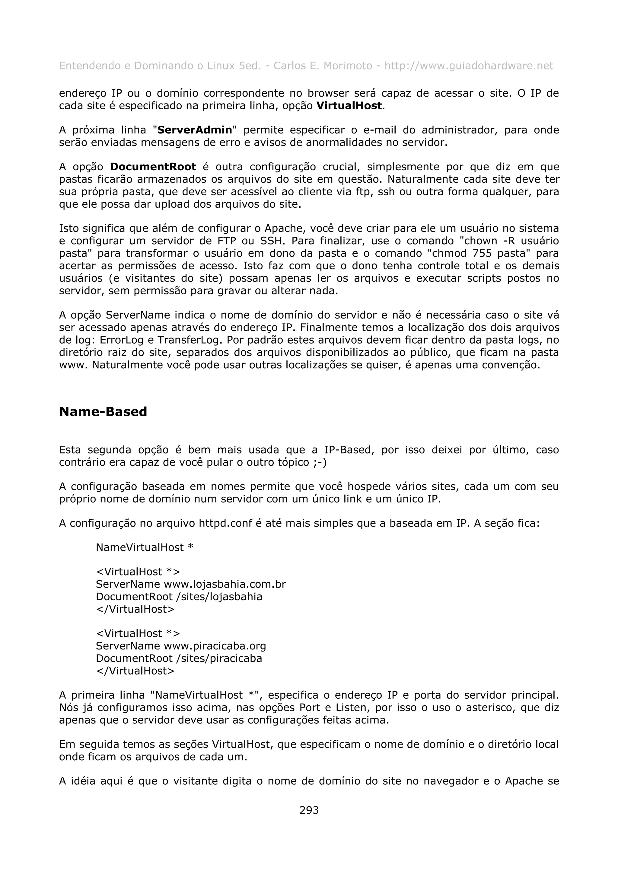 Entendendo e Dominando o Linux 5ed. - Carlos E. Morimoto - http://www.guiadohardware.net

endereço IP ou o domínio correspondente no browser será capaz de acessar o site. O IP de
cada site é especificado na primeira linha, opção VirtualHost.

A próxima linha "ServerAdmin" permite especificar o e-mail do administrador, para onde
serão enviadas mensagens de erro e avisos de anormalidades no servidor.

A opção DocumentRoot é outra configuração crucial, simplesmente por que diz em que
pastas ficarão armazenados os arquivos do site em questão. Naturalmente cada site deve ter
sua própria pasta, que deve ser acessível ao cliente via ftp, ssh ou outra forma qualquer, para
que ele possa dar upload dos arquivos do site.

Isto significa que além de configurar o Apache, você deve criar para ele um usuário no sistema
e configurar um servidor de FTP ou SSH. Para finalizar, use o comando "chown -R usuário
pasta" para transformar o usuário em dono da pasta e o comando "chmod 755 pasta" para
acertar as permissões de acesso. Isto faz com que o dono tenha controle total e os demais
usuários (e visitantes do site) possam apenas ler os arquivos e executar scripts postos no
servidor, sem permissão para gravar ou alterar nada.

A opção ServerName indica o nome de domínio do servidor e não é necessária caso o site vá
ser acessado apenas através do endereço IP. Finalmente temos a localização dos dois arquivos
de log: ErrorLog e TransferLog. Por padrão estes arquivos devem ficar dentro da pasta logs, no
diretório raiz do site, separados dos arquivos disponibilizados ao público, que ficam na pasta
www. Naturalmente você pode usar outras localizações se quiser, é apenas uma convenção.



Name-Based

Esta segunda opção é bem mais usada que a IP-Based, por isso deixei por último, caso
contrário era capaz de você pular o outro tópico ;-)

A configuração baseada em nomes permite que você hospede vários sites, cada um com seu
próprio nome de domínio num servidor com um único link e um único IP.

A configuração no arquivo httpd.conf é até mais simples que a baseada em IP. A seção fica:

      NameVirtualHost *

      <VirtualHost *>
      ServerName www.lojasbahia.com.br
      DocumentRoot /sites/lojasbahia
      </VirtualHost>

      <VirtualHost *>
      ServerName www.piracicaba.org
      DocumentRoot /sites/piracicaba
      </VirtualHost>

A primeira linha "NameVirtualHost *", especifica o endereço IP e porta do servidor principal.
Nós já configuramos isso acima, nas opções Port e Listen, por isso o uso o asterisco, que diz
apenas que o servidor deve usar as configurações feitas acima.

Em seguida temos as seções VirtualHost, que especificam o nome de domínio e o diretório local
onde ficam os arquivos de cada um.

A idéia aqui é que o visitante digita o nome de domínio do site no navegador e o Apache se

                                             293
 
