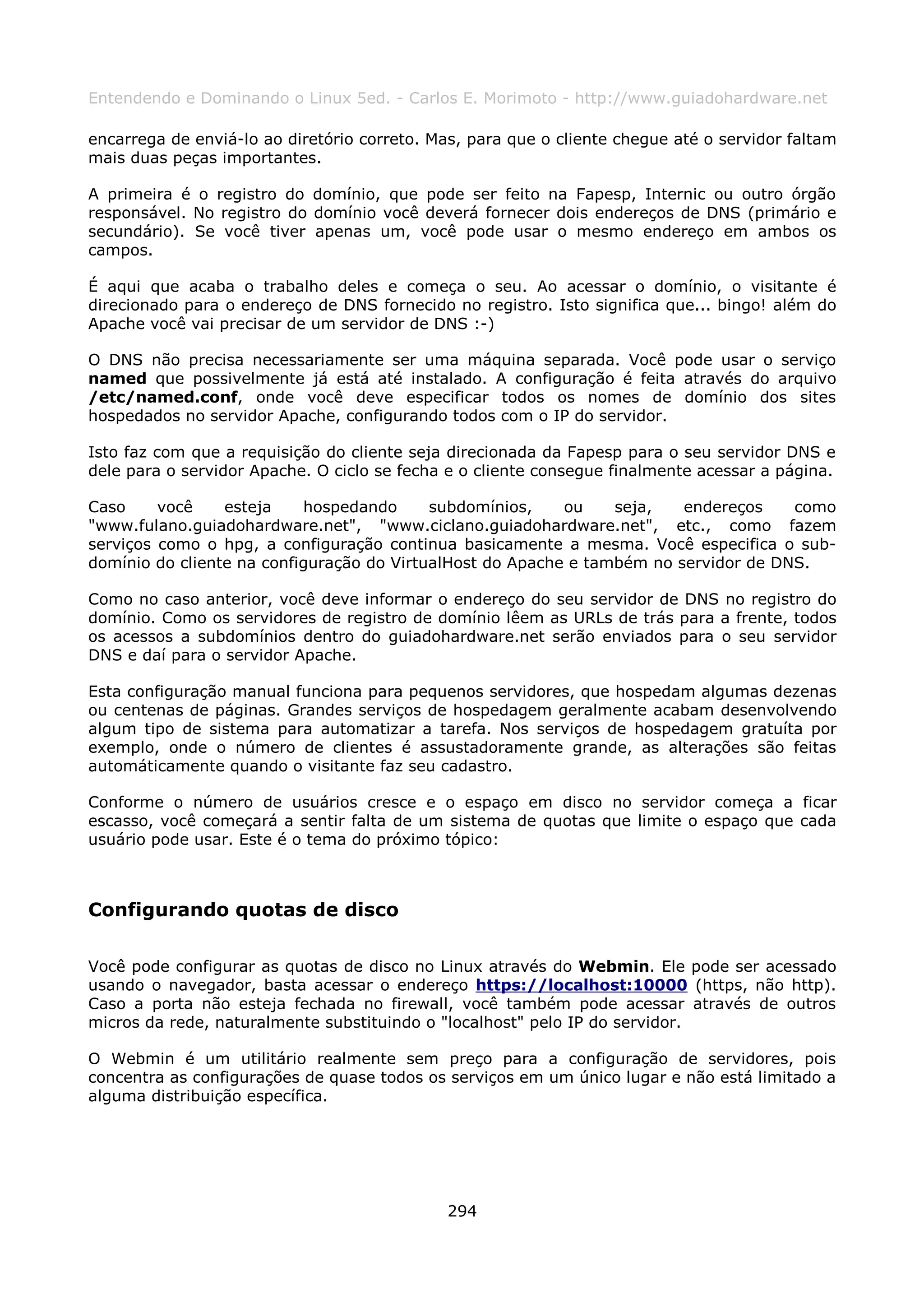 Entendendo e Dominando o Linux 5ed. - Carlos E. Morimoto - http://www.guiadohardware.net

encarrega de enviá-lo ao diretório correto. Mas, para que o cliente chegue até o servidor faltam
mais duas peças importantes.

A primeira é o registro do domínio, que pode ser feito na Fapesp, Internic ou outro órgão
responsável. No registro do domínio você deverá fornecer dois endereços de DNS (primário e
secundário). Se você tiver apenas um, você pode usar o mesmo endereço em ambos os
campos.

É aqui que acaba o trabalho deles e começa o seu. Ao acessar o domínio, o visitante é
direcionado para o endereço de DNS fornecido no registro. Isto significa que... bingo! além do
Apache você vai precisar de um servidor de DNS :-)

O DNS não precisa necessariamente ser uma máquina separada. Você pode usar o serviço
named que possivelmente já está até instalado. A configuração é feita através do arquivo
/etc/named.conf, onde você deve especificar todos os nomes de domínio dos sites
hospedados no servidor Apache, configurando todos com o IP do servidor.

Isto faz com que a requisição do cliente seja direcionada da Fapesp para o seu servidor DNS e
dele para o servidor Apache. O ciclo se fecha e o cliente consegue finalmente acessar a página.

Caso     você    esteja    hospedando      subdomínios,    ou    seja,   endereços    como
"www.fulano.guiadohardware.net", "www.ciclano.guiadohardware.net", etc., como fazem
serviços como o hpg, a configuração continua basicamente a mesma. Você especifica o sub-
domínio do cliente na configuração do VirtualHost do Apache e também no servidor de DNS.

Como no caso anterior, você deve informar o endereço do seu servidor de DNS no registro do
domínio. Como os servidores de registro de domínio lêem as URLs de trás para a frente, todos
os acessos a subdomínios dentro do guiadohardware.net serão enviados para o seu servidor
DNS e daí para o servidor Apache.

Esta configuração manual funciona para pequenos servidores, que hospedam algumas dezenas
ou centenas de páginas. Grandes serviços de hospedagem geralmente acabam desenvolvendo
algum tipo de sistema para automatizar a tarefa. Nos serviços de hospedagem gratuíta por
exemplo, onde o número de clientes é assustadoramente grande, as alterações são feitas
automáticamente quando o visitante faz seu cadastro.

Conforme o número de usuários cresce e o espaço em disco no servidor começa a ficar
escasso, você começará a sentir falta de um sistema de quotas que limite o espaço que cada
usuário pode usar. Este é o tema do próximo tópico:



Configurando quotas de disco

Você pode configurar as quotas de disco no Linux através do Webmin. Ele pode ser acessado
usando o navegador, basta acessar o endereço https://localhost:10000 (https, não http).
Caso a porta não esteja fechada no firewall, você também pode acessar através de outros
micros da rede, naturalmente substituindo o "localhost" pelo IP do servidor.

O Webmin é um utilitário realmente sem preço para a configuração de servidores, pois
concentra as configurações de quase todos os serviços em um único lugar e não está limitado a
alguma distribuição específica.




                                              294
 