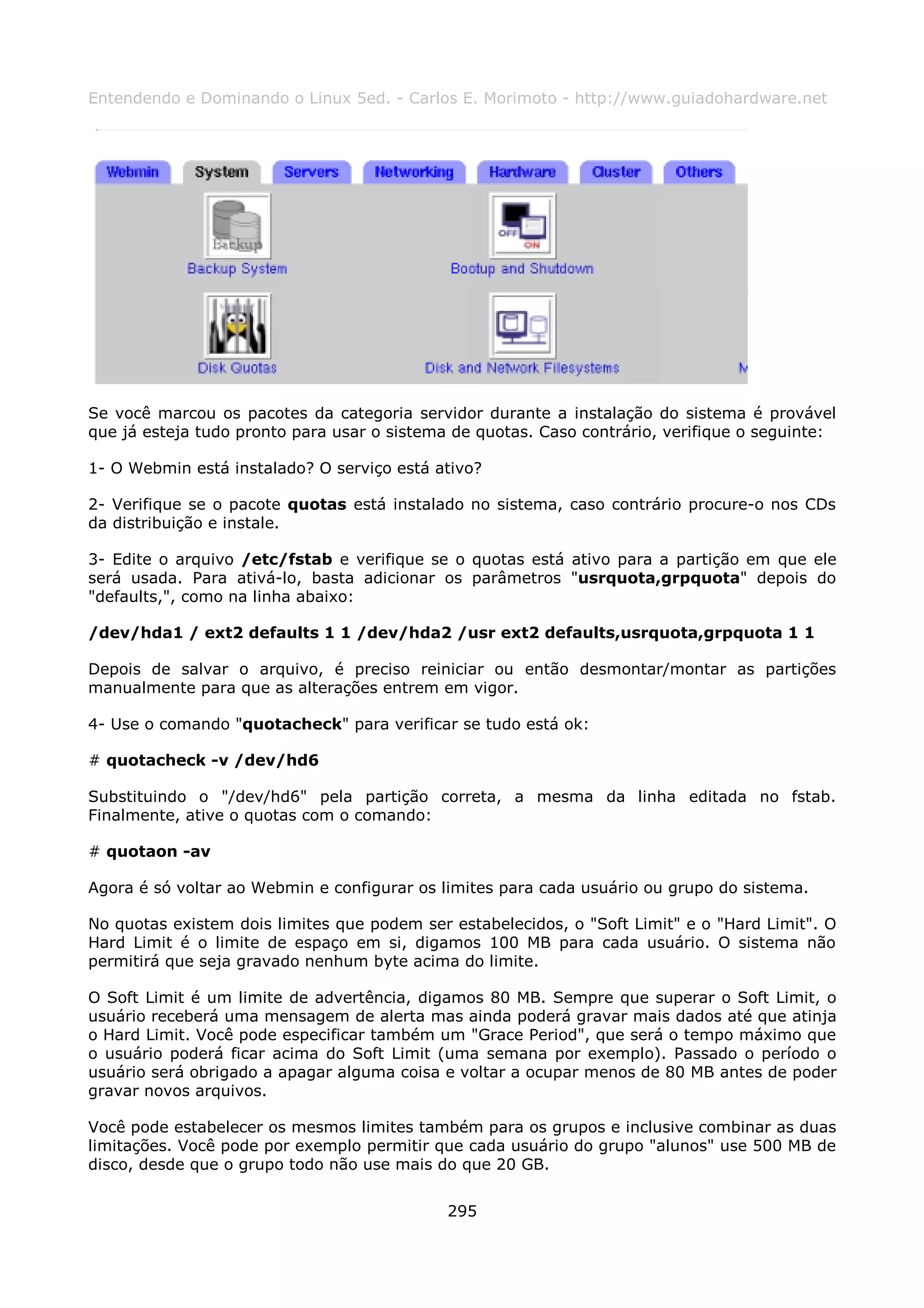 Entendendo e Dominando o Linux 5ed. - Carlos E. Morimoto - http://www.guiadohardware.net




Se você marcou os pacotes da categoria servidor durante a instalação do sistema é provável
que já esteja tudo pronto para usar o sistema de quotas. Caso contrário, verifique o seguinte:

1- O Webmin está instalado? O serviço está ativo?

2- Verifique se o pacote quotas está instalado no sistema, caso contrário procure-o nos CDs
da distribuição e instale.

3- Edite o arquivo /etc/fstab e verifique se o quotas está ativo para a partição em que ele
será usada. Para ativá-lo, basta adicionar os parâmetros "usrquota,grpquota" depois do
"defaults,", como na linha abaixo:

/dev/hda1 / ext2 defaults 1 1 /dev/hda2 /usr ext2 defaults,usrquota,grpquota 1 1

Depois de salvar o arquivo, é preciso reiniciar ou então desmontar/montar as partições
manualmente para que as alterações entrem em vigor.

4- Use o comando "quotacheck" para verificar se tudo está ok:

# quotacheck -v /dev/hd6

Substituindo o "/dev/hd6" pela partição correta, a mesma da linha editada no fstab.
Finalmente, ative o quotas com o comando:

# quotaon -av

Agora é só voltar ao Webmin e configurar os limites para cada usuário ou grupo do sistema.

No quotas existem dois limites que podem ser estabelecidos, o "Soft Limit" e o "Hard Limit". O
Hard Limit é o limite de espaço em si, digamos 100 MB para cada usuário. O sistema não
permitirá que seja gravado nenhum byte acima do limite.

O Soft Limit é um limite de advertência, digamos 80 MB. Sempre que superar o Soft Limit, o
usuário receberá uma mensagem de alerta mas ainda poderá gravar mais dados até que atinja
o Hard Limit. Você pode especificar também um "Grace Period", que será o tempo máximo que
o usuário poderá ficar acima do Soft Limit (uma semana por exemplo). Passado o período o
usuário será obrigado a apagar alguma coisa e voltar a ocupar menos de 80 MB antes de poder
gravar novos arquivos.

Você pode estabelecer os mesmos limites também para os grupos e inclusive combinar as duas
limitações. Você pode por exemplo permitir que cada usuário do grupo "alunos" use 500 MB de
disco, desde que o grupo todo não use mais do que 20 GB.


                                             295
 