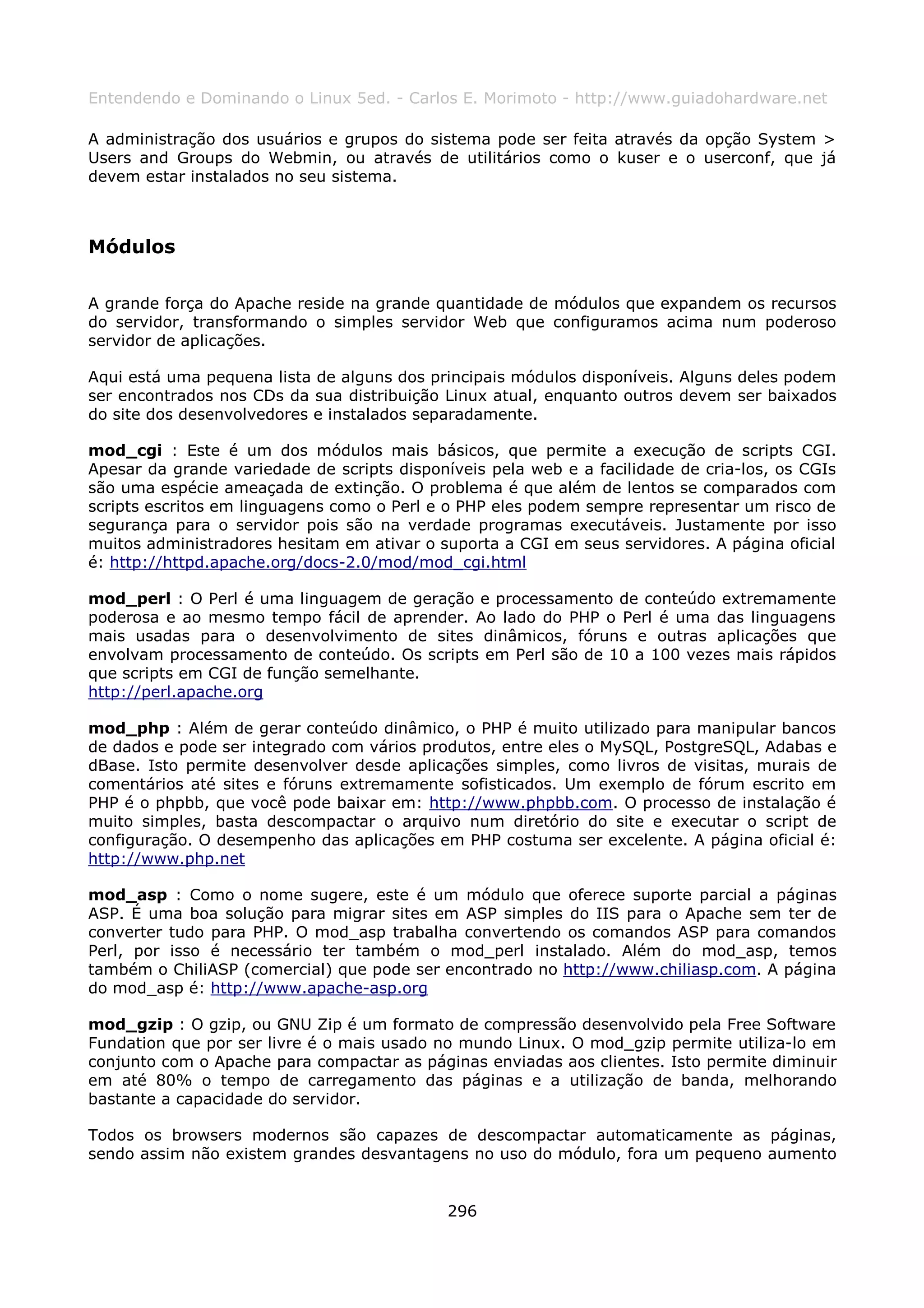 Entendendo e Dominando o Linux 5ed. - Carlos E. Morimoto - http://www.guiadohardware.net

A administração dos usuários e grupos do sistema pode ser feita através da opção System >
Users and Groups do Webmin, ou através de utilitários como o kuser e o userconf, que já
devem estar instalados no seu sistema.



Módulos

A grande força do Apache reside na grande quantidade de módulos que expandem os recursos
do servidor, transformando o simples servidor Web que configuramos acima num poderoso
servidor de aplicações.

Aqui está uma pequena lista de alguns dos principais módulos disponíveis. Alguns deles podem
ser encontrados nos CDs da sua distribuição Linux atual, enquanto outros devem ser baixados
do site dos desenvolvedores e instalados separadamente.

mod_cgi : Este é um dos módulos mais básicos, que permite a execução de scripts CGI.
Apesar da grande variedade de scripts disponíveis pela web e a facilidade de cria-los, os CGIs
são uma espécie ameaçada de extinção. O problema é que além de lentos se comparados com
scripts escritos em linguagens como o Perl e o PHP eles podem sempre representar um risco de
segurança para o servidor pois são na verdade programas executáveis. Justamente por isso
muitos administradores hesitam em ativar o suporta a CGI em seus servidores. A página oficial
é: http://httpd.apache.org/docs-2.0/mod/mod_cgi.html

mod_perl : O Perl é uma linguagem de geração e processamento de conteúdo extremamente
poderosa e ao mesmo tempo fácil de aprender. Ao lado do PHP o Perl é uma das linguagens
mais usadas para o desenvolvimento de sites dinâmicos, fóruns e outras aplicações que
envolvam processamento de conteúdo. Os scripts em Perl são de 10 a 100 vezes mais rápidos
que scripts em CGI de função semelhante.
http://perl.apache.org

mod_php : Além de gerar conteúdo dinâmico, o PHP é muito utilizado para manipular bancos
de dados e pode ser integrado com vários produtos, entre eles o MySQL, PostgreSQL, Adabas e
dBase. Isto permite desenvolver desde aplicações simples, como livros de visitas, murais de
comentários até sites e fóruns extremamente sofisticados. Um exemplo de fórum escrito em
PHP é o phpbb, que você pode baixar em: http://www.phpbb.com. O processo de instalação é
muito simples, basta descompactar o arquivo num diretório do site e executar o script de
configuração. O desempenho das aplicações em PHP costuma ser excelente. A página oficial é:
http://www.php.net

mod_asp : Como o nome sugere, este é um módulo que oferece suporte parcial a páginas
ASP. É uma boa solução para migrar sites em ASP simples do IIS para o Apache sem ter de
converter tudo para PHP. O mod_asp trabalha convertendo os comandos ASP para comandos
Perl, por isso é necessário ter também o mod_perl instalado. Além do mod_asp, temos
também o ChiliASP (comercial) que pode ser encontrado no http://www.chiliasp.com. A página
do mod_asp é: http://www.apache-asp.org

mod_gzip : O gzip, ou GNU Zip é um formato de compressão desenvolvido pela Free Software
Fundation que por ser livre é o mais usado no mundo Linux. O mod_gzip permite utiliza-lo em
conjunto com o Apache para compactar as páginas enviadas aos clientes. Isto permite diminuir
em até 80% o tempo de carregamento das páginas e a utilização de banda, melhorando
bastante a capacidade do servidor.

Todos os browsers modernos são capazes de descompactar automaticamente as páginas,
sendo assim não existem grandes desvantagens no uso do módulo, fora um pequeno aumento


                                             296
 