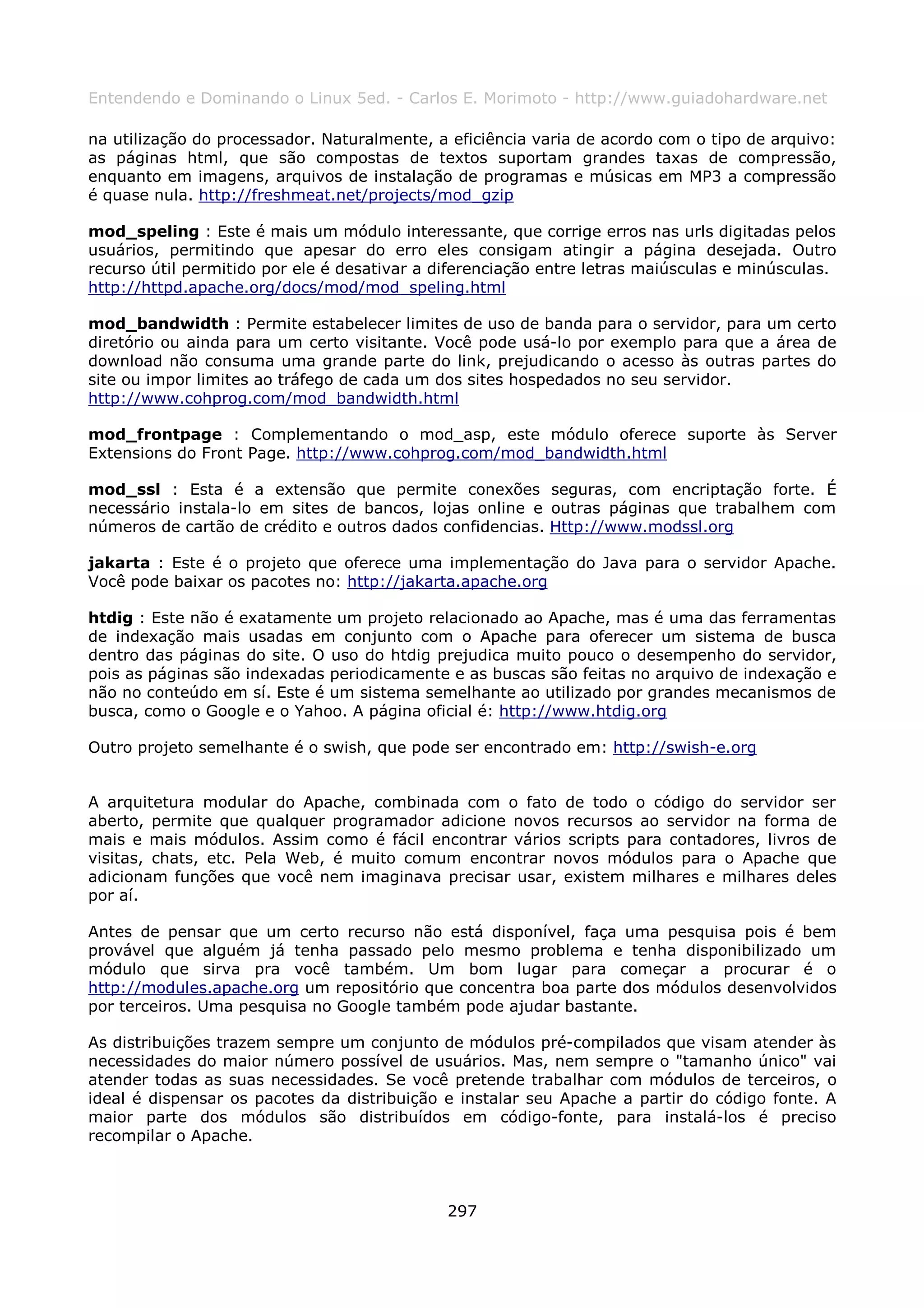 Entendendo e Dominando o Linux 5ed. - Carlos E. Morimoto - http://www.guiadohardware.net

na utilização do processador. Naturalmente, a eficiência varia de acordo com o tipo de arquivo:
as páginas html, que são compostas de textos suportam grandes taxas de compressão,
enquanto em imagens, arquivos de instalação de programas e músicas em MP3 a compressão
é quase nula. http://freshmeat.net/projects/mod_gzip

mod_speling : Este é mais um módulo interessante, que corrige erros nas urls digitadas pelos
usuários, permitindo que apesar do erro eles consigam atingir a página desejada. Outro
recurso útil permitido por ele é desativar a diferenciação entre letras maiúsculas e minúsculas.
http://httpd.apache.org/docs/mod/mod_speling.html

mod_bandwidth : Permite estabelecer limites de uso de banda para o servidor, para um certo
diretório ou ainda para um certo visitante. Você pode usá-lo por exemplo para que a área de
download não consuma uma grande parte do link, prejudicando o acesso às outras partes do
site ou impor limites ao tráfego de cada um dos sites hospedados no seu servidor.
http://www.cohprog.com/mod_bandwidth.html

mod_frontpage : Complementando o mod_asp, este módulo oferece suporte às Server
Extensions do Front Page. http://www.cohprog.com/mod_bandwidth.html

mod_ssl : Esta é a extensão que permite conexões seguras, com encriptação forte. É
necessário instala-lo em sites de bancos, lojas online e outras páginas que trabalhem com
números de cartão de crédito e outros dados confidencias. Http://www.modssl.org

jakarta : Este é o projeto que oferece uma implementação do Java para o servidor Apache.
Você pode baixar os pacotes no: http://jakarta.apache.org

htdig : Este não é exatamente um projeto relacionado ao Apache, mas é uma das ferramentas
de indexação mais usadas em conjunto com o Apache para oferecer um sistema de busca
dentro das páginas do site. O uso do htdig prejudica muito pouco o desempenho do servidor,
pois as páginas são indexadas periodicamente e as buscas são feitas no arquivo de indexação e
não no conteúdo em sí. Este é um sistema semelhante ao utilizado por grandes mecanismos de
busca, como o Google e o Yahoo. A página oficial é: http://www.htdig.org

Outro projeto semelhante é o swish, que pode ser encontrado em: http://swish-e.org


A arquitetura modular do Apache, combinada com o fato de todo o código do servidor ser
aberto, permite que qualquer programador adicione novos recursos ao servidor na forma de
mais e mais módulos. Assim como é fácil encontrar vários scripts para contadores, livros de
visitas, chats, etc. Pela Web, é muito comum encontrar novos módulos para o Apache que
adicionam funções que você nem imaginava precisar usar, existem milhares e milhares deles
por aí.

Antes de pensar que um certo recurso não está disponível, faça uma pesquisa pois é bem
provável que alguém já tenha passado pelo mesmo problema e tenha disponibilizado um
módulo que sirva pra você também. Um bom lugar para começar a procurar é o
http://modules.apache.org um repositório que concentra boa parte dos módulos desenvolvidos
por terceiros. Uma pesquisa no Google também pode ajudar bastante.

As distribuições trazem sempre um conjunto de módulos pré-compilados que visam atender às
necessidades do maior número possível de usuários. Mas, nem sempre o "tamanho único" vai
atender todas as suas necessidades. Se você pretende trabalhar com módulos de terceiros, o
ideal é dispensar os pacotes da distribuição e instalar seu Apache a partir do código fonte. A
maior parte dos módulos são distribuídos em código-fonte, para instalá-los é preciso
recompilar o Apache.



                                              297
 