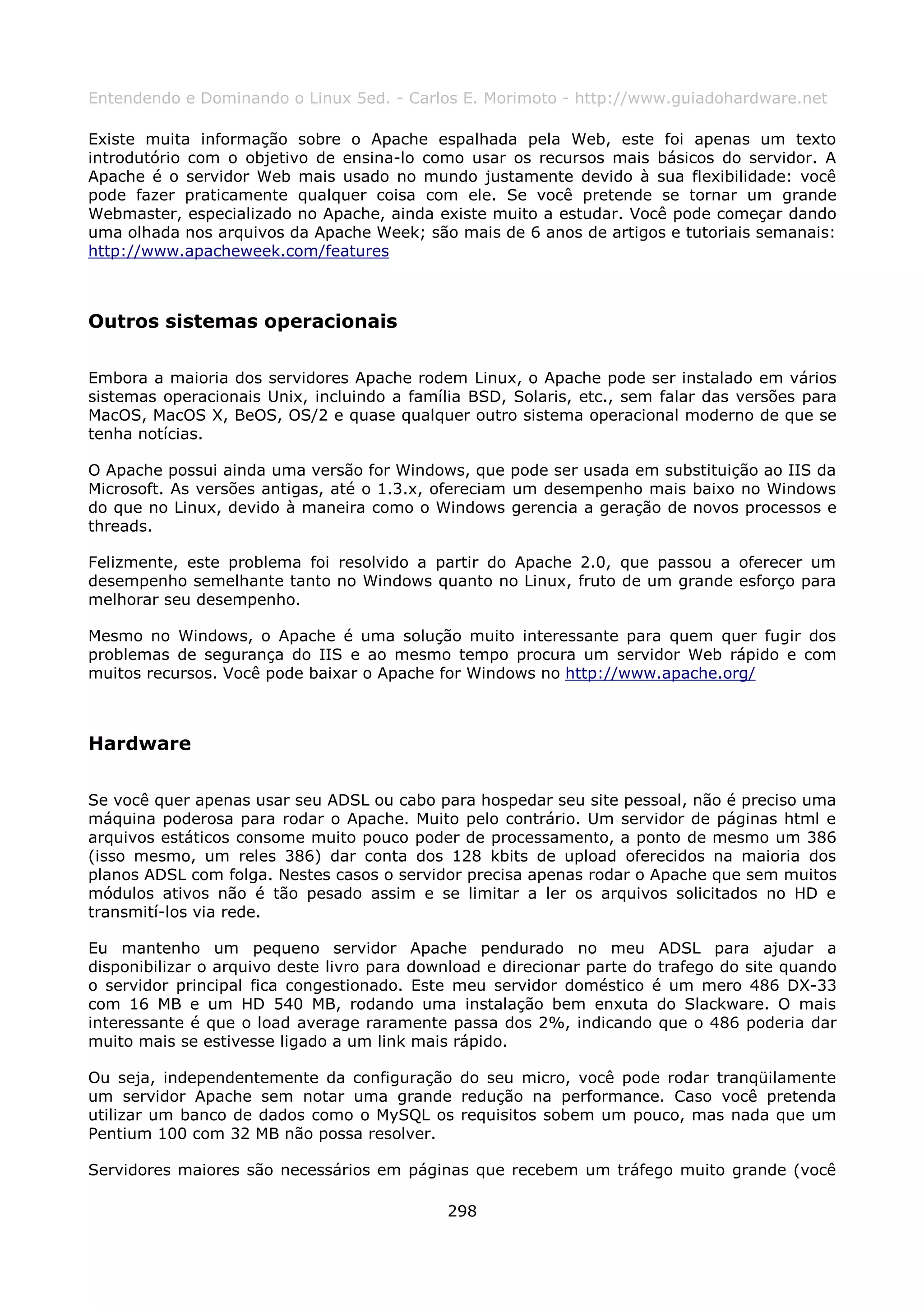 Entendendo e Dominando o Linux 5ed. - Carlos E. Morimoto - http://www.guiadohardware.net

Existe muita informação sobre o Apache espalhada pela Web, este foi apenas um texto
introdutório com o objetivo de ensina-lo como usar os recursos mais básicos do servidor. A
Apache é o servidor Web mais usado no mundo justamente devido à sua flexibilidade: você
pode fazer praticamente qualquer coisa com ele. Se você pretende se tornar um grande
Webmaster, especializado no Apache, ainda existe muito a estudar. Você pode começar dando
uma olhada nos arquivos da Apache Week; são mais de 6 anos de artigos e tutoriais semanais:
http://www.apacheweek.com/features



Outros sistemas operacionais

Embora a maioria dos servidores Apache rodem Linux, o Apache pode ser instalado em vários
sistemas operacionais Unix, incluindo a família BSD, Solaris, etc., sem falar das versões para
MacOS, MacOS X, BeOS, OS/2 e quase qualquer outro sistema operacional moderno de que se
tenha notícias.

O Apache possui ainda uma versão for Windows, que pode ser usada em substituição ao IIS da
Microsoft. As versões antigas, até o 1.3.x, ofereciam um desempenho mais baixo no Windows
do que no Linux, devido à maneira como o Windows gerencia a geração de novos processos e
threads.

Felizmente, este problema foi resolvido a partir do Apache 2.0, que passou a oferecer um
desempenho semelhante tanto no Windows quanto no Linux, fruto de um grande esforço para
melhorar seu desempenho.

Mesmo no Windows, o Apache é uma solução muito interessante para quem quer fugir dos
problemas de segurança do IIS e ao mesmo tempo procura um servidor Web rápido e com
muitos recursos. Você pode baixar o Apache for Windows no http://www.apache.org/



Hardware

Se você quer apenas usar seu ADSL ou cabo para hospedar seu site pessoal, não é preciso uma
máquina poderosa para rodar o Apache. Muito pelo contrário. Um servidor de páginas html e
arquivos estáticos consome muito pouco poder de processamento, a ponto de mesmo um 386
(isso mesmo, um reles 386) dar conta dos 128 kbits de upload oferecidos na maioria dos
planos ADSL com folga. Nestes casos o servidor precisa apenas rodar o Apache que sem muitos
módulos ativos não é tão pesado assim e se limitar a ler os arquivos solicitados no HD e
transmití-los via rede.

Eu mantenho um pequeno servidor Apache pendurado no meu ADSL para ajudar a
disponibilizar o arquivo deste livro para download e direcionar parte do trafego do site quando
o servidor principal fica congestionado. Este meu servidor doméstico é um mero 486 DX-33
com 16 MB e um HD 540 MB, rodando uma instalação bem enxuta do Slackware. O mais
interessante é que o load average raramente passa dos 2%, indicando que o 486 poderia dar
muito mais se estivesse ligado a um link mais rápido.

Ou seja, independentemente da configuração do seu micro, você pode rodar tranqüilamente
um servidor Apache sem notar uma grande redução na performance. Caso você pretenda
utilizar um banco de dados como o MySQL os requisitos sobem um pouco, mas nada que um
Pentium 100 com 32 MB não possa resolver.

Servidores maiores são necessários em páginas que recebem um tráfego muito grande (você

                                             298
 