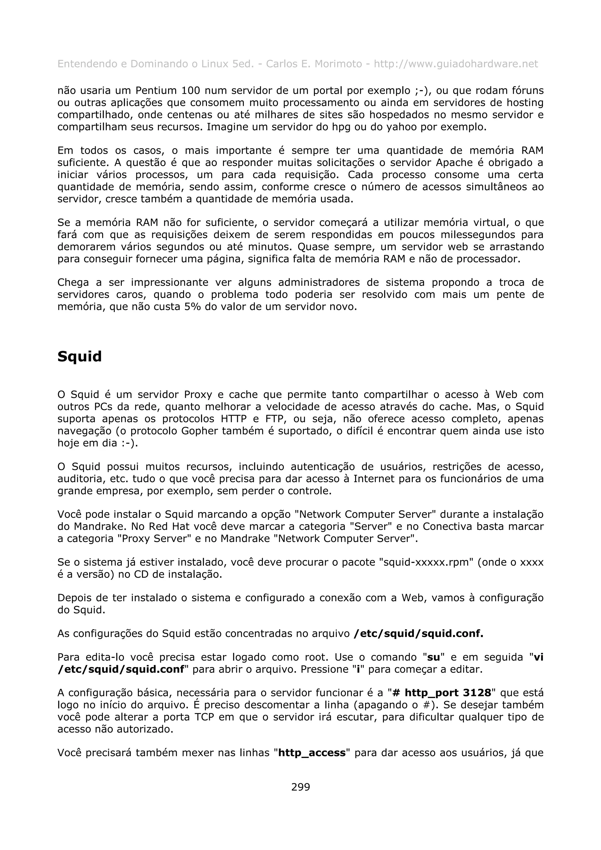 Entendendo e Dominando o Linux 5ed. - Carlos E. Morimoto - http://www.guiadohardware.net

não usaria um Pentium 100 num servidor de um portal por exemplo ;-), ou que rodam fóruns
ou outras aplicações que consomem muito processamento ou ainda em servidores de hosting
compartilhado, onde centenas ou até milhares de sites são hospedados no mesmo servidor e
compartilham seus recursos. Imagine um servidor do hpg ou do yahoo por exemplo.

Em todos os casos, o mais importante é sempre ter uma quantidade de memória RAM
suficiente. A questão é que ao responder muitas solicitações o servidor Apache é obrigado a
iniciar vários processos, um para cada requisição. Cada processo consome uma certa
quantidade de memória, sendo assim, conforme cresce o número de acessos simultâneos ao
servidor, cresce também a quantidade de memória usada.

Se a memória RAM não for suficiente, o servidor começará a utilizar memória virtual, o que
fará com que as requisições deixem de serem respondidas em poucos milessegundos para
demorarem vários segundos ou até minutos. Quase sempre, um servidor web se arrastando
para conseguir fornecer uma página, significa falta de memória RAM e não de processador.

Chega a ser impressionante ver alguns administradores de sistema propondo a troca de
servidores caros, quando o problema todo poderia ser resolvido com mais um pente de
memória, que não custa 5% do valor de um servidor novo.




Squid

O Squid é um servidor Proxy e cache que permite tanto compartilhar o acesso à Web com
outros PCs da rede, quanto melhorar a velocidade de acesso através do cache. Mas, o Squid
suporta apenas os protocolos HTTP e FTP, ou seja, não oferece acesso completo, apenas
navegação (o protocolo Gopher também é suportado, o difícil é encontrar quem ainda use isto
hoje em dia :-).

O Squid possui muitos recursos, incluindo autenticação de usuários, restrições de acesso,
auditoria, etc. tudo o que você precisa para dar acesso à Internet para os funcionários de uma
grande empresa, por exemplo, sem perder o controle.

Você pode instalar o Squid marcando a opção "Network Computer Server" durante a instalação
do Mandrake. No Red Hat você deve marcar a categoria "Server" e no Conectiva basta marcar
a categoria "Proxy Server" e no Mandrake "Network Computer Server".

Se o sistema já estiver instalado, você deve procurar o pacote "squid-xxxxx.rpm" (onde o xxxx
é a versão) no CD de instalação.

Depois de ter instalado o sistema e configurado a conexão com a Web, vamos à configuração
do Squid.

As configurações do Squid estão concentradas no arquivo /etc/squid/squid.conf.

Para edita-lo você precisa estar logado como root. Use o comando "su" e em seguida "vi
/etc/squid/squid.conf" para abrir o arquivo. Pressione "i" para começar a editar.

A configuração básica, necessária para o servidor funcionar é a "# http_port 3128" que está
logo no início do arquivo. É preciso descomentar a linha (apagando o #). Se desejar também
você pode alterar a porta TCP em que o servidor irá escutar, para dificultar qualquer tipo de
acesso não autorizado.

Você precisará também mexer nas linhas "http_access" para dar acesso aos usuários, já que


                                             299
 
